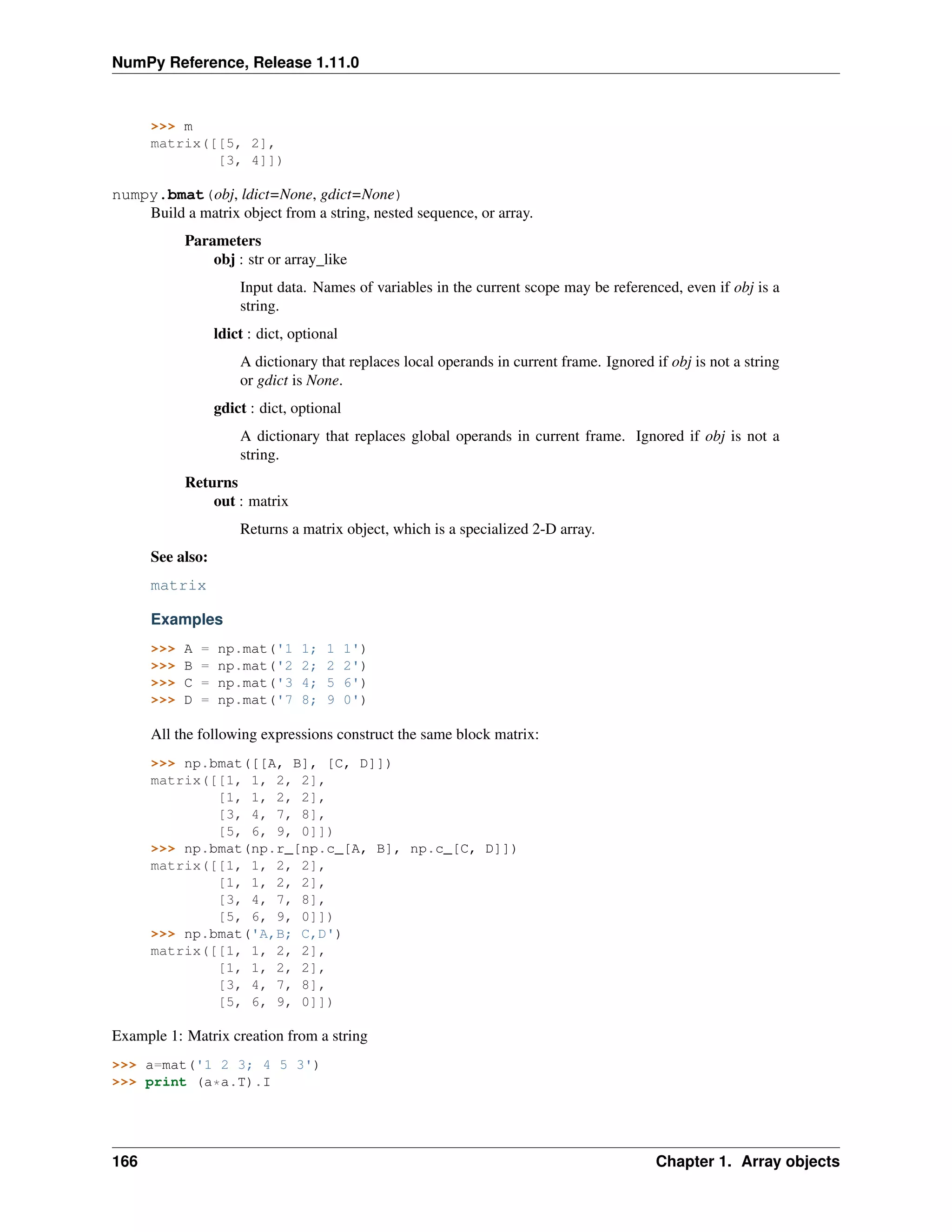 NumPy Reference, Release 1.11.0
>>> m
matrix([[5, 2],
[3, 4]])
numpy.bmat(obj, ldict=None, gdict=None)
Build a matrix object from a string, nested sequence, or array.
Parameters
obj : str or array_like
Input data. Names of variables in the current scope may be referenced, even if obj is a
string.
ldict : dict, optional
A dictionary that replaces local operands in current frame. Ignored if obj is not a string
or gdict is None.
gdict : dict, optional
A dictionary that replaces global operands in current frame. Ignored if obj is not a
string.
Returns
out : matrix
Returns a matrix object, which is a specialized 2-D array.
See also:
matrix
Examples
>>> A = np.mat('1 1; 1 1')
>>> B = np.mat('2 2; 2 2')
>>> C = np.mat('3 4; 5 6')
>>> D = np.mat('7 8; 9 0')
All the following expressions construct the same block matrix:
>>> np.bmat([[A, B], [C, D]])
matrix([[1, 1, 2, 2],
[1, 1, 2, 2],
[3, 4, 7, 8],
[5, 6, 9, 0]])
>>> np.bmat(np.r_[np.c_[A, B], np.c_[C, D]])
matrix([[1, 1, 2, 2],
[1, 1, 2, 2],
[3, 4, 7, 8],
[5, 6, 9, 0]])
>>> np.bmat('A,B; C,D')
matrix([[1, 1, 2, 2],
[1, 1, 2, 2],
[3, 4, 7, 8],
[5, 6, 9, 0]])
Example 1: Matrix creation from a string
>>> a=mat('1 2 3; 4 5 3')
>>> print (a*a.T).I
166 Chapter 1. Array objects
 