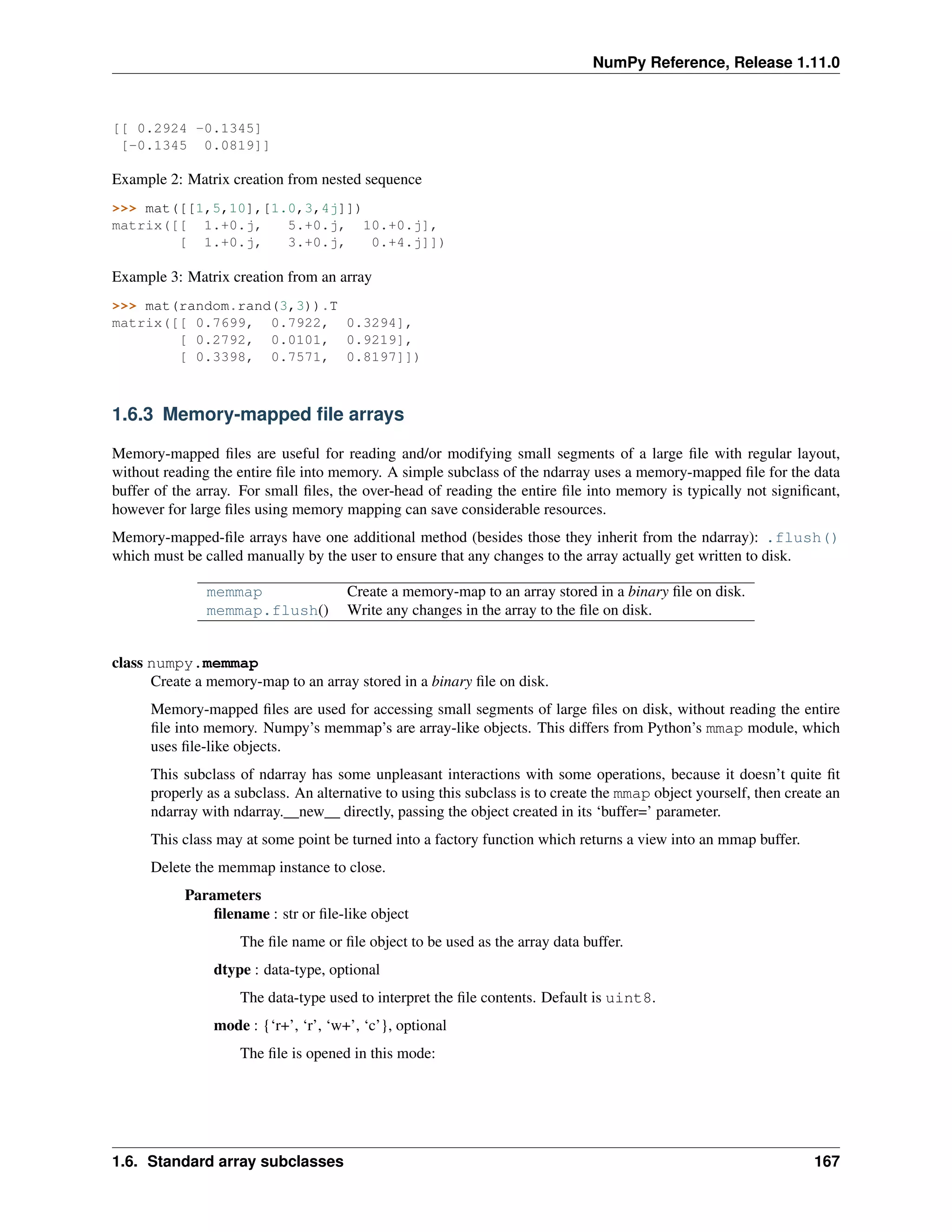 NumPy Reference, Release 1.11.0
[[ 0.2924 -0.1345]
[-0.1345 0.0819]]
Example 2: Matrix creation from nested sequence
>>> mat([[1,5,10],[1.0,3,4j]])
matrix([[ 1.+0.j, 5.+0.j, 10.+0.j],
[ 1.+0.j, 3.+0.j, 0.+4.j]])
Example 3: Matrix creation from an array
>>> mat(random.rand(3,3)).T
matrix([[ 0.7699, 0.7922, 0.3294],
[ 0.2792, 0.0101, 0.9219],
[ 0.3398, 0.7571, 0.8197]])
1.6.3 Memory-mapped file arrays
Memory-mapped files are useful for reading and/or modifying small segments of a large file with regular layout,
without reading the entire file into memory. A simple subclass of the ndarray uses a memory-mapped file for the data
buffer of the array. For small files, the over-head of reading the entire file into memory is typically not significant,
however for large files using memory mapping can save considerable resources.
Memory-mapped-file arrays have one additional method (besides those they inherit from the ndarray): .flush()
which must be called manually by the user to ensure that any changes to the array actually get written to disk.
memmap Create a memory-map to an array stored in a binary file on disk.
memmap.flush() Write any changes in the array to the file on disk.
class numpy.memmap
Create a memory-map to an array stored in a binary file on disk.
Memory-mapped files are used for accessing small segments of large files on disk, without reading the entire
file into memory. Numpy’s memmap’s are array-like objects. This differs from Python’s mmap module, which
uses file-like objects.
This subclass of ndarray has some unpleasant interactions with some operations, because it doesn’t quite fit
properly as a subclass. An alternative to using this subclass is to create the mmap object yourself, then create an
ndarray with ndarray.__new__ directly, passing the object created in its ‘buffer=’ parameter.
This class may at some point be turned into a factory function which returns a view into an mmap buffer.
Delete the memmap instance to close.
Parameters
filename : str or file-like object
The file name or file object to be used as the array data buffer.
dtype : data-type, optional
The data-type used to interpret the file contents. Default is uint8.
mode : {‘r+’, ‘r’, ‘w+’, ‘c’}, optional
The file is opened in this mode:
1.6. Standard array subclasses 167
 