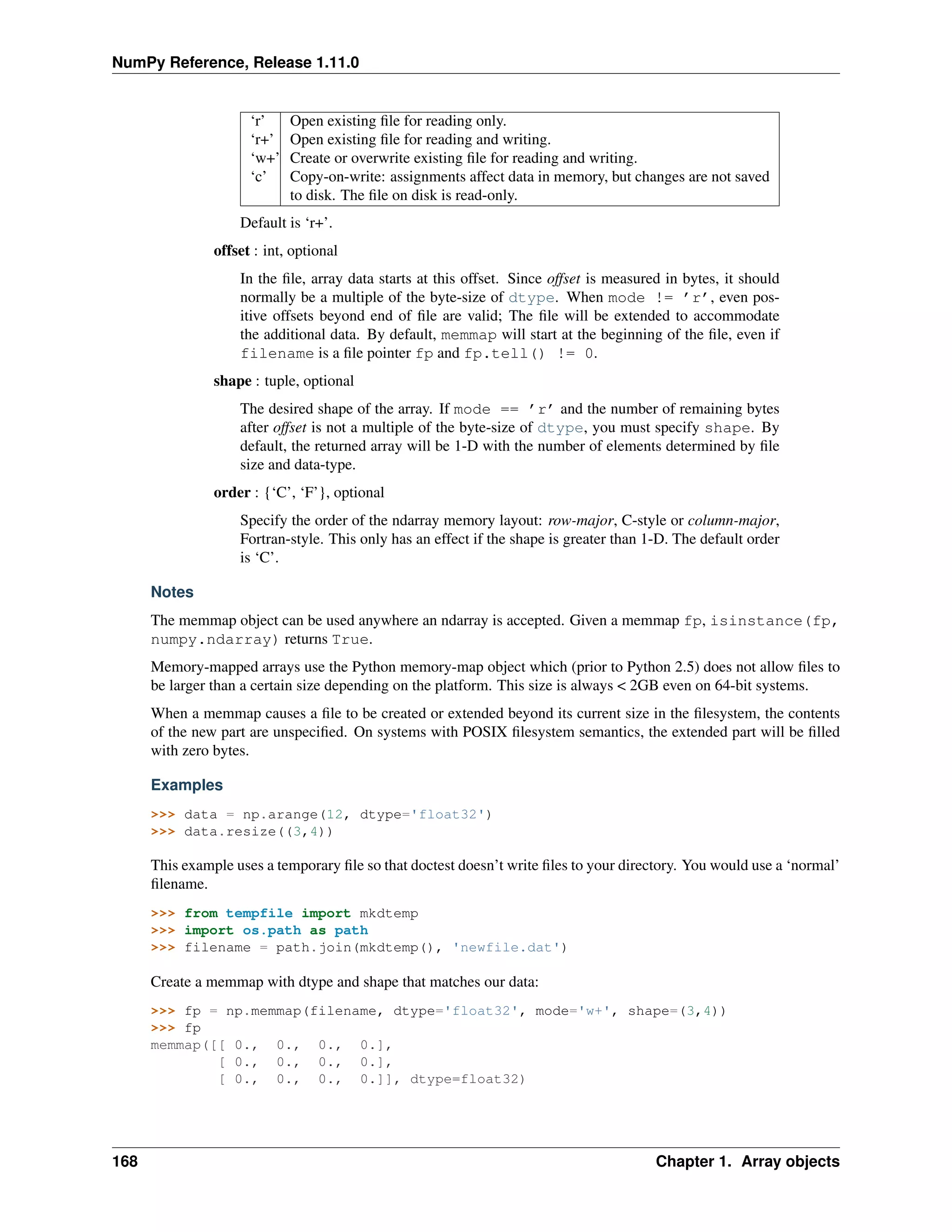 NumPy Reference, Release 1.11.0
‘r’ Open existing file for reading only.
‘r+’ Open existing file for reading and writing.
‘w+’ Create or overwrite existing file for reading and writing.
‘c’ Copy-on-write: assignments affect data in memory, but changes are not saved
to disk. The file on disk is read-only.
Default is ‘r+’.
offset : int, optional
In the file, array data starts at this offset. Since offset is measured in bytes, it should
normally be a multiple of the byte-size of dtype. When mode != ’r’, even pos-
itive offsets beyond end of file are valid; The file will be extended to accommodate
the additional data. By default, memmap will start at the beginning of the file, even if
filename is a file pointer fp and fp.tell() != 0.
shape : tuple, optional
The desired shape of the array. If mode == ’r’ and the number of remaining bytes
after offset is not a multiple of the byte-size of dtype, you must specify shape. By
default, the returned array will be 1-D with the number of elements determined by file
size and data-type.
order : {‘C’, ‘F’}, optional
Specify the order of the ndarray memory layout: row-major, C-style or column-major,
Fortran-style. This only has an effect if the shape is greater than 1-D. The default order
is ‘C’.
Notes
The memmap object can be used anywhere an ndarray is accepted. Given a memmap fp, isinstance(fp,
numpy.ndarray) returns True.
Memory-mapped arrays use the Python memory-map object which (prior to Python 2.5) does not allow files to
be larger than a certain size depending on the platform. This size is always < 2GB even on 64-bit systems.
When a memmap causes a file to be created or extended beyond its current size in the filesystem, the contents
of the new part are unspecified. On systems with POSIX filesystem semantics, the extended part will be filled
with zero bytes.
Examples
>>> data = np.arange(12, dtype='float32')
>>> data.resize((3,4))
This example uses a temporary file so that doctest doesn’t write files to your directory. You would use a ‘normal’
filename.
>>> from tempfile import mkdtemp
>>> import os.path as path
>>> filename = path.join(mkdtemp(), 'newfile.dat')
Create a memmap with dtype and shape that matches our data:
>>> fp = np.memmap(filename, dtype='float32', mode='w+', shape=(3,4))
>>> fp
memmap([[ 0., 0., 0., 0.],
[ 0., 0., 0., 0.],
[ 0., 0., 0., 0.]], dtype=float32)
168 Chapter 1. Array objects
 