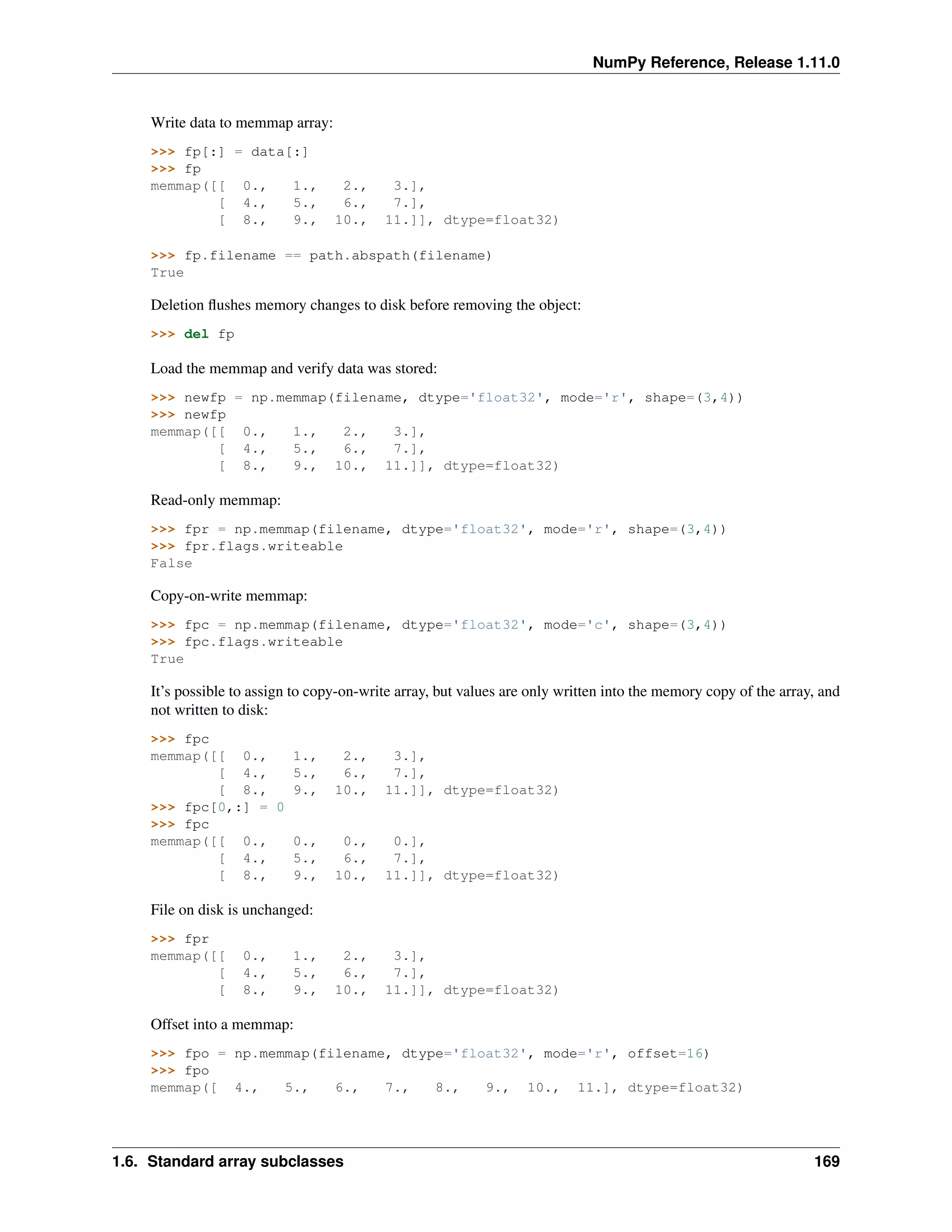 NumPy Reference, Release 1.11.0
Write data to memmap array:
>>> fp[:] = data[:]
>>> fp
memmap([[ 0., 1., 2., 3.],
[ 4., 5., 6., 7.],
[ 8., 9., 10., 11.]], dtype=float32)
>>> fp.filename == path.abspath(filename)
True
Deletion flushes memory changes to disk before removing the object:
>>> del fp
Load the memmap and verify data was stored:
>>> newfp = np.memmap(filename, dtype='float32', mode='r', shape=(3,4))
>>> newfp
memmap([[ 0., 1., 2., 3.],
[ 4., 5., 6., 7.],
[ 8., 9., 10., 11.]], dtype=float32)
Read-only memmap:
>>> fpr = np.memmap(filename, dtype='float32', mode='r', shape=(3,4))
>>> fpr.flags.writeable
False
Copy-on-write memmap:
>>> fpc = np.memmap(filename, dtype='float32', mode='c', shape=(3,4))
>>> fpc.flags.writeable
True
It’s possible to assign to copy-on-write array, but values are only written into the memory copy of the array, and
not written to disk:
>>> fpc
memmap([[ 0., 1., 2., 3.],
[ 4., 5., 6., 7.],
[ 8., 9., 10., 11.]], dtype=float32)
>>> fpc[0,:] = 0
>>> fpc
memmap([[ 0., 0., 0., 0.],
[ 4., 5., 6., 7.],
[ 8., 9., 10., 11.]], dtype=float32)
File on disk is unchanged:
>>> fpr
memmap([[ 0., 1., 2., 3.],
[ 4., 5., 6., 7.],
[ 8., 9., 10., 11.]], dtype=float32)
Offset into a memmap:
>>> fpo = np.memmap(filename, dtype='float32', mode='r', offset=16)
>>> fpo
memmap([ 4., 5., 6., 7., 8., 9., 10., 11.], dtype=float32)
1.6. Standard array subclasses 169
 