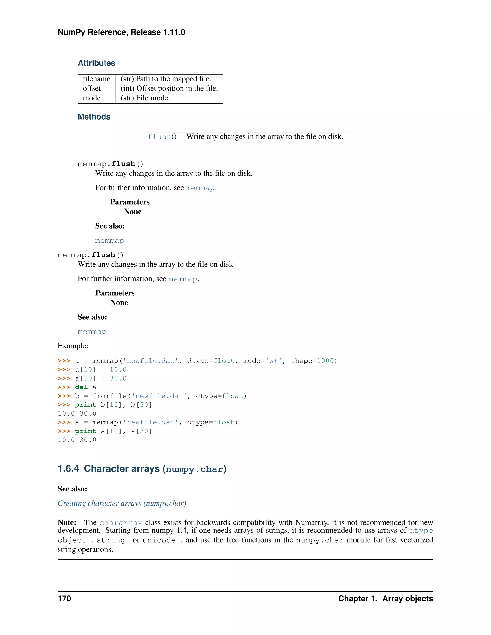 NumPy Reference, Release 1.11.0
Attributes
filename (str) Path to the mapped file.
offset (int) Offset position in the file.
mode (str) File mode.
Methods
flush() Write any changes in the array to the file on disk.
memmap.flush()
Write any changes in the array to the file on disk.
For further information, see memmap.
Parameters
None
See also:
memmap
memmap.flush()
Write any changes in the array to the file on disk.
For further information, see memmap.
Parameters
None
See also:
memmap
Example:
>>> a = memmap('newfile.dat', dtype=float, mode='w+', shape=1000)
>>> a[10] = 10.0
>>> a[30] = 30.0
>>> del a
>>> b = fromfile('newfile.dat', dtype=float)
>>> print b[10], b[30]
10.0 30.0
>>> a = memmap('newfile.dat', dtype=float)
>>> print a[10], a[30]
10.0 30.0
1.6.4 Character arrays (numpy.char)
See also:
Creating character arrays (numpy.char)
Note: The chararray class exists for backwards compatibility with Numarray, it is not recommended for new
development. Starting from numpy 1.4, if one needs arrays of strings, it is recommended to use arrays of dtype
object_, string_ or unicode_, and use the free functions in the numpy.char module for fast vectorized
string operations.
170 Chapter 1. Array objects
 