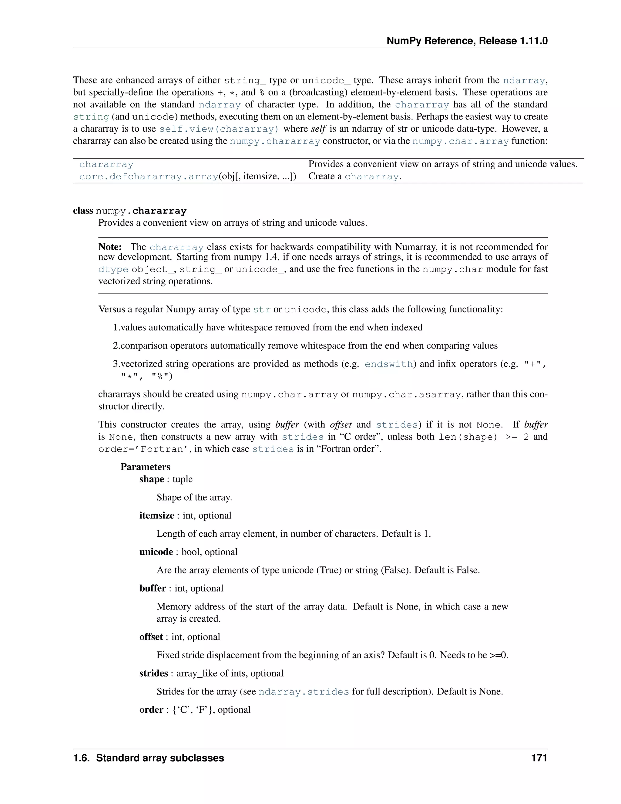 NumPy Reference, Release 1.11.0
These are enhanced arrays of either string_ type or unicode_ type. These arrays inherit from the ndarray,
but specially-define the operations +, *, and % on a (broadcasting) element-by-element basis. These operations are
not available on the standard ndarray of character type. In addition, the chararray has all of the standard
string (and unicode) methods, executing them on an element-by-element basis. Perhaps the easiest way to create
a chararray is to use self.view(chararray) where self is an ndarray of str or unicode data-type. However, a
chararray can also be created using the numpy.chararray constructor, or via the numpy.char.array function:
chararray Provides a convenient view on arrays of string and unicode values.
core.defchararray.array(obj[, itemsize, ...]) Create a chararray.
class numpy.chararray
Provides a convenient view on arrays of string and unicode values.
Note: The chararray class exists for backwards compatibility with Numarray, it is not recommended for
new development. Starting from numpy 1.4, if one needs arrays of strings, it is recommended to use arrays of
dtype object_, string_ or unicode_, and use the free functions in the numpy.char module for fast
vectorized string operations.
Versus a regular Numpy array of type str or unicode, this class adds the following functionality:
1.values automatically have whitespace removed from the end when indexed
2.comparison operators automatically remove whitespace from the end when comparing values
3.vectorized string operations are provided as methods (e.g. endswith) and infix operators (e.g. "+",
"*", "%")
chararrays should be created using numpy.char.array or numpy.char.asarray, rather than this con-
structor directly.
This constructor creates the array, using buffer (with offset and strides) if it is not None. If buffer
is None, then constructs a new array with strides in “C order”, unless both len(shape) >= 2 and
order=’Fortran’, in which case strides is in “Fortran order”.
Parameters
shape : tuple
Shape of the array.
itemsize : int, optional
Length of each array element, in number of characters. Default is 1.
unicode : bool, optional
Are the array elements of type unicode (True) or string (False). Default is False.
buffer : int, optional
Memory address of the start of the array data. Default is None, in which case a new
array is created.
offset : int, optional
Fixed stride displacement from the beginning of an axis? Default is 0. Needs to be >=0.
strides : array_like of ints, optional
Strides for the array (see ndarray.strides for full description). Default is None.
order : {‘C’, ‘F’}, optional
1.6. Standard array subclasses 171
 