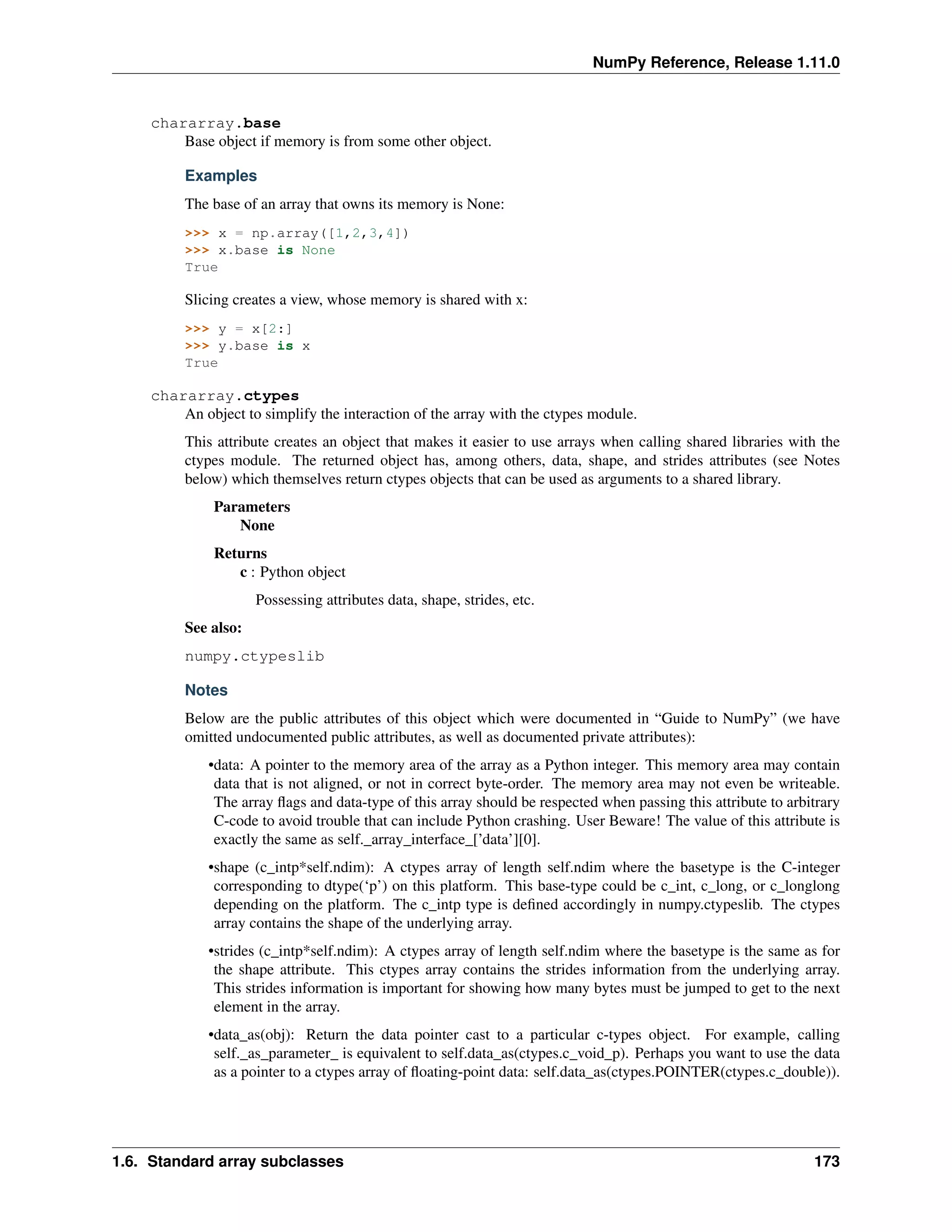 NumPy Reference, Release 1.11.0
chararray.base
Base object if memory is from some other object.
Examples
The base of an array that owns its memory is None:
>>> x = np.array([1,2,3,4])
>>> x.base is None
True
Slicing creates a view, whose memory is shared with x:
>>> y = x[2:]
>>> y.base is x
True
chararray.ctypes
An object to simplify the interaction of the array with the ctypes module.
This attribute creates an object that makes it easier to use arrays when calling shared libraries with the
ctypes module. The returned object has, among others, data, shape, and strides attributes (see Notes
below) which themselves return ctypes objects that can be used as arguments to a shared library.
Parameters
None
Returns
c : Python object
Possessing attributes data, shape, strides, etc.
See also:
numpy.ctypeslib
Notes
Below are the public attributes of this object which were documented in “Guide to NumPy” (we have
omitted undocumented public attributes, as well as documented private attributes):
•data: A pointer to the memory area of the array as a Python integer. This memory area may contain
data that is not aligned, or not in correct byte-order. The memory area may not even be writeable.
The array flags and data-type of this array should be respected when passing this attribute to arbitrary
C-code to avoid trouble that can include Python crashing. User Beware! The value of this attribute is
exactly the same as self._array_interface_[’data’][0].
•shape (c_intp*self.ndim): A ctypes array of length self.ndim where the basetype is the C-integer
corresponding to dtype(‘p’) on this platform. This base-type could be c_int, c_long, or c_longlong
depending on the platform. The c_intp type is defined accordingly in numpy.ctypeslib. The ctypes
array contains the shape of the underlying array.
•strides (c_intp*self.ndim): A ctypes array of length self.ndim where the basetype is the same as for
the shape attribute. This ctypes array contains the strides information from the underlying array.
This strides information is important for showing how many bytes must be jumped to get to the next
element in the array.
•data_as(obj): Return the data pointer cast to a particular c-types object. For example, calling
self._as_parameter_ is equivalent to self.data_as(ctypes.c_void_p). Perhaps you want to use the data
as a pointer to a ctypes array of floating-point data: self.data_as(ctypes.POINTER(ctypes.c_double)).
1.6. Standard array subclasses 173
 