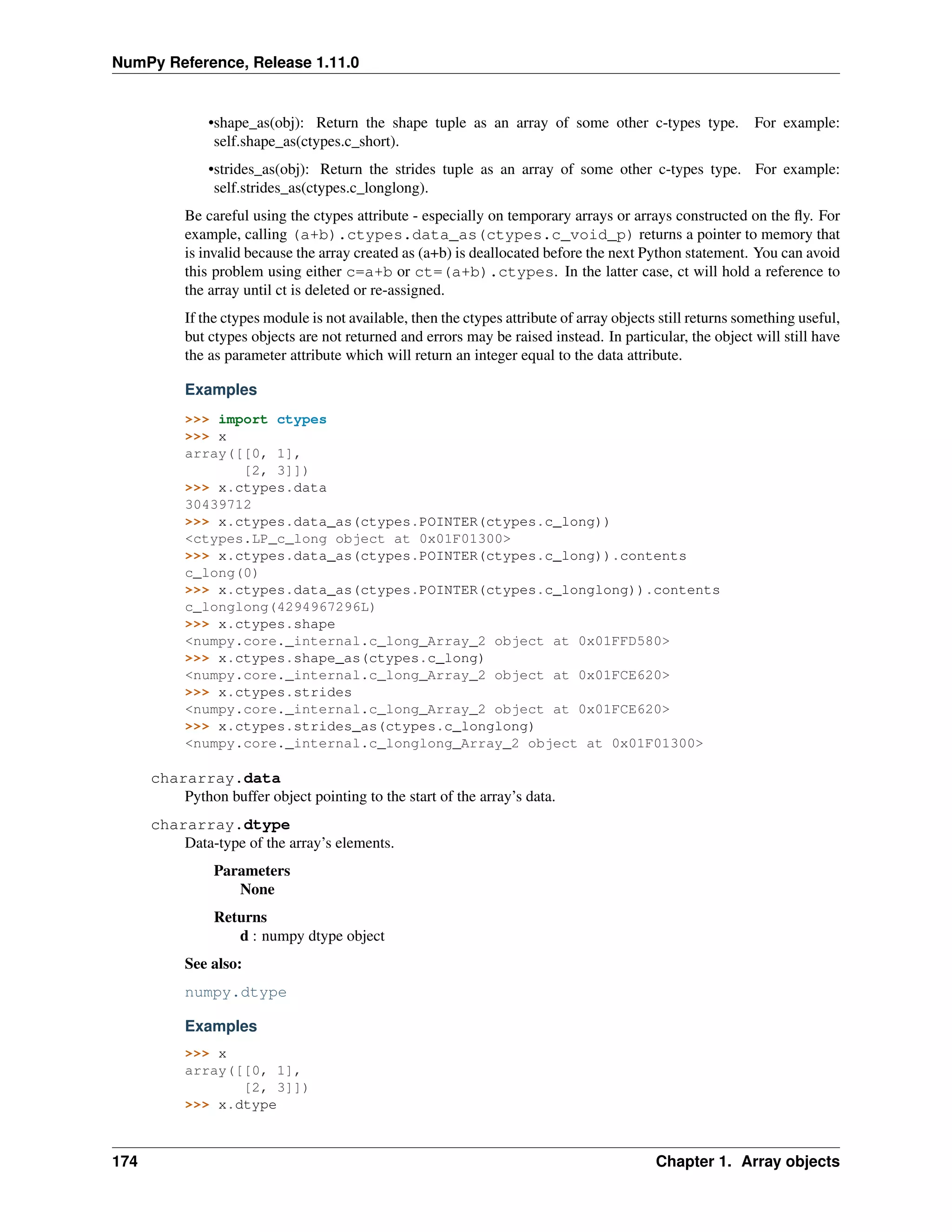 NumPy Reference, Release 1.11.0
•shape_as(obj): Return the shape tuple as an array of some other c-types type. For example:
self.shape_as(ctypes.c_short).
•strides_as(obj): Return the strides tuple as an array of some other c-types type. For example:
self.strides_as(ctypes.c_longlong).
Be careful using the ctypes attribute - especially on temporary arrays or arrays constructed on the fly. For
example, calling (a+b).ctypes.data_as(ctypes.c_void_p) returns a pointer to memory that
is invalid because the array created as (a+b) is deallocated before the next Python statement. You can avoid
this problem using either c=a+b or ct=(a+b).ctypes. In the latter case, ct will hold a reference to
the array until ct is deleted or re-assigned.
If the ctypes module is not available, then the ctypes attribute of array objects still returns something useful,
but ctypes objects are not returned and errors may be raised instead. In particular, the object will still have
the as parameter attribute which will return an integer equal to the data attribute.
Examples
>>> import ctypes
>>> x
array([[0, 1],
[2, 3]])
>>> x.ctypes.data
30439712
>>> x.ctypes.data_as(ctypes.POINTER(ctypes.c_long))
<ctypes.LP_c_long object at 0x01F01300>
>>> x.ctypes.data_as(ctypes.POINTER(ctypes.c_long)).contents
c_long(0)
>>> x.ctypes.data_as(ctypes.POINTER(ctypes.c_longlong)).contents
c_longlong(4294967296L)
>>> x.ctypes.shape
<numpy.core._internal.c_long_Array_2 object at 0x01FFD580>
>>> x.ctypes.shape_as(ctypes.c_long)
<numpy.core._internal.c_long_Array_2 object at 0x01FCE620>
>>> x.ctypes.strides
<numpy.core._internal.c_long_Array_2 object at 0x01FCE620>
>>> x.ctypes.strides_as(ctypes.c_longlong)
<numpy.core._internal.c_longlong_Array_2 object at 0x01F01300>
chararray.data
Python buffer object pointing to the start of the array’s data.
chararray.dtype
Data-type of the array’s elements.
Parameters
None
Returns
d : numpy dtype object
See also:
numpy.dtype
Examples
>>> x
array([[0, 1],
[2, 3]])
>>> x.dtype
174 Chapter 1. Array objects
 