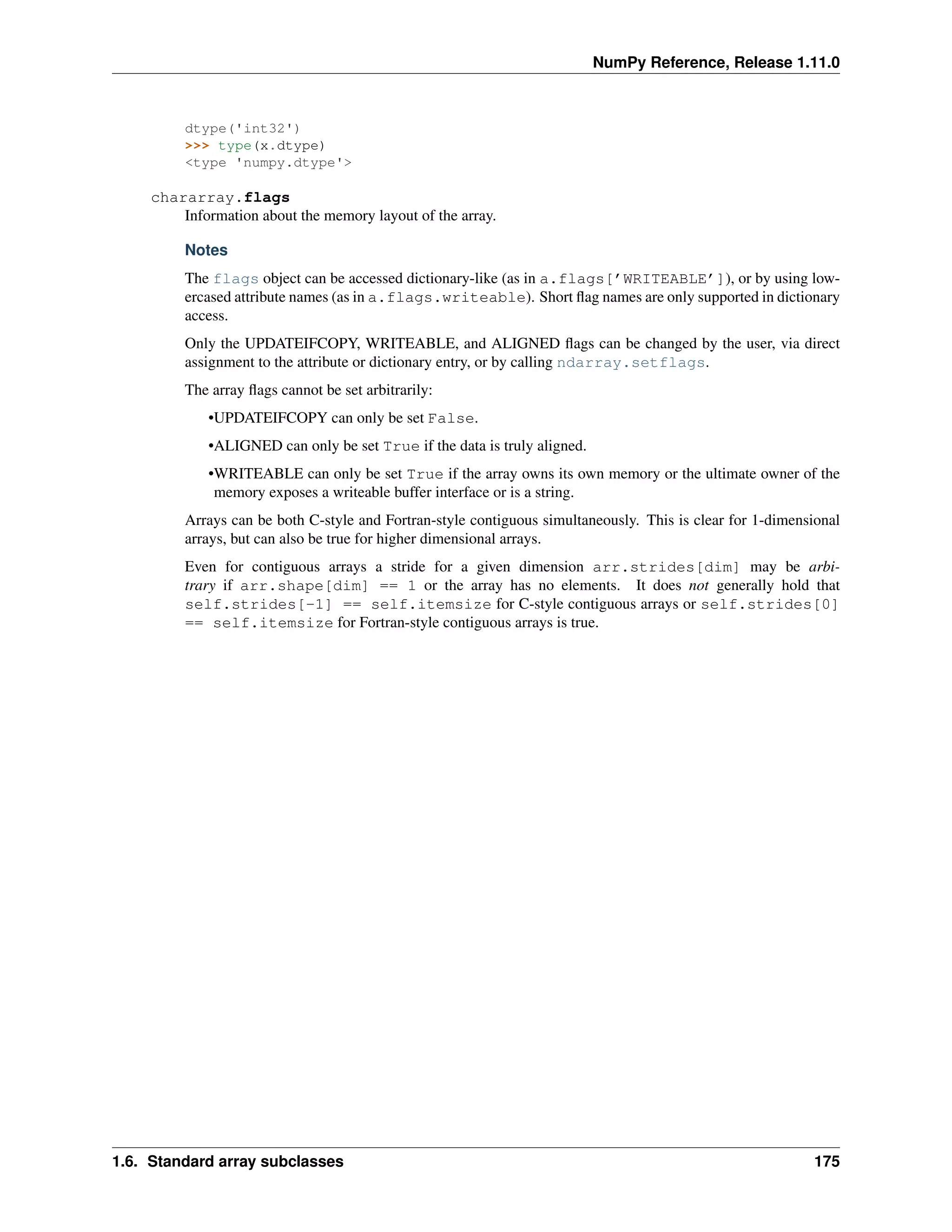 NumPy Reference, Release 1.11.0
dtype('int32')
>>> type(x.dtype)
<type 'numpy.dtype'>
chararray.flags
Information about the memory layout of the array.
Notes
The flags object can be accessed dictionary-like (as in a.flags[’WRITEABLE’]), or by using low-
ercased attribute names (as in a.flags.writeable). Short flag names are only supported in dictionary
access.
Only the UPDATEIFCOPY, WRITEABLE, and ALIGNED flags can be changed by the user, via direct
assignment to the attribute or dictionary entry, or by calling ndarray.setflags.
The array flags cannot be set arbitrarily:
•UPDATEIFCOPY can only be set False.
•ALIGNED can only be set True if the data is truly aligned.
•WRITEABLE can only be set True if the array owns its own memory or the ultimate owner of the
memory exposes a writeable buffer interface or is a string.
Arrays can be both C-style and Fortran-style contiguous simultaneously. This is clear for 1-dimensional
arrays, but can also be true for higher dimensional arrays.
Even for contiguous arrays a stride for a given dimension arr.strides[dim] may be arbi-
trary if arr.shape[dim] == 1 or the array has no elements. It does not generally hold that
self.strides[-1] == self.itemsize for C-style contiguous arrays or self.strides[0]
== self.itemsize for Fortran-style contiguous arrays is true.
1.6. Standard array subclasses 175
 
