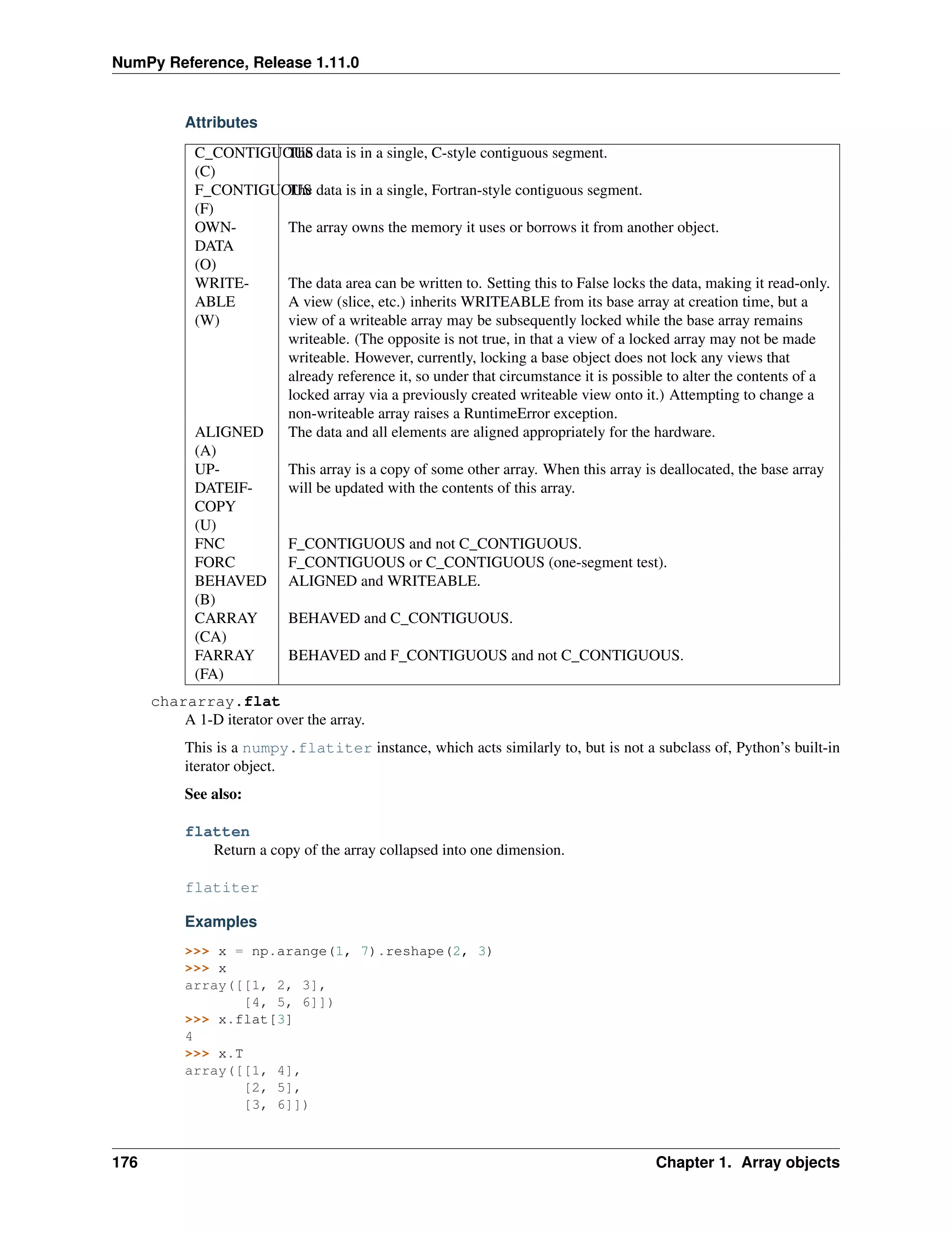NumPy Reference, Release 1.11.0
Attributes
C_CONTIGUOUS
(C)
The data is in a single, C-style contiguous segment.
F_CONTIGUOUS
(F)
The data is in a single, Fortran-style contiguous segment.
OWN-
DATA
(O)
The array owns the memory it uses or borrows it from another object.
WRITE-
ABLE
(W)
The data area can be written to. Setting this to False locks the data, making it read-only.
A view (slice, etc.) inherits WRITEABLE from its base array at creation time, but a
view of a writeable array may be subsequently locked while the base array remains
writeable. (The opposite is not true, in that a view of a locked array may not be made
writeable. However, currently, locking a base object does not lock any views that
already reference it, so under that circumstance it is possible to alter the contents of a
locked array via a previously created writeable view onto it.) Attempting to change a
non-writeable array raises a RuntimeError exception.
ALIGNED
(A)
The data and all elements are aligned appropriately for the hardware.
UP-
DATEIF-
COPY
(U)
This array is a copy of some other array. When this array is deallocated, the base array
will be updated with the contents of this array.
FNC F_CONTIGUOUS and not C_CONTIGUOUS.
FORC F_CONTIGUOUS or C_CONTIGUOUS (one-segment test).
BEHAVED
(B)
ALIGNED and WRITEABLE.
CARRAY
(CA)
BEHAVED and C_CONTIGUOUS.
FARRAY
(FA)
BEHAVED and F_CONTIGUOUS and not C_CONTIGUOUS.
chararray.flat
A 1-D iterator over the array.
This is a numpy.flatiter instance, which acts similarly to, but is not a subclass of, Python’s built-in
iterator object.
See also:
flatten
Return a copy of the array collapsed into one dimension.
flatiter
Examples
>>> x = np.arange(1, 7).reshape(2, 3)
>>> x
array([[1, 2, 3],
[4, 5, 6]])
>>> x.flat[3]
4
>>> x.T
array([[1, 4],
[2, 5],
[3, 6]])
176 Chapter 1. Array objects
 