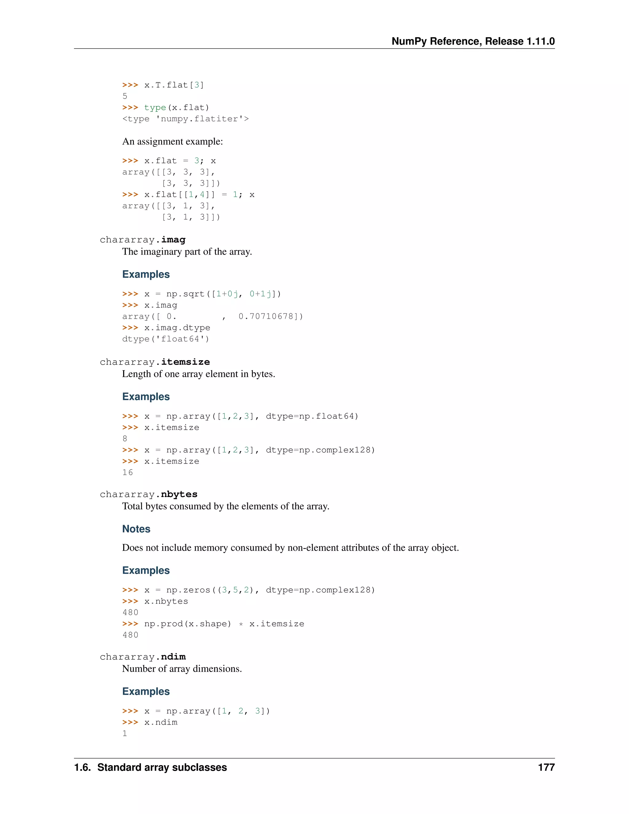 NumPy Reference, Release 1.11.0
>>> x.T.flat[3]
5
>>> type(x.flat)
<type 'numpy.flatiter'>
An assignment example:
>>> x.flat = 3; x
array([[3, 3, 3],
[3, 3, 3]])
>>> x.flat[[1,4]] = 1; x
array([[3, 1, 3],
[3, 1, 3]])
chararray.imag
The imaginary part of the array.
Examples
>>> x = np.sqrt([1+0j, 0+1j])
>>> x.imag
array([ 0. , 0.70710678])
>>> x.imag.dtype
dtype('float64')
chararray.itemsize
Length of one array element in bytes.
Examples
>>> x = np.array([1,2,3], dtype=np.float64)
>>> x.itemsize
8
>>> x = np.array([1,2,3], dtype=np.complex128)
>>> x.itemsize
16
chararray.nbytes
Total bytes consumed by the elements of the array.
Notes
Does not include memory consumed by non-element attributes of the array object.
Examples
>>> x = np.zeros((3,5,2), dtype=np.complex128)
>>> x.nbytes
480
>>> np.prod(x.shape) * x.itemsize
480
chararray.ndim
Number of array dimensions.
Examples
>>> x = np.array([1, 2, 3])
>>> x.ndim
1
1.6. Standard array subclasses 177
 
