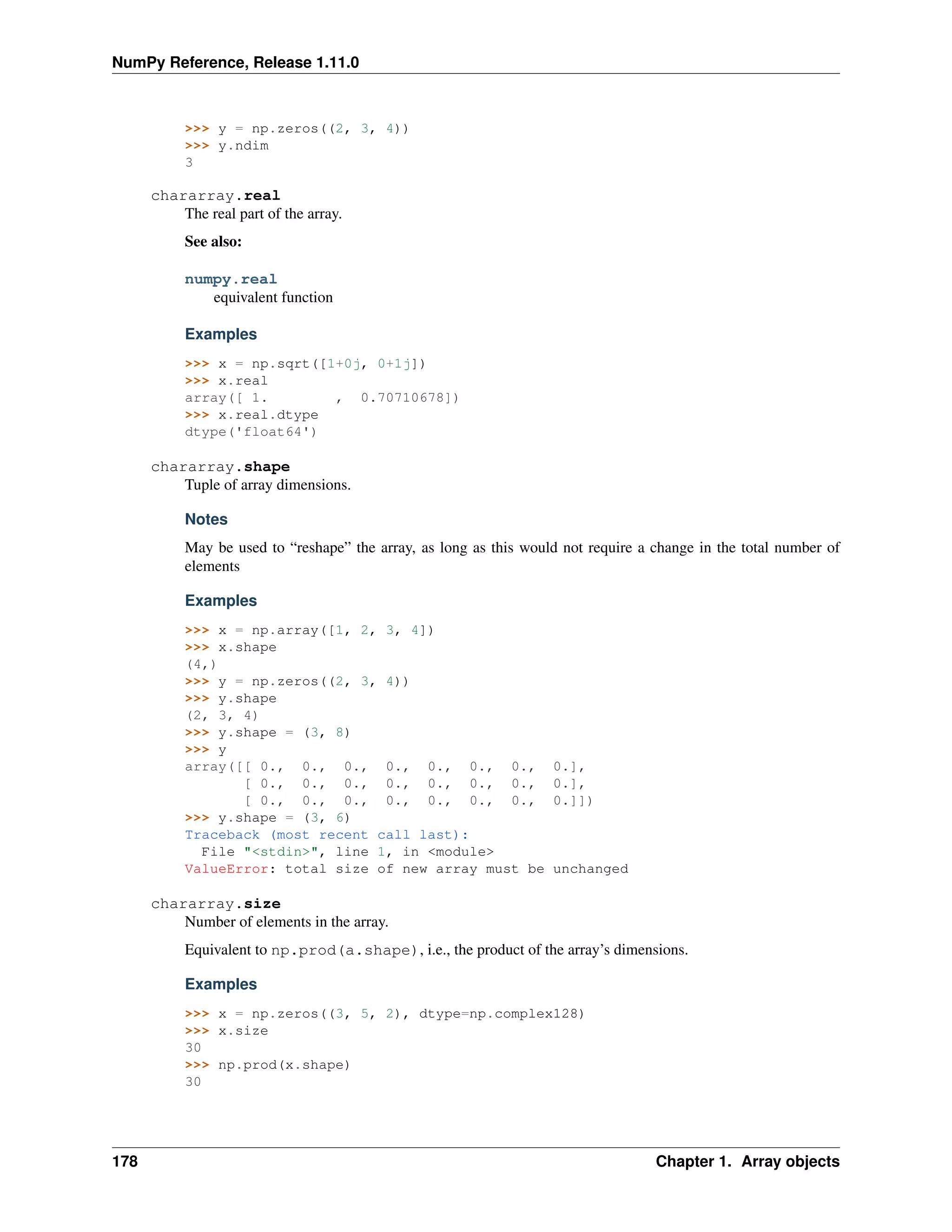 NumPy Reference, Release 1.11.0
>>> y = np.zeros((2, 3, 4))
>>> y.ndim
3
chararray.real
The real part of the array.
See also:
numpy.real
equivalent function
Examples
>>> x = np.sqrt([1+0j, 0+1j])
>>> x.real
array([ 1. , 0.70710678])
>>> x.real.dtype
dtype('float64')
chararray.shape
Tuple of array dimensions.
Notes
May be used to “reshape” the array, as long as this would not require a change in the total number of
elements
Examples
>>> x = np.array([1, 2, 3, 4])
>>> x.shape
(4,)
>>> y = np.zeros((2, 3, 4))
>>> y.shape
(2, 3, 4)
>>> y.shape = (3, 8)
>>> y
array([[ 0., 0., 0., 0., 0., 0., 0., 0.],
[ 0., 0., 0., 0., 0., 0., 0., 0.],
[ 0., 0., 0., 0., 0., 0., 0., 0.]])
>>> y.shape = (3, 6)
Traceback (most recent call last):
File "<stdin>", line 1, in <module>
ValueError: total size of new array must be unchanged
chararray.size
Number of elements in the array.
Equivalent to np.prod(a.shape), i.e., the product of the array’s dimensions.
Examples
>>> x = np.zeros((3, 5, 2), dtype=np.complex128)
>>> x.size
30
>>> np.prod(x.shape)
30
178 Chapter 1. Array objects
 