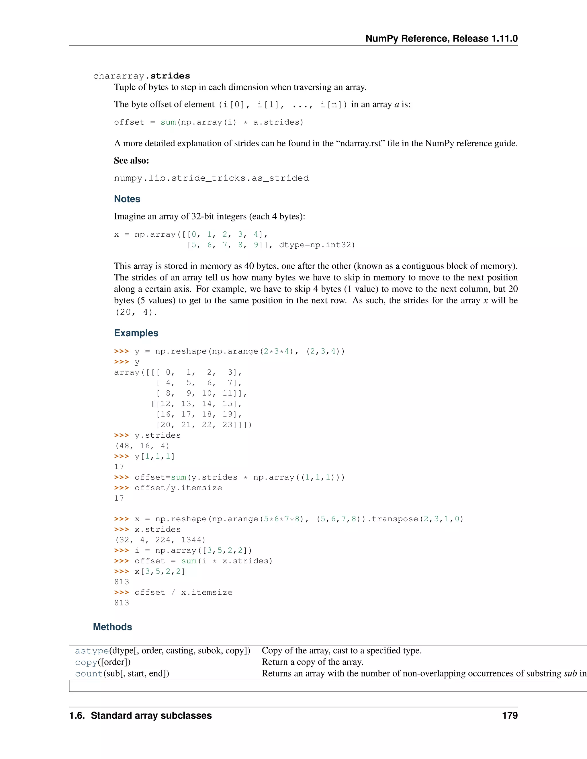 NumPy Reference, Release 1.11.0
chararray.strides
Tuple of bytes to step in each dimension when traversing an array.
The byte offset of element (i[0], i[1], ..., i[n]) in an array a is:
offset = sum(np.array(i) * a.strides)
A more detailed explanation of strides can be found in the “ndarray.rst” file in the NumPy reference guide.
See also:
numpy.lib.stride_tricks.as_strided
Notes
Imagine an array of 32-bit integers (each 4 bytes):
x = np.array([[0, 1, 2, 3, 4],
[5, 6, 7, 8, 9]], dtype=np.int32)
This array is stored in memory as 40 bytes, one after the other (known as a contiguous block of memory).
The strides of an array tell us how many bytes we have to skip in memory to move to the next position
along a certain axis. For example, we have to skip 4 bytes (1 value) to move to the next column, but 20
bytes (5 values) to get to the same position in the next row. As such, the strides for the array x will be
(20, 4).
Examples
>>> y = np.reshape(np.arange(2*3*4), (2,3,4))
>>> y
array([[[ 0, 1, 2, 3],
[ 4, 5, 6, 7],
[ 8, 9, 10, 11]],
[[12, 13, 14, 15],
[16, 17, 18, 19],
[20, 21, 22, 23]]])
>>> y.strides
(48, 16, 4)
>>> y[1,1,1]
17
>>> offset=sum(y.strides * np.array((1,1,1)))
>>> offset/y.itemsize
17
>>> x = np.reshape(np.arange(5*6*7*8), (5,6,7,8)).transpose(2,3,1,0)
>>> x.strides
(32, 4, 224, 1344)
>>> i = np.array([3,5,2,2])
>>> offset = sum(i * x.strides)
>>> x[3,5,2,2]
813
>>> offset / x.itemsize
813
Methods
astype(dtype[, order, casting, subok, copy]) Copy of the array, cast to a specified type.
copy([order]) Return a copy of the array.
count(sub[, start, end]) Returns an array with the number of non-overlapping occurrences of substring sub in
1.6. Standard array subclasses 179
 