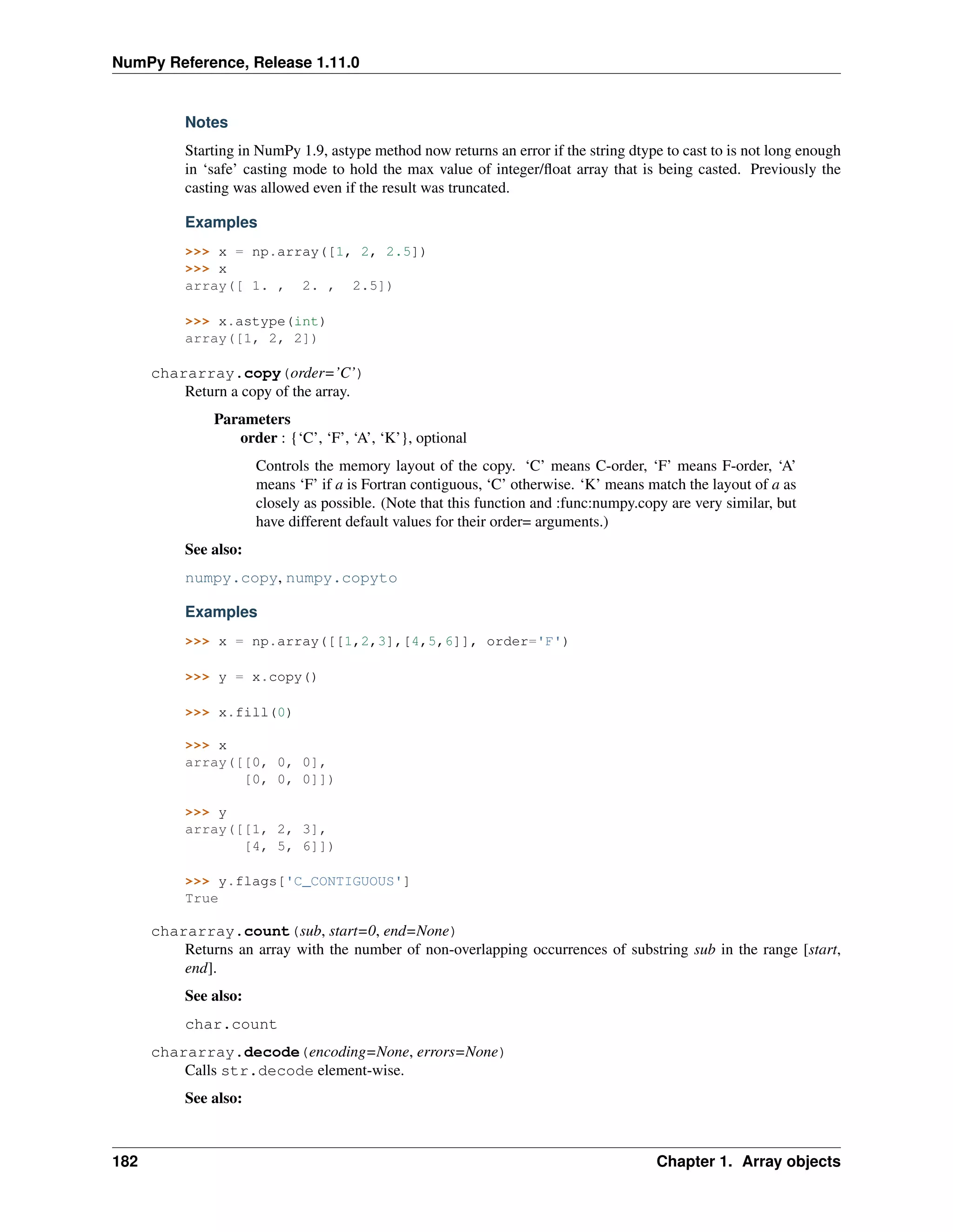 NumPy Reference, Release 1.11.0
Notes
Starting in NumPy 1.9, astype method now returns an error if the string dtype to cast to is not long enough
in ‘safe’ casting mode to hold the max value of integer/float array that is being casted. Previously the
casting was allowed even if the result was truncated.
Examples
>>> x = np.array([1, 2, 2.5])
>>> x
array([ 1. , 2. , 2.5])
>>> x.astype(int)
array([1, 2, 2])
chararray.copy(order=’C’)
Return a copy of the array.
Parameters
order : {‘C’, ‘F’, ‘A’, ‘K’}, optional
Controls the memory layout of the copy. ‘C’ means C-order, ‘F’ means F-order, ‘A’
means ‘F’ if a is Fortran contiguous, ‘C’ otherwise. ‘K’ means match the layout of a as
closely as possible. (Note that this function and :func:numpy.copy are very similar, but
have different default values for their order= arguments.)
See also:
numpy.copy, numpy.copyto
Examples
>>> x = np.array([[1,2,3],[4,5,6]], order='F')
>>> y = x.copy()
>>> x.fill(0)
>>> x
array([[0, 0, 0],
[0, 0, 0]])
>>> y
array([[1, 2, 3],
[4, 5, 6]])
>>> y.flags['C_CONTIGUOUS']
True
chararray.count(sub, start=0, end=None)
Returns an array with the number of non-overlapping occurrences of substring sub in the range [start,
end].
See also:
char.count
chararray.decode(encoding=None, errors=None)
Calls str.decode element-wise.
See also:
182 Chapter 1. Array objects
 