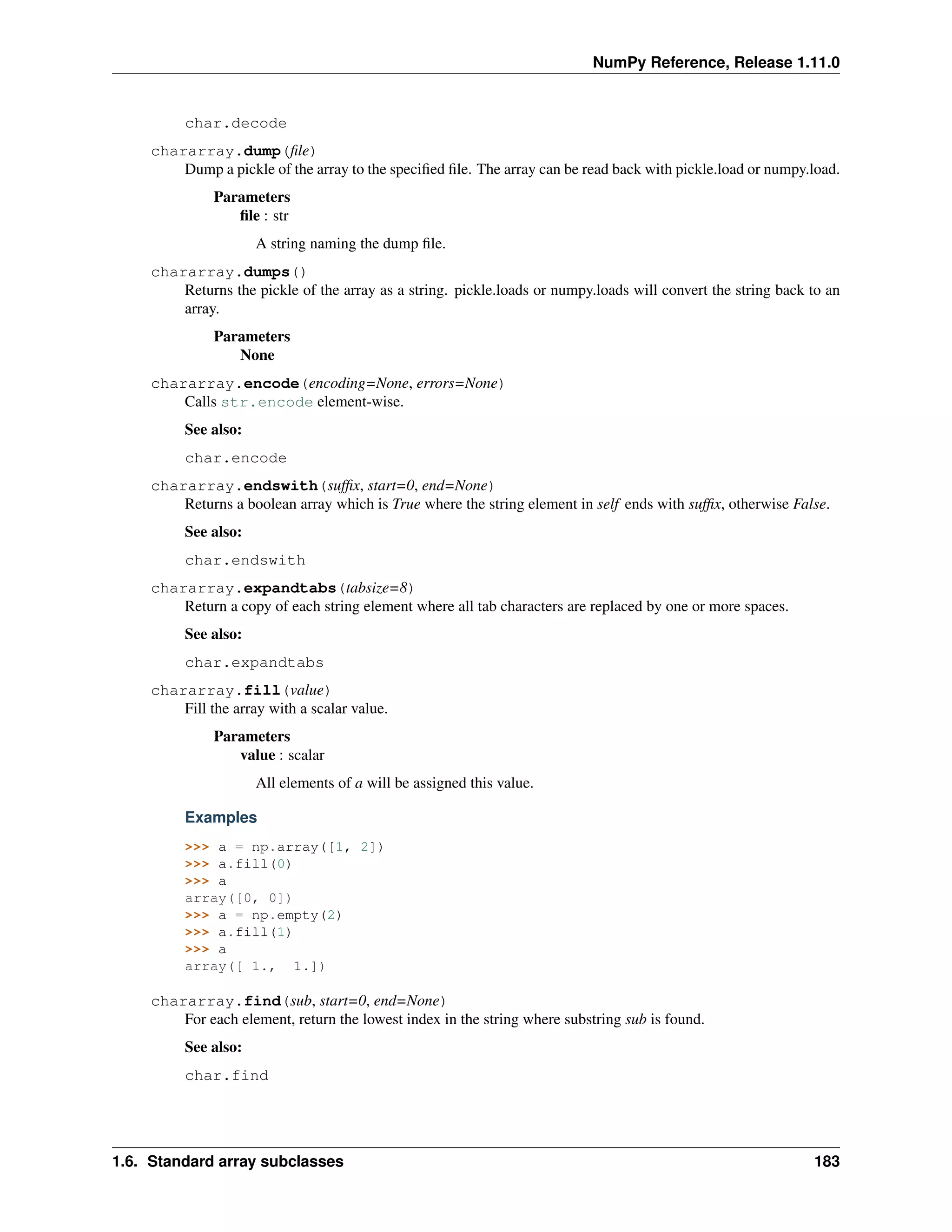 NumPy Reference, Release 1.11.0
char.decode
chararray.dump(file)
Dump a pickle of the array to the specified file. The array can be read back with pickle.load or numpy.load.
Parameters
file : str
A string naming the dump file.
chararray.dumps()
Returns the pickle of the array as a string. pickle.loads or numpy.loads will convert the string back to an
array.
Parameters
None
chararray.encode(encoding=None, errors=None)
Calls str.encode element-wise.
See also:
char.encode
chararray.endswith(suffix, start=0, end=None)
Returns a boolean array which is True where the string element in self ends with suffix, otherwise False.
See also:
char.endswith
chararray.expandtabs(tabsize=8)
Return a copy of each string element where all tab characters are replaced by one or more spaces.
See also:
char.expandtabs
chararray.fill(value)
Fill the array with a scalar value.
Parameters
value : scalar
All elements of a will be assigned this value.
Examples
>>> a = np.array([1, 2])
>>> a.fill(0)
>>> a
array([0, 0])
>>> a = np.empty(2)
>>> a.fill(1)
>>> a
array([ 1., 1.])
chararray.find(sub, start=0, end=None)
For each element, return the lowest index in the string where substring sub is found.
See also:
char.find
1.6. Standard array subclasses 183
 