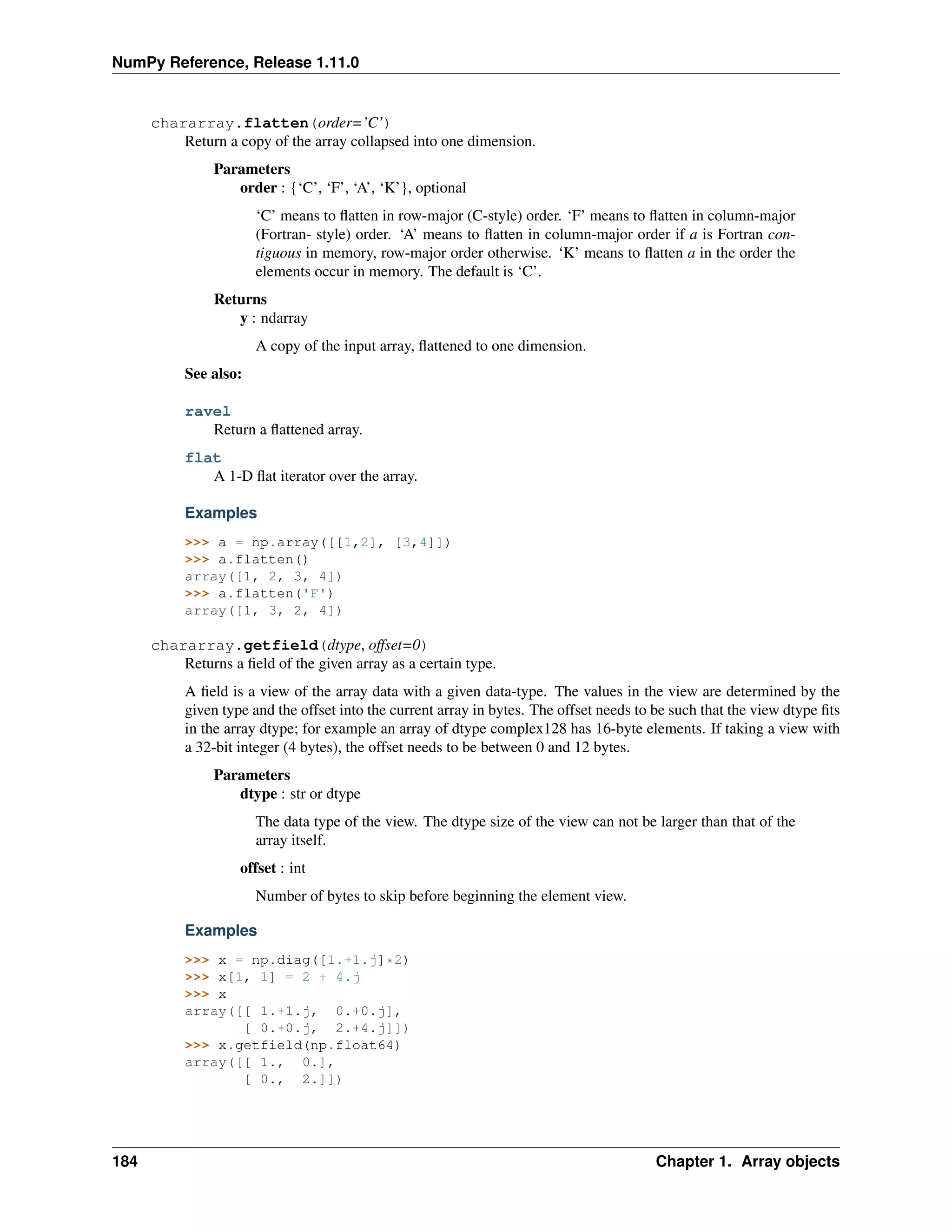 NumPy Reference, Release 1.11.0
chararray.flatten(order=’C’)
Return a copy of the array collapsed into one dimension.
Parameters
order : {‘C’, ‘F’, ‘A’, ‘K’}, optional
‘C’ means to flatten in row-major (C-style) order. ‘F’ means to flatten in column-major
(Fortran- style) order. ‘A’ means to flatten in column-major order if a is Fortran con-
tiguous in memory, row-major order otherwise. ‘K’ means to flatten a in the order the
elements occur in memory. The default is ‘C’.
Returns
y : ndarray
A copy of the input array, flattened to one dimension.
See also:
ravel
Return a flattened array.
flat
A 1-D flat iterator over the array.
Examples
>>> a = np.array([[1,2], [3,4]])
>>> a.flatten()
array([1, 2, 3, 4])
>>> a.flatten('F')
array([1, 3, 2, 4])
chararray.getfield(dtype, offset=0)
Returns a field of the given array as a certain type.
A field is a view of the array data with a given data-type. The values in the view are determined by the
given type and the offset into the current array in bytes. The offset needs to be such that the view dtype fits
in the array dtype; for example an array of dtype complex128 has 16-byte elements. If taking a view with
a 32-bit integer (4 bytes), the offset needs to be between 0 and 12 bytes.
Parameters
dtype : str or dtype
The data type of the view. The dtype size of the view can not be larger than that of the
array itself.
offset : int
Number of bytes to skip before beginning the element view.
Examples
>>> x = np.diag([1.+1.j]*2)
>>> x[1, 1] = 2 + 4.j
>>> x
array([[ 1.+1.j, 0.+0.j],
[ 0.+0.j, 2.+4.j]])
>>> x.getfield(np.float64)
array([[ 1., 0.],
[ 0., 2.]])
184 Chapter 1. Array objects
 