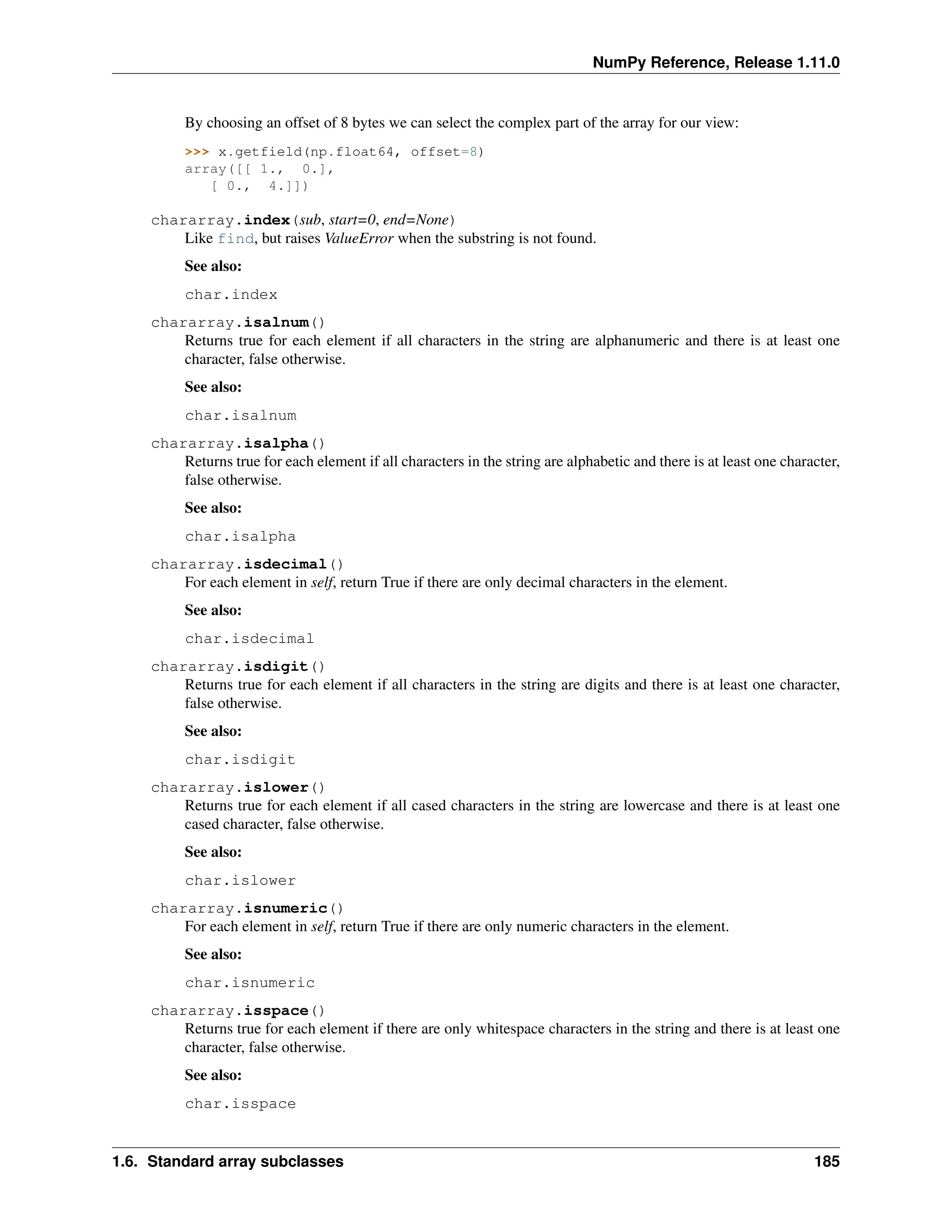 NumPy Reference, Release 1.11.0
By choosing an offset of 8 bytes we can select the complex part of the array for our view:
>>> x.getfield(np.float64, offset=8)
array([[ 1., 0.],
[ 0., 4.]])
chararray.index(sub, start=0, end=None)
Like find, but raises ValueError when the substring is not found.
See also:
char.index
chararray.isalnum()
Returns true for each element if all characters in the string are alphanumeric and there is at least one
character, false otherwise.
See also:
char.isalnum
chararray.isalpha()
Returns true for each element if all characters in the string are alphabetic and there is at least one character,
false otherwise.
See also:
char.isalpha
chararray.isdecimal()
For each element in self, return True if there are only decimal characters in the element.
See also:
char.isdecimal
chararray.isdigit()
Returns true for each element if all characters in the string are digits and there is at least one character,
false otherwise.
See also:
char.isdigit
chararray.islower()
Returns true for each element if all cased characters in the string are lowercase and there is at least one
cased character, false otherwise.
See also:
char.islower
chararray.isnumeric()
For each element in self, return True if there are only numeric characters in the element.
See also:
char.isnumeric
chararray.isspace()
Returns true for each element if there are only whitespace characters in the string and there is at least one
character, false otherwise.
See also:
char.isspace
1.6. Standard array subclasses 185
 