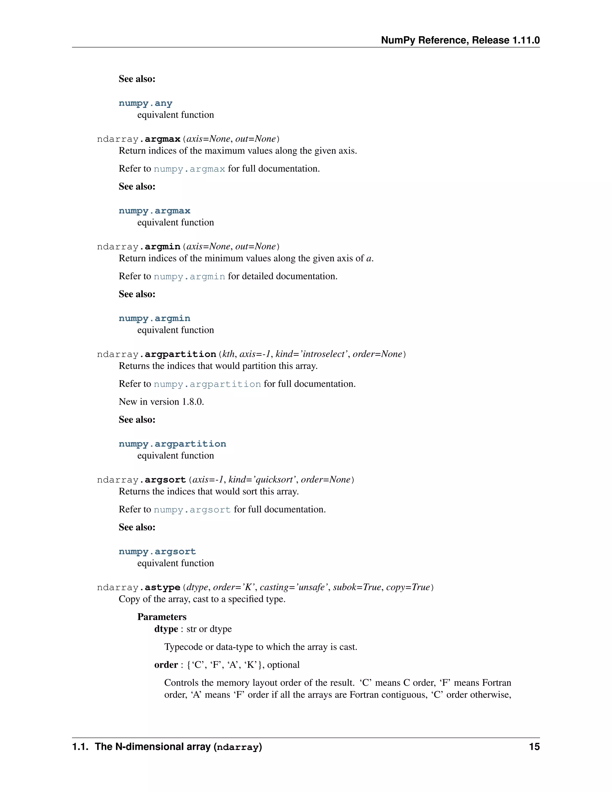 NumPy Reference, Release 1.11.0
See also:
numpy.any
equivalent function
ndarray.argmax(axis=None, out=None)
Return indices of the maximum values along the given axis.
Refer to numpy.argmax for full documentation.
See also:
numpy.argmax
equivalent function
ndarray.argmin(axis=None, out=None)
Return indices of the minimum values along the given axis of a.
Refer to numpy.argmin for detailed documentation.
See also:
numpy.argmin
equivalent function
ndarray.argpartition(kth, axis=-1, kind=’introselect’, order=None)
Returns the indices that would partition this array.
Refer to numpy.argpartition for full documentation.
New in version 1.8.0.
See also:
numpy.argpartition
equivalent function
ndarray.argsort(axis=-1, kind=’quicksort’, order=None)
Returns the indices that would sort this array.
Refer to numpy.argsort for full documentation.
See also:
numpy.argsort
equivalent function
ndarray.astype(dtype, order=’K’, casting=’unsafe’, subok=True, copy=True)
Copy of the array, cast to a specified type.
Parameters
dtype : str or dtype
Typecode or data-type to which the array is cast.
order : {‘C’, ‘F’, ‘A’, ‘K’}, optional
Controls the memory layout order of the result. ‘C’ means C order, ‘F’ means Fortran
order, ‘A’ means ‘F’ order if all the arrays are Fortran contiguous, ‘C’ order otherwise,
1.1. The N-dimensional array (ndarray) 15
 