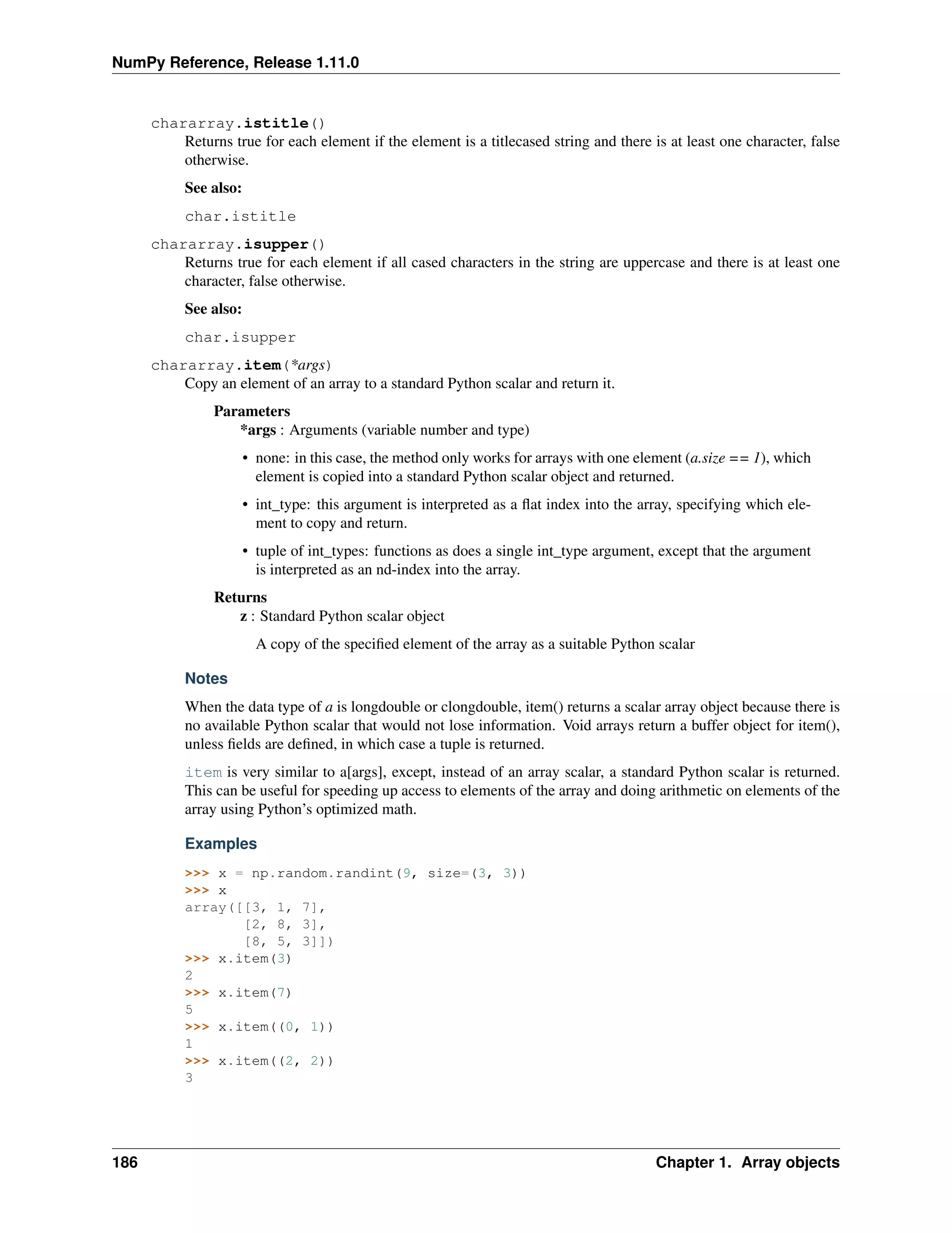 NumPy Reference, Release 1.11.0
chararray.istitle()
Returns true for each element if the element is a titlecased string and there is at least one character, false
otherwise.
See also:
char.istitle
chararray.isupper()
Returns true for each element if all cased characters in the string are uppercase and there is at least one
character, false otherwise.
See also:
char.isupper
chararray.item(*args)
Copy an element of an array to a standard Python scalar and return it.
Parameters
*args : Arguments (variable number and type)
• none: in this case, the method only works for arrays with one element (a.size == 1), which
element is copied into a standard Python scalar object and returned.
• int_type: this argument is interpreted as a flat index into the array, specifying which ele-
ment to copy and return.
• tuple of int_types: functions as does a single int_type argument, except that the argument
is interpreted as an nd-index into the array.
Returns
z : Standard Python scalar object
A copy of the specified element of the array as a suitable Python scalar
Notes
When the data type of a is longdouble or clongdouble, item() returns a scalar array object because there is
no available Python scalar that would not lose information. Void arrays return a buffer object for item(),
unless fields are defined, in which case a tuple is returned.
item is very similar to a[args], except, instead of an array scalar, a standard Python scalar is returned.
This can be useful for speeding up access to elements of the array and doing arithmetic on elements of the
array using Python’s optimized math.
Examples
>>> x = np.random.randint(9, size=(3, 3))
>>> x
array([[3, 1, 7],
[2, 8, 3],
[8, 5, 3]])
>>> x.item(3)
2
>>> x.item(7)
5
>>> x.item((0, 1))
1
>>> x.item((2, 2))
3
186 Chapter 1. Array objects
 