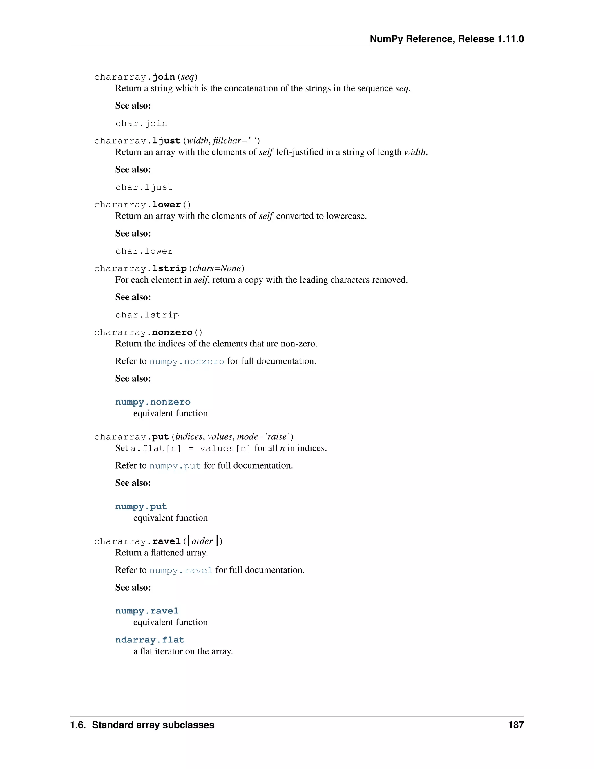NumPy Reference, Release 1.11.0
chararray.join(seq)
Return a string which is the concatenation of the strings in the sequence seq.
See also:
char.join
chararray.ljust(width, fillchar=’ ‘)
Return an array with the elements of self left-justified in a string of length width.
See also:
char.ljust
chararray.lower()
Return an array with the elements of self converted to lowercase.
See also:
char.lower
chararray.lstrip(chars=None)
For each element in self, return a copy with the leading characters removed.
See also:
char.lstrip
chararray.nonzero()
Return the indices of the elements that are non-zero.
Refer to numpy.nonzero for full documentation.
See also:
numpy.nonzero
equivalent function
chararray.put(indices, values, mode=’raise’)
Set a.flat[n] = values[n] for all n in indices.
Refer to numpy.put for full documentation.
See also:
numpy.put
equivalent function
chararray.ravel([order ])
Return a flattened array.
Refer to numpy.ravel for full documentation.
See also:
numpy.ravel
equivalent function
ndarray.flat
a flat iterator on the array.
1.6. Standard array subclasses 187
 