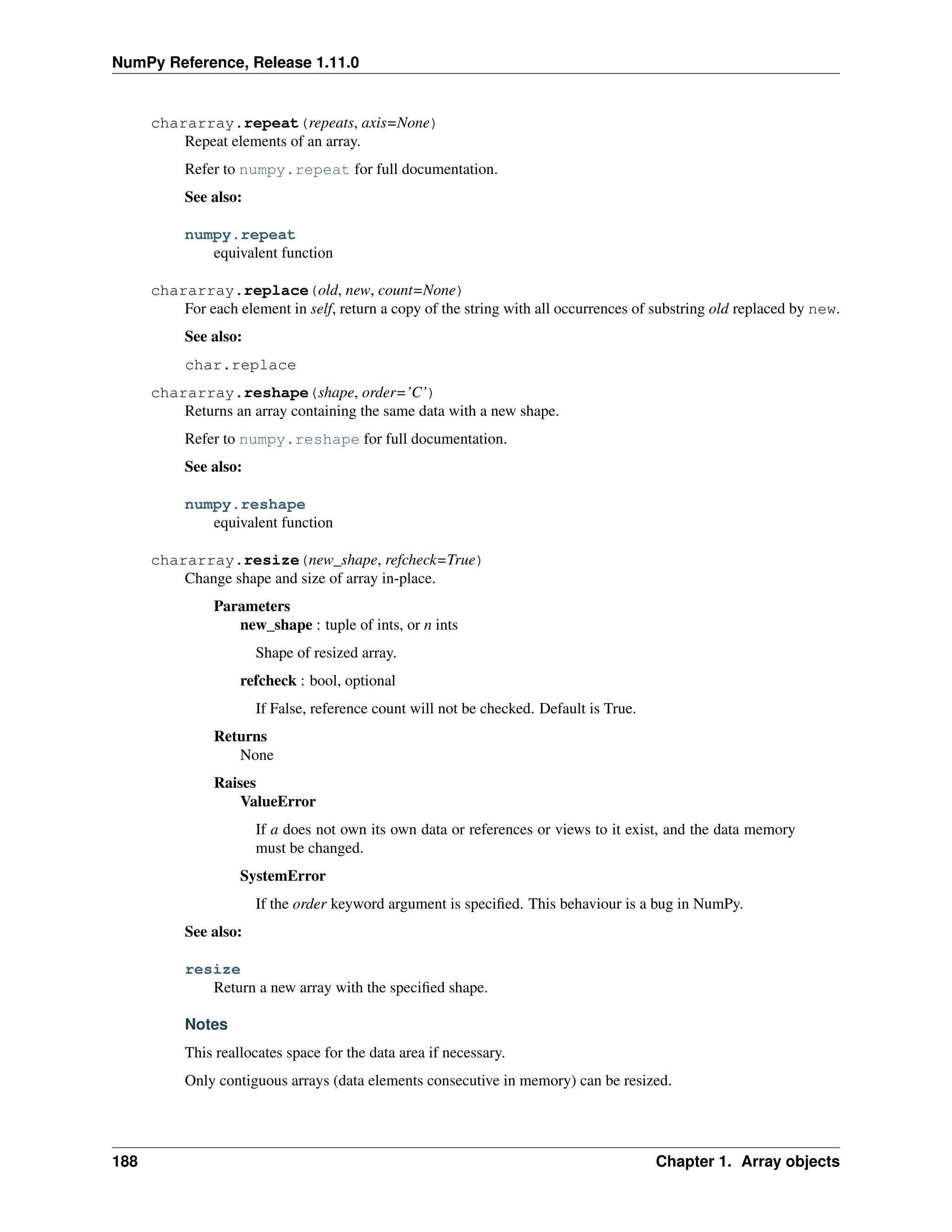 NumPy Reference, Release 1.11.0
chararray.repeat(repeats, axis=None)
Repeat elements of an array.
Refer to numpy.repeat for full documentation.
See also:
numpy.repeat
equivalent function
chararray.replace(old, new, count=None)
For each element in self, return a copy of the string with all occurrences of substring old replaced by new.
See also:
char.replace
chararray.reshape(shape, order=’C’)
Returns an array containing the same data with a new shape.
Refer to numpy.reshape for full documentation.
See also:
numpy.reshape
equivalent function
chararray.resize(new_shape, refcheck=True)
Change shape and size of array in-place.
Parameters
new_shape : tuple of ints, or n ints
Shape of resized array.
refcheck : bool, optional
If False, reference count will not be checked. Default is True.
Returns
None
Raises
ValueError
If a does not own its own data or references or views to it exist, and the data memory
must be changed.
SystemError
If the order keyword argument is specified. This behaviour is a bug in NumPy.
See also:
resize
Return a new array with the specified shape.
Notes
This reallocates space for the data area if necessary.
Only contiguous arrays (data elements consecutive in memory) can be resized.
188 Chapter 1. Array objects
 