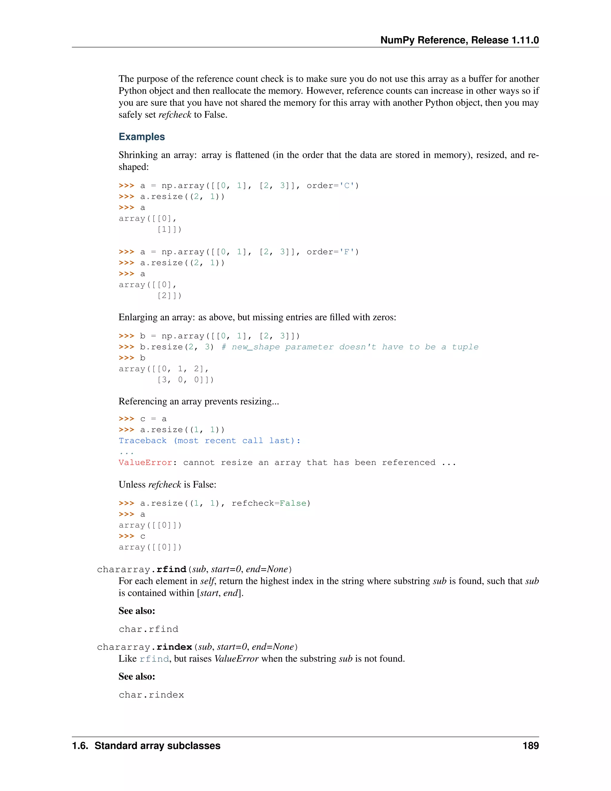 NumPy Reference, Release 1.11.0
The purpose of the reference count check is to make sure you do not use this array as a buffer for another
Python object and then reallocate the memory. However, reference counts can increase in other ways so if
you are sure that you have not shared the memory for this array with another Python object, then you may
safely set refcheck to False.
Examples
Shrinking an array: array is flattened (in the order that the data are stored in memory), resized, and re-
shaped:
>>> a = np.array([[0, 1], [2, 3]], order='C')
>>> a.resize((2, 1))
>>> a
array([[0],
[1]])
>>> a = np.array([[0, 1], [2, 3]], order='F')
>>> a.resize((2, 1))
>>> a
array([[0],
[2]])
Enlarging an array: as above, but missing entries are filled with zeros:
>>> b = np.array([[0, 1], [2, 3]])
>>> b.resize(2, 3) # new_shape parameter doesn't have to be a tuple
>>> b
array([[0, 1, 2],
[3, 0, 0]])
Referencing an array prevents resizing...
>>> c = a
>>> a.resize((1, 1))
Traceback (most recent call last):
...
ValueError: cannot resize an array that has been referenced ...
Unless refcheck is False:
>>> a.resize((1, 1), refcheck=False)
>>> a
array([[0]])
>>> c
array([[0]])
chararray.rfind(sub, start=0, end=None)
For each element in self, return the highest index in the string where substring sub is found, such that sub
is contained within [start, end].
See also:
char.rfind
chararray.rindex(sub, start=0, end=None)
Like rfind, but raises ValueError when the substring sub is not found.
See also:
char.rindex
1.6. Standard array subclasses 189
 