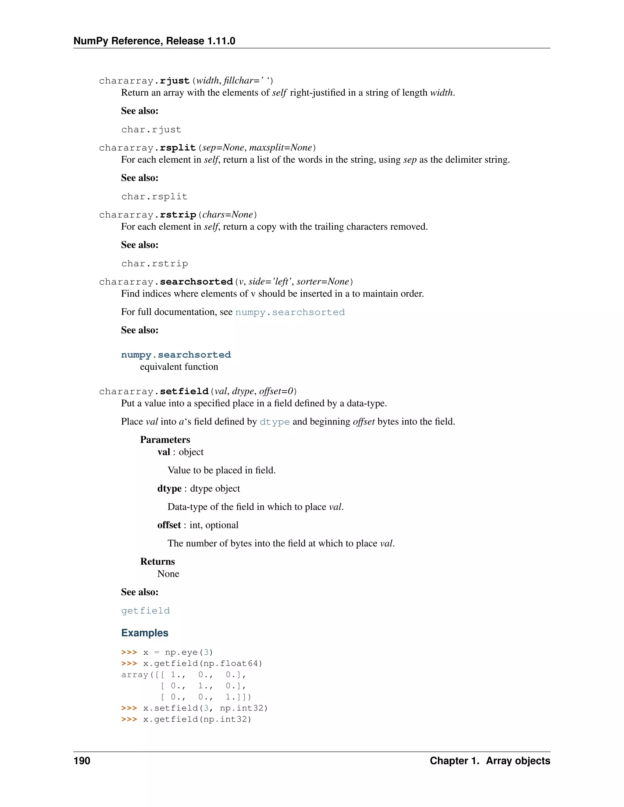 NumPy Reference, Release 1.11.0
chararray.rjust(width, fillchar=’ ‘)
Return an array with the elements of self right-justified in a string of length width.
See also:
char.rjust
chararray.rsplit(sep=None, maxsplit=None)
For each element in self, return a list of the words in the string, using sep as the delimiter string.
See also:
char.rsplit
chararray.rstrip(chars=None)
For each element in self, return a copy with the trailing characters removed.
See also:
char.rstrip
chararray.searchsorted(v, side=’left’, sorter=None)
Find indices where elements of v should be inserted in a to maintain order.
For full documentation, see numpy.searchsorted
See also:
numpy.searchsorted
equivalent function
chararray.setfield(val, dtype, offset=0)
Put a value into a specified place in a field defined by a data-type.
Place val into a‘s field defined by dtype and beginning offset bytes into the field.
Parameters
val : object
Value to be placed in field.
dtype : dtype object
Data-type of the field in which to place val.
offset : int, optional
The number of bytes into the field at which to place val.
Returns
None
See also:
getfield
Examples
>>> x = np.eye(3)
>>> x.getfield(np.float64)
array([[ 1., 0., 0.],
[ 0., 1., 0.],
[ 0., 0., 1.]])
>>> x.setfield(3, np.int32)
>>> x.getfield(np.int32)
190 Chapter 1. Array objects
 