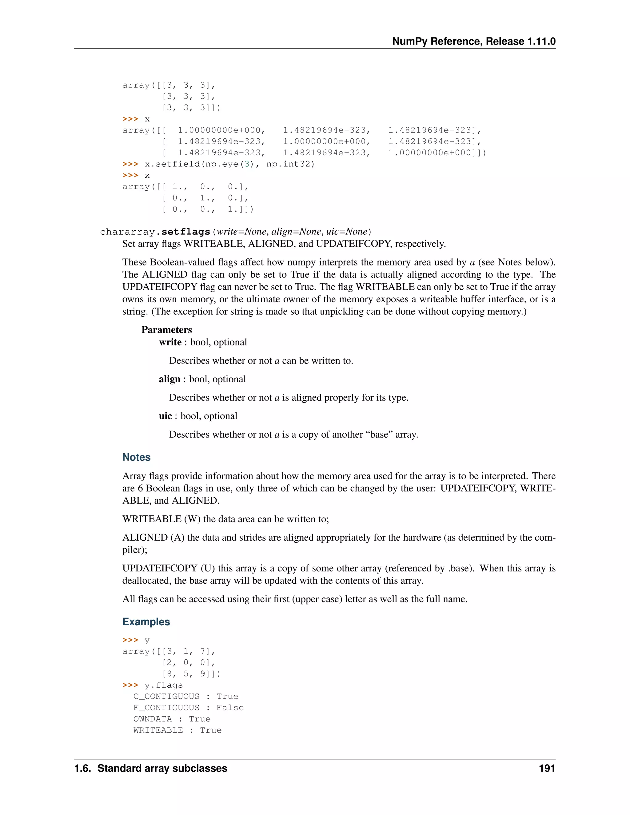 NumPy Reference, Release 1.11.0
array([[3, 3, 3],
[3, 3, 3],
[3, 3, 3]])
>>> x
array([[ 1.00000000e+000, 1.48219694e-323, 1.48219694e-323],
[ 1.48219694e-323, 1.00000000e+000, 1.48219694e-323],
[ 1.48219694e-323, 1.48219694e-323, 1.00000000e+000]])
>>> x.setfield(np.eye(3), np.int32)
>>> x
array([[ 1., 0., 0.],
[ 0., 1., 0.],
[ 0., 0., 1.]])
chararray.setflags(write=None, align=None, uic=None)
Set array flags WRITEABLE, ALIGNED, and UPDATEIFCOPY, respectively.
These Boolean-valued flags affect how numpy interprets the memory area used by a (see Notes below).
The ALIGNED flag can only be set to True if the data is actually aligned according to the type. The
UPDATEIFCOPY flag can never be set to True. The flag WRITEABLE can only be set to True if the array
owns its own memory, or the ultimate owner of the memory exposes a writeable buffer interface, or is a
string. (The exception for string is made so that unpickling can be done without copying memory.)
Parameters
write : bool, optional
Describes whether or not a can be written to.
align : bool, optional
Describes whether or not a is aligned properly for its type.
uic : bool, optional
Describes whether or not a is a copy of another “base” array.
Notes
Array flags provide information about how the memory area used for the array is to be interpreted. There
are 6 Boolean flags in use, only three of which can be changed by the user: UPDATEIFCOPY, WRITE-
ABLE, and ALIGNED.
WRITEABLE (W) the data area can be written to;
ALIGNED (A) the data and strides are aligned appropriately for the hardware (as determined by the com-
piler);
UPDATEIFCOPY (U) this array is a copy of some other array (referenced by .base). When this array is
deallocated, the base array will be updated with the contents of this array.
All flags can be accessed using their first (upper case) letter as well as the full name.
Examples
>>> y
array([[3, 1, 7],
[2, 0, 0],
[8, 5, 9]])
>>> y.flags
C_CONTIGUOUS : True
F_CONTIGUOUS : False
OWNDATA : True
WRITEABLE : True
1.6. Standard array subclasses 191
 