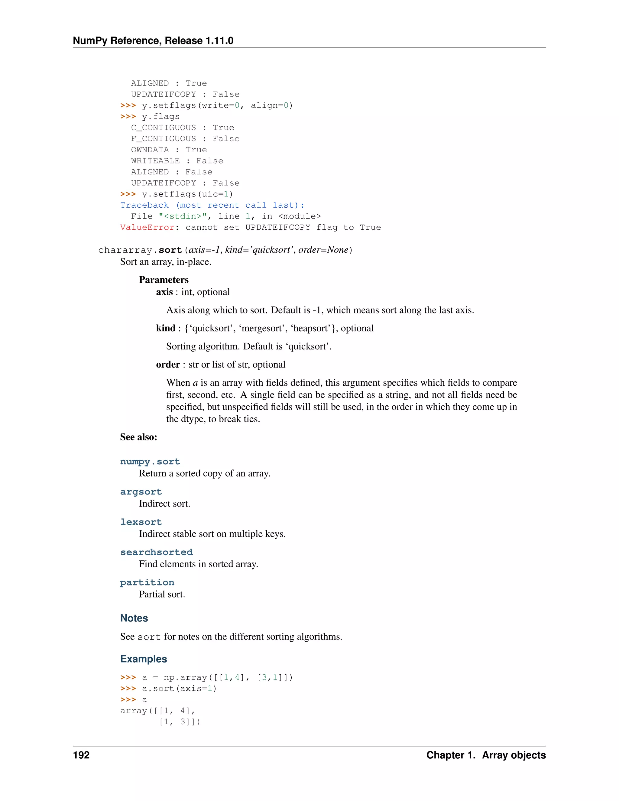 NumPy Reference, Release 1.11.0
ALIGNED : True
UPDATEIFCOPY : False
>>> y.setflags(write=0, align=0)
>>> y.flags
C_CONTIGUOUS : True
F_CONTIGUOUS : False
OWNDATA : True
WRITEABLE : False
ALIGNED : False
UPDATEIFCOPY : False
>>> y.setflags(uic=1)
Traceback (most recent call last):
File "<stdin>", line 1, in <module>
ValueError: cannot set UPDATEIFCOPY flag to True
chararray.sort(axis=-1, kind=’quicksort’, order=None)
Sort an array, in-place.
Parameters
axis : int, optional
Axis along which to sort. Default is -1, which means sort along the last axis.
kind : {‘quicksort’, ‘mergesort’, ‘heapsort’}, optional
Sorting algorithm. Default is ‘quicksort’.
order : str or list of str, optional
When a is an array with fields defined, this argument specifies which fields to compare
first, second, etc. A single field can be specified as a string, and not all fields need be
specified, but unspecified fields will still be used, in the order in which they come up in
the dtype, to break ties.
See also:
numpy.sort
Return a sorted copy of an array.
argsort
Indirect sort.
lexsort
Indirect stable sort on multiple keys.
searchsorted
Find elements in sorted array.
partition
Partial sort.
Notes
See sort for notes on the different sorting algorithms.
Examples
>>> a = np.array([[1,4], [3,1]])
>>> a.sort(axis=1)
>>> a
array([[1, 4],
[1, 3]])
192 Chapter 1. Array objects
 