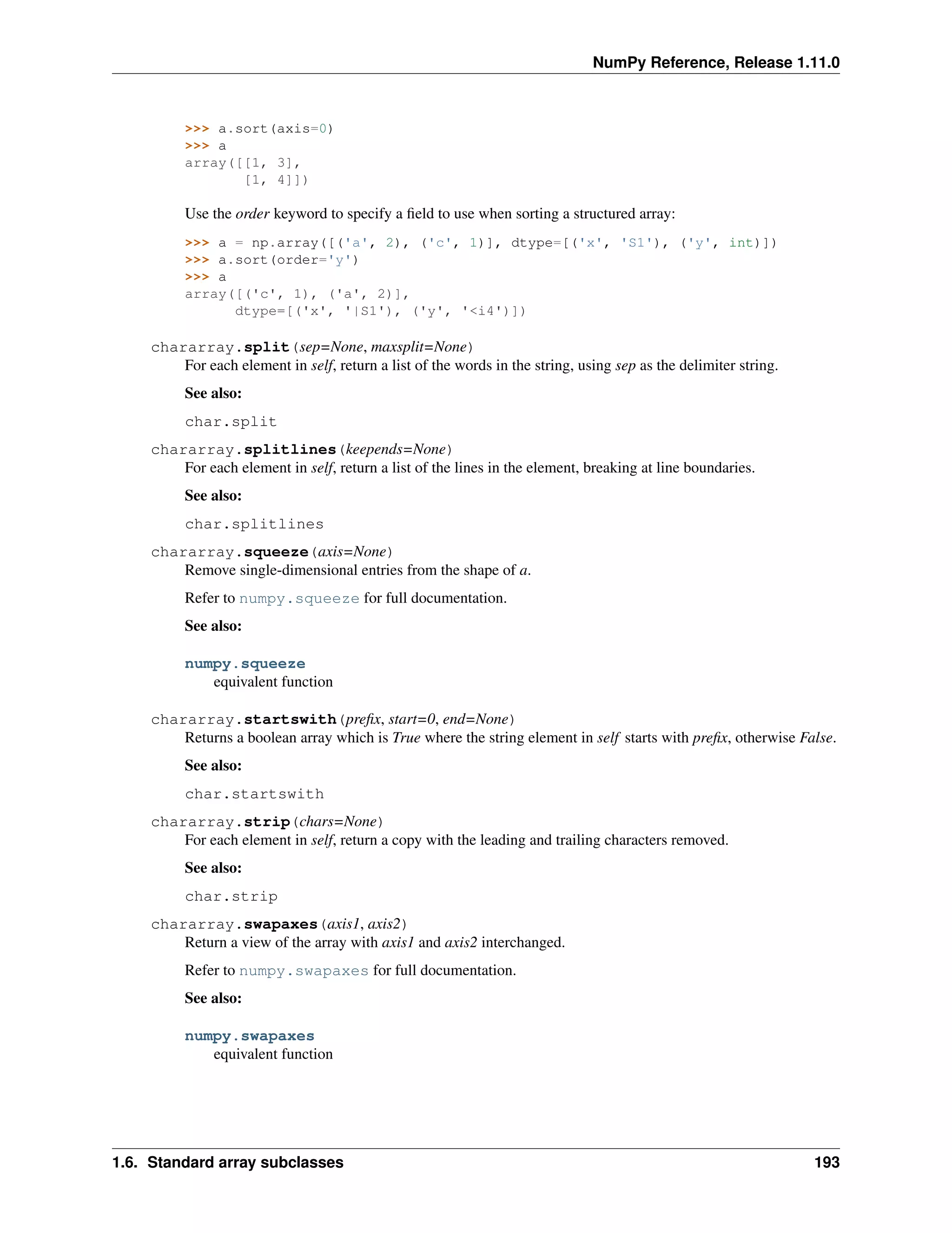 NumPy Reference, Release 1.11.0
>>> a.sort(axis=0)
>>> a
array([[1, 3],
[1, 4]])
Use the order keyword to specify a field to use when sorting a structured array:
>>> a = np.array([('a', 2), ('c', 1)], dtype=[('x', 'S1'), ('y', int)])
>>> a.sort(order='y')
>>> a
array([('c', 1), ('a', 2)],
dtype=[('x', '|S1'), ('y', '<i4')])
chararray.split(sep=None, maxsplit=None)
For each element in self, return a list of the words in the string, using sep as the delimiter string.
See also:
char.split
chararray.splitlines(keepends=None)
For each element in self, return a list of the lines in the element, breaking at line boundaries.
See also:
char.splitlines
chararray.squeeze(axis=None)
Remove single-dimensional entries from the shape of a.
Refer to numpy.squeeze for full documentation.
See also:
numpy.squeeze
equivalent function
chararray.startswith(prefix, start=0, end=None)
Returns a boolean array which is True where the string element in self starts with prefix, otherwise False.
See also:
char.startswith
chararray.strip(chars=None)
For each element in self, return a copy with the leading and trailing characters removed.
See also:
char.strip
chararray.swapaxes(axis1, axis2)
Return a view of the array with axis1 and axis2 interchanged.
Refer to numpy.swapaxes for full documentation.
See also:
numpy.swapaxes
equivalent function
1.6. Standard array subclasses 193
 