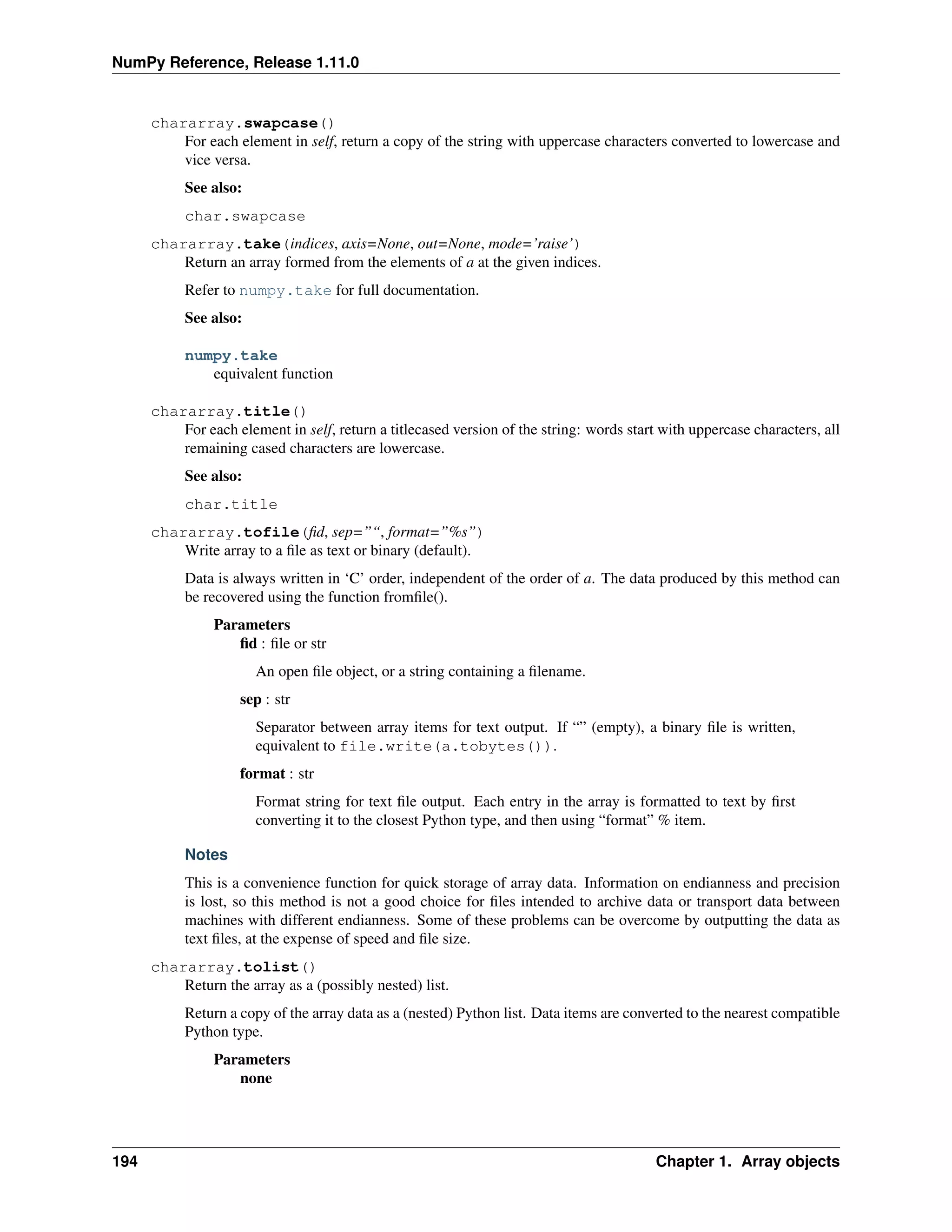 NumPy Reference, Release 1.11.0
chararray.swapcase()
For each element in self, return a copy of the string with uppercase characters converted to lowercase and
vice versa.
See also:
char.swapcase
chararray.take(indices, axis=None, out=None, mode=’raise’)
Return an array formed from the elements of a at the given indices.
Refer to numpy.take for full documentation.
See also:
numpy.take
equivalent function
chararray.title()
For each element in self, return a titlecased version of the string: words start with uppercase characters, all
remaining cased characters are lowercase.
See also:
char.title
chararray.tofile(fid, sep=”“, format=”%s”)
Write array to a file as text or binary (default).
Data is always written in ‘C’ order, independent of the order of a. The data produced by this method can
be recovered using the function fromfile().
Parameters
fid : file or str
An open file object, or a string containing a filename.
sep : str
Separator between array items for text output. If “” (empty), a binary file is written,
equivalent to file.write(a.tobytes()).
format : str
Format string for text file output. Each entry in the array is formatted to text by first
converting it to the closest Python type, and then using “format” % item.
Notes
This is a convenience function for quick storage of array data. Information on endianness and precision
is lost, so this method is not a good choice for files intended to archive data or transport data between
machines with different endianness. Some of these problems can be overcome by outputting the data as
text files, at the expense of speed and file size.
chararray.tolist()
Return the array as a (possibly nested) list.
Return a copy of the array data as a (nested) Python list. Data items are converted to the nearest compatible
Python type.
Parameters
none
194 Chapter 1. Array objects
 