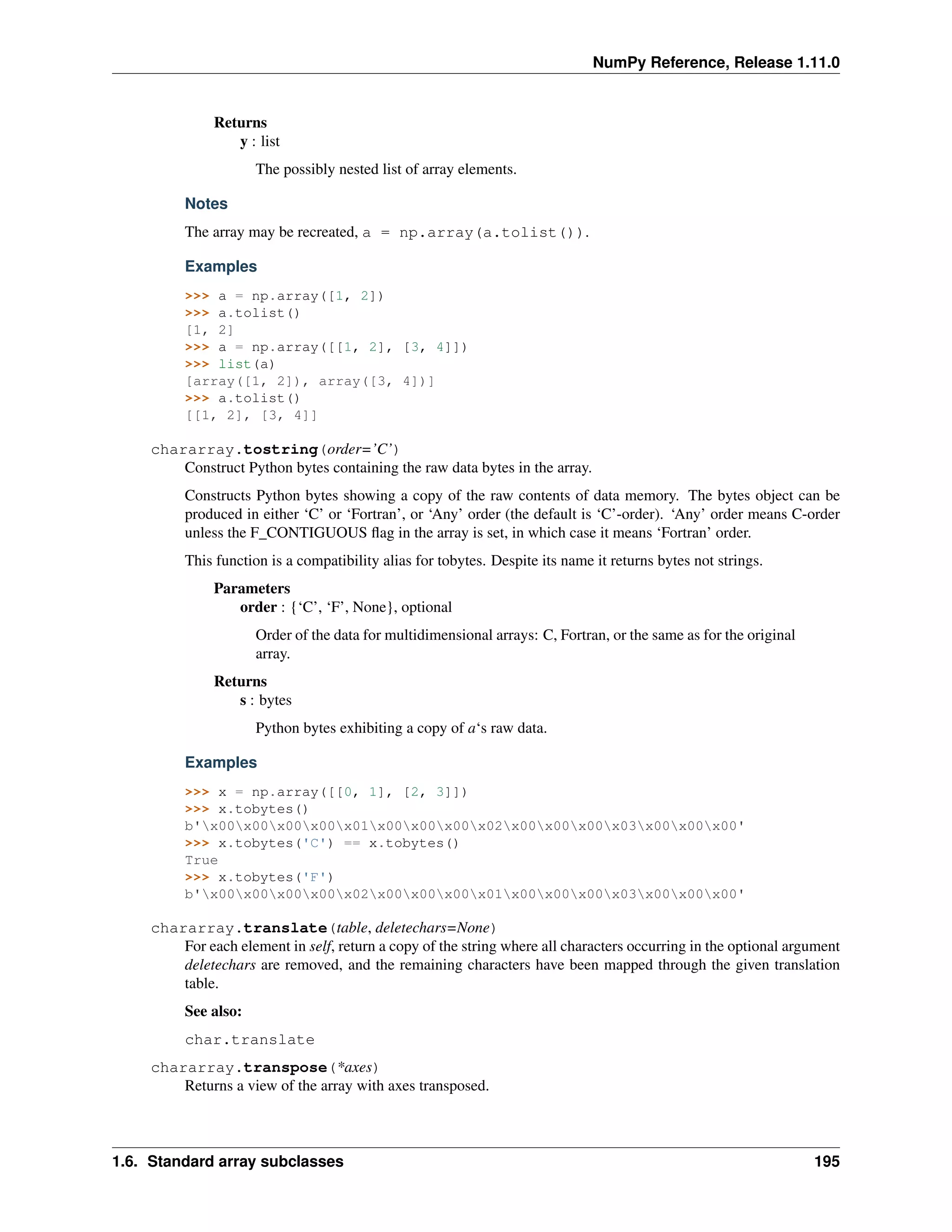 NumPy Reference, Release 1.11.0
Returns
y : list
The possibly nested list of array elements.
Notes
The array may be recreated, a = np.array(a.tolist()).
Examples
>>> a = np.array([1, 2])
>>> a.tolist()
[1, 2]
>>> a = np.array([[1, 2], [3, 4]])
>>> list(a)
[array([1, 2]), array([3, 4])]
>>> a.tolist()
[[1, 2], [3, 4]]
chararray.tostring(order=’C’)
Construct Python bytes containing the raw data bytes in the array.
Constructs Python bytes showing a copy of the raw contents of data memory. The bytes object can be
produced in either ‘C’ or ‘Fortran’, or ‘Any’ order (the default is ‘C’-order). ‘Any’ order means C-order
unless the F_CONTIGUOUS flag in the array is set, in which case it means ‘Fortran’ order.
This function is a compatibility alias for tobytes. Despite its name it returns bytes not strings.
Parameters
order : {‘C’, ‘F’, None}, optional
Order of the data for multidimensional arrays: C, Fortran, or the same as for the original
array.
Returns
s : bytes
Python bytes exhibiting a copy of a‘s raw data.
Examples
>>> x = np.array([[0, 1], [2, 3]])
>>> x.tobytes()
b'x00x00x00x00x01x00x00x00x02x00x00x00x03x00x00x00'
>>> x.tobytes('C') == x.tobytes()
True
>>> x.tobytes('F')
b'x00x00x00x00x02x00x00x00x01x00x00x00x03x00x00x00'
chararray.translate(table, deletechars=None)
For each element in self, return a copy of the string where all characters occurring in the optional argument
deletechars are removed, and the remaining characters have been mapped through the given translation
table.
See also:
char.translate
chararray.transpose(*axes)
Returns a view of the array with axes transposed.
1.6. Standard array subclasses 195
 