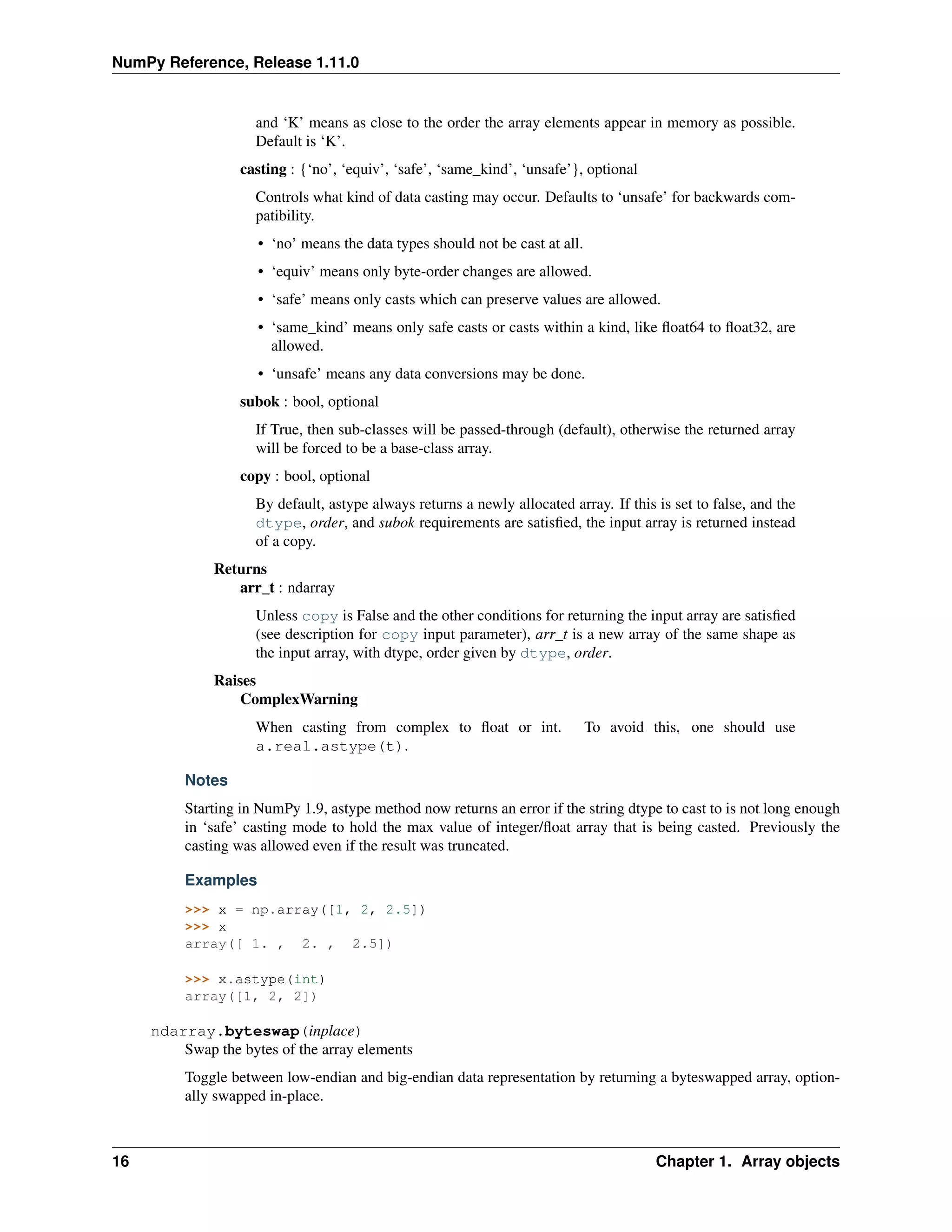 NumPy Reference, Release 1.11.0
and ‘K’ means as close to the order the array elements appear in memory as possible.
Default is ‘K’.
casting : {‘no’, ‘equiv’, ‘safe’, ‘same_kind’, ‘unsafe’}, optional
Controls what kind of data casting may occur. Defaults to ‘unsafe’ for backwards com-
patibility.
• ‘no’ means the data types should not be cast at all.
• ‘equiv’ means only byte-order changes are allowed.
• ‘safe’ means only casts which can preserve values are allowed.
• ‘same_kind’ means only safe casts or casts within a kind, like float64 to float32, are
allowed.
• ‘unsafe’ means any data conversions may be done.
subok : bool, optional
If True, then sub-classes will be passed-through (default), otherwise the returned array
will be forced to be a base-class array.
copy : bool, optional
By default, astype always returns a newly allocated array. If this is set to false, and the
dtype, order, and subok requirements are satisfied, the input array is returned instead
of a copy.
Returns
arr_t : ndarray
Unless copy is False and the other conditions for returning the input array are satisfied
(see description for copy input parameter), arr_t is a new array of the same shape as
the input array, with dtype, order given by dtype, order.
Raises
ComplexWarning
When casting from complex to float or int. To avoid this, one should use
a.real.astype(t).
Notes
Starting in NumPy 1.9, astype method now returns an error if the string dtype to cast to is not long enough
in ‘safe’ casting mode to hold the max value of integer/float array that is being casted. Previously the
casting was allowed even if the result was truncated.
Examples
>>> x = np.array([1, 2, 2.5])
>>> x
array([ 1. , 2. , 2.5])
>>> x.astype(int)
array([1, 2, 2])
ndarray.byteswap(inplace)
Swap the bytes of the array elements
Toggle between low-endian and big-endian data representation by returning a byteswapped array, option-
ally swapped in-place.
16 Chapter 1. Array objects
 