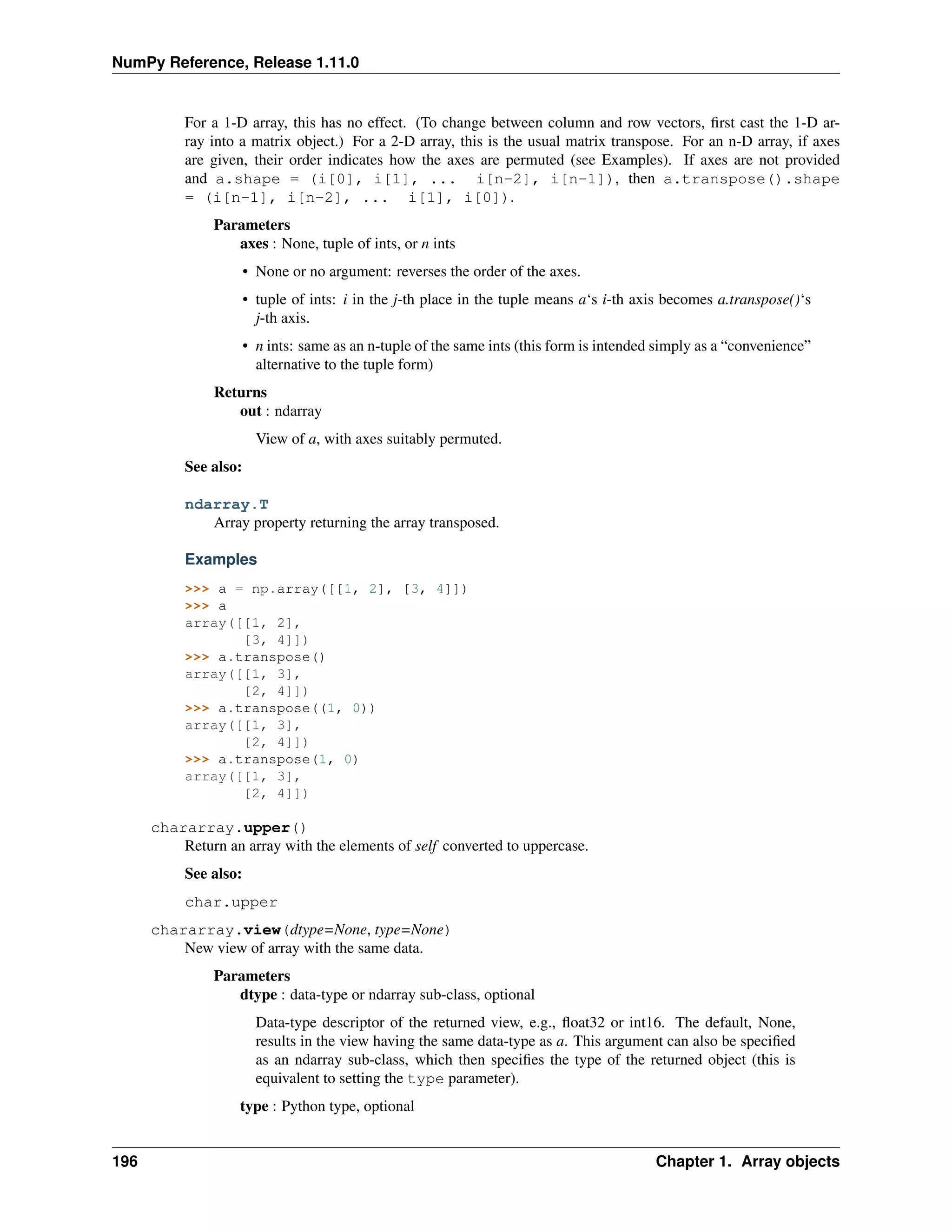NumPy Reference, Release 1.11.0
For a 1-D array, this has no effect. (To change between column and row vectors, first cast the 1-D ar-
ray into a matrix object.) For a 2-D array, this is the usual matrix transpose. For an n-D array, if axes
are given, their order indicates how the axes are permuted (see Examples). If axes are not provided
and a.shape = (i[0], i[1], ... i[n-2], i[n-1]), then a.transpose().shape
= (i[n-1], i[n-2], ... i[1], i[0]).
Parameters
axes : None, tuple of ints, or n ints
• None or no argument: reverses the order of the axes.
• tuple of ints: i in the j-th place in the tuple means a‘s i-th axis becomes a.transpose()‘s
j-th axis.
• n ints: same as an n-tuple of the same ints (this form is intended simply as a “convenience”
alternative to the tuple form)
Returns
out : ndarray
View of a, with axes suitably permuted.
See also:
ndarray.T
Array property returning the array transposed.
Examples
>>> a = np.array([[1, 2], [3, 4]])
>>> a
array([[1, 2],
[3, 4]])
>>> a.transpose()
array([[1, 3],
[2, 4]])
>>> a.transpose((1, 0))
array([[1, 3],
[2, 4]])
>>> a.transpose(1, 0)
array([[1, 3],
[2, 4]])
chararray.upper()
Return an array with the elements of self converted to uppercase.
See also:
char.upper
chararray.view(dtype=None, type=None)
New view of array with the same data.
Parameters
dtype : data-type or ndarray sub-class, optional
Data-type descriptor of the returned view, e.g., float32 or int16. The default, None,
results in the view having the same data-type as a. This argument can also be specified
as an ndarray sub-class, which then specifies the type of the returned object (this is
equivalent to setting the type parameter).
type : Python type, optional
196 Chapter 1. Array objects
 