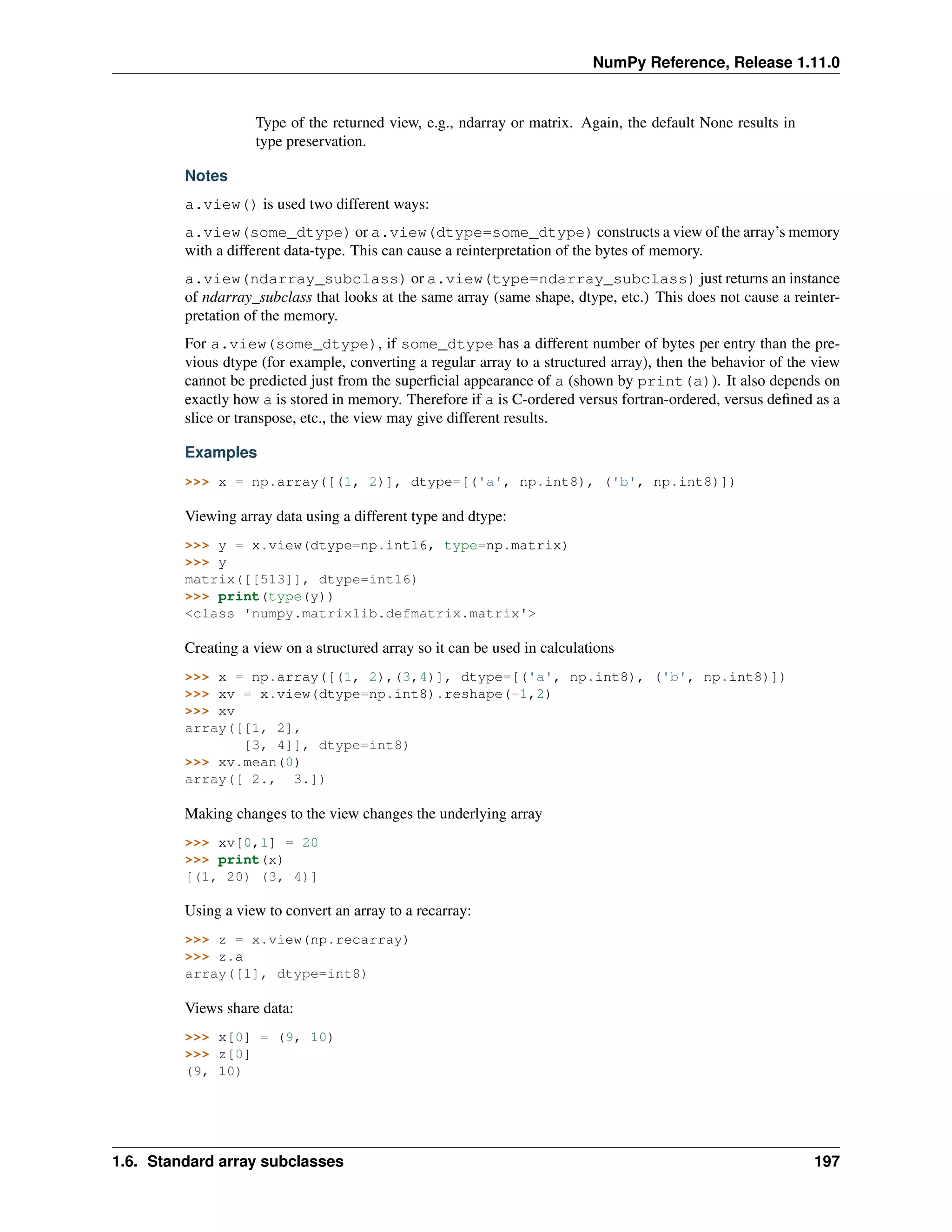 NumPy Reference, Release 1.11.0
Type of the returned view, e.g., ndarray or matrix. Again, the default None results in
type preservation.
Notes
a.view() is used two different ways:
a.view(some_dtype) or a.view(dtype=some_dtype) constructs a view of the array’s memory
with a different data-type. This can cause a reinterpretation of the bytes of memory.
a.view(ndarray_subclass) or a.view(type=ndarray_subclass) just returns an instance
of ndarray_subclass that looks at the same array (same shape, dtype, etc.) This does not cause a reinter-
pretation of the memory.
For a.view(some_dtype), if some_dtype has a different number of bytes per entry than the pre-
vious dtype (for example, converting a regular array to a structured array), then the behavior of the view
cannot be predicted just from the superficial appearance of a (shown by print(a)). It also depends on
exactly how a is stored in memory. Therefore if a is C-ordered versus fortran-ordered, versus defined as a
slice or transpose, etc., the view may give different results.
Examples
>>> x = np.array([(1, 2)], dtype=[('a', np.int8), ('b', np.int8)])
Viewing array data using a different type and dtype:
>>> y = x.view(dtype=np.int16, type=np.matrix)
>>> y
matrix([[513]], dtype=int16)
>>> print(type(y))
<class 'numpy.matrixlib.defmatrix.matrix'>
Creating a view on a structured array so it can be used in calculations
>>> x = np.array([(1, 2),(3,4)], dtype=[('a', np.int8), ('b', np.int8)])
>>> xv = x.view(dtype=np.int8).reshape(-1,2)
>>> xv
array([[1, 2],
[3, 4]], dtype=int8)
>>> xv.mean(0)
array([ 2., 3.])
Making changes to the view changes the underlying array
>>> xv[0,1] = 20
>>> print(x)
[(1, 20) (3, 4)]
Using a view to convert an array to a recarray:
>>> z = x.view(np.recarray)
>>> z.a
array([1], dtype=int8)
Views share data:
>>> x[0] = (9, 10)
>>> z[0]
(9, 10)
1.6. Standard array subclasses 197
 