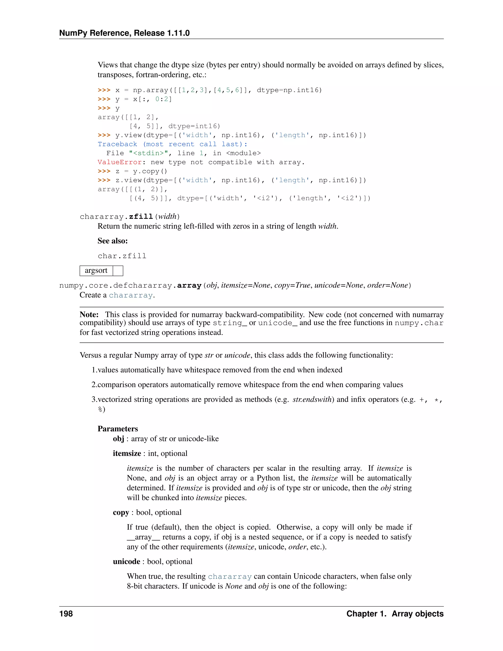 NumPy Reference, Release 1.11.0
Views that change the dtype size (bytes per entry) should normally be avoided on arrays defined by slices,
transposes, fortran-ordering, etc.:
>>> x = np.array([[1,2,3],[4,5,6]], dtype=np.int16)
>>> y = x[:, 0:2]
>>> y
array([[1, 2],
[4, 5]], dtype=int16)
>>> y.view(dtype=[('width', np.int16), ('length', np.int16)])
Traceback (most recent call last):
File "<stdin>", line 1, in <module>
ValueError: new type not compatible with array.
>>> z = y.copy()
>>> z.view(dtype=[('width', np.int16), ('length', np.int16)])
array([[(1, 2)],
[(4, 5)]], dtype=[('width', '<i2'), ('length', '<i2')])
chararray.zfill(width)
Return the numeric string left-filled with zeros in a string of length width.
See also:
char.zfill
argsort
numpy.core.defchararray.array(obj, itemsize=None, copy=True, unicode=None, order=None)
Create a chararray.
Note: This class is provided for numarray backward-compatibility. New code (not concerned with numarray
compatibility) should use arrays of type string_ or unicode_ and use the free functions in numpy.char
for fast vectorized string operations instead.
Versus a regular Numpy array of type str or unicode, this class adds the following functionality:
1.values automatically have whitespace removed from the end when indexed
2.comparison operators automatically remove whitespace from the end when comparing values
3.vectorized string operations are provided as methods (e.g. str.endswith) and infix operators (e.g. +, *,
%)
Parameters
obj : array of str or unicode-like
itemsize : int, optional
itemsize is the number of characters per scalar in the resulting array. If itemsize is
None, and obj is an object array or a Python list, the itemsize will be automatically
determined. If itemsize is provided and obj is of type str or unicode, then the obj string
will be chunked into itemsize pieces.
copy : bool, optional
If true (default), then the object is copied. Otherwise, a copy will only be made if
__array__ returns a copy, if obj is a nested sequence, or if a copy is needed to satisfy
any of the other requirements (itemsize, unicode, order, etc.).
unicode : bool, optional
When true, the resulting chararray can contain Unicode characters, when false only
8-bit characters. If unicode is None and obj is one of the following:
198 Chapter 1. Array objects
 