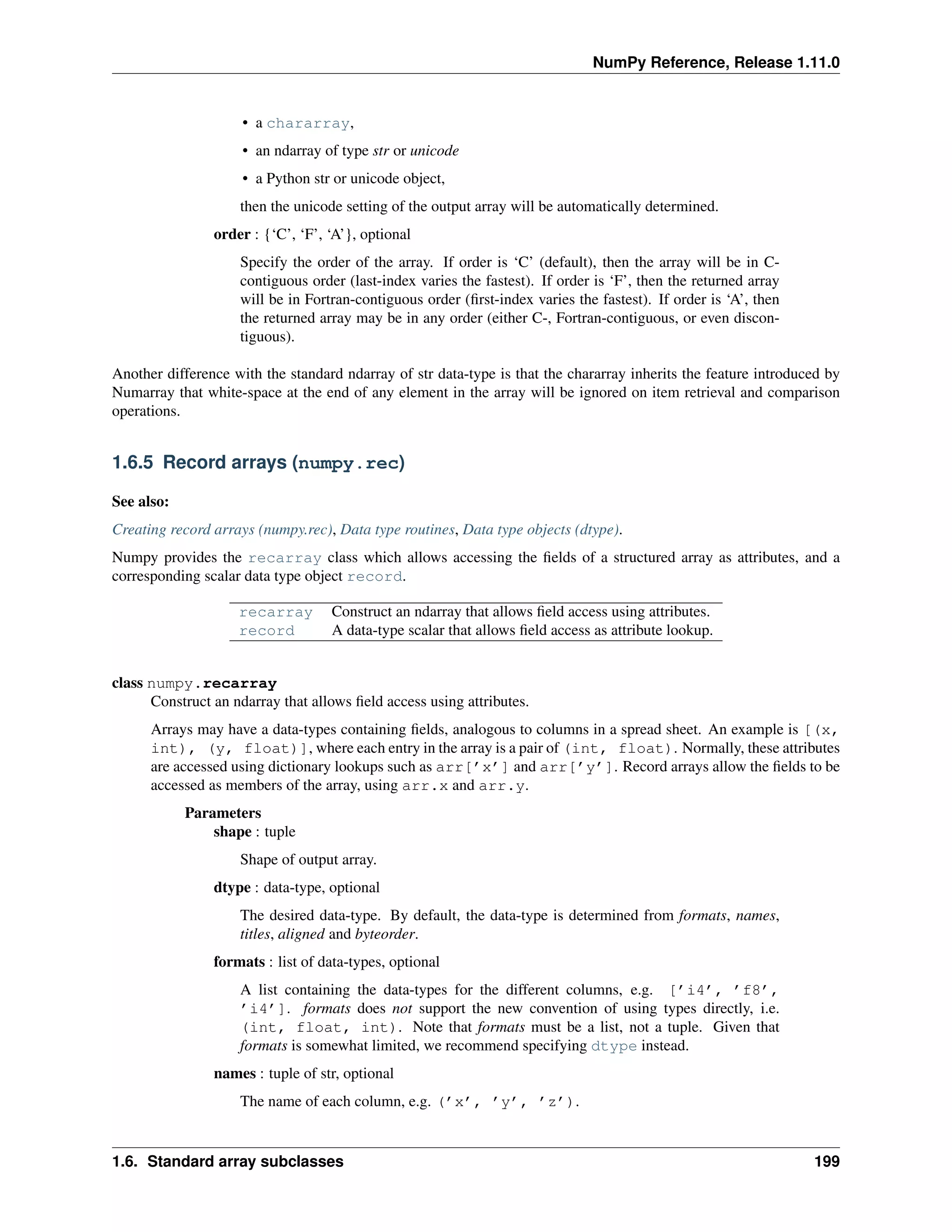 NumPy Reference, Release 1.11.0
• a chararray,
• an ndarray of type str or unicode
• a Python str or unicode object,
then the unicode setting of the output array will be automatically determined.
order : {‘C’, ‘F’, ‘A’}, optional
Specify the order of the array. If order is ‘C’ (default), then the array will be in C-
contiguous order (last-index varies the fastest). If order is ‘F’, then the returned array
will be in Fortran-contiguous order (first-index varies the fastest). If order is ‘A’, then
the returned array may be in any order (either C-, Fortran-contiguous, or even discon-
tiguous).
Another difference with the standard ndarray of str data-type is that the chararray inherits the feature introduced by
Numarray that white-space at the end of any element in the array will be ignored on item retrieval and comparison
operations.
1.6.5 Record arrays (numpy.rec)
See also:
Creating record arrays (numpy.rec), Data type routines, Data type objects (dtype).
Numpy provides the recarray class which allows accessing the fields of a structured array as attributes, and a
corresponding scalar data type object record.
recarray Construct an ndarray that allows field access using attributes.
record A data-type scalar that allows field access as attribute lookup.
class numpy.recarray
Construct an ndarray that allows field access using attributes.
Arrays may have a data-types containing fields, analogous to columns in a spread sheet. An example is [(x,
int), (y, float)], where each entry in the array is a pair of (int, float). Normally, these attributes
are accessed using dictionary lookups such as arr[’x’] and arr[’y’]. Record arrays allow the fields to be
accessed as members of the array, using arr.x and arr.y.
Parameters
shape : tuple
Shape of output array.
dtype : data-type, optional
The desired data-type. By default, the data-type is determined from formats, names,
titles, aligned and byteorder.
formats : list of data-types, optional
A list containing the data-types for the different columns, e.g. [’i4’, ’f8’,
’i4’]. formats does not support the new convention of using types directly, i.e.
(int, float, int). Note that formats must be a list, not a tuple. Given that
formats is somewhat limited, we recommend specifying dtype instead.
names : tuple of str, optional
The name of each column, e.g. (’x’, ’y’, ’z’).
1.6. Standard array subclasses 199
 