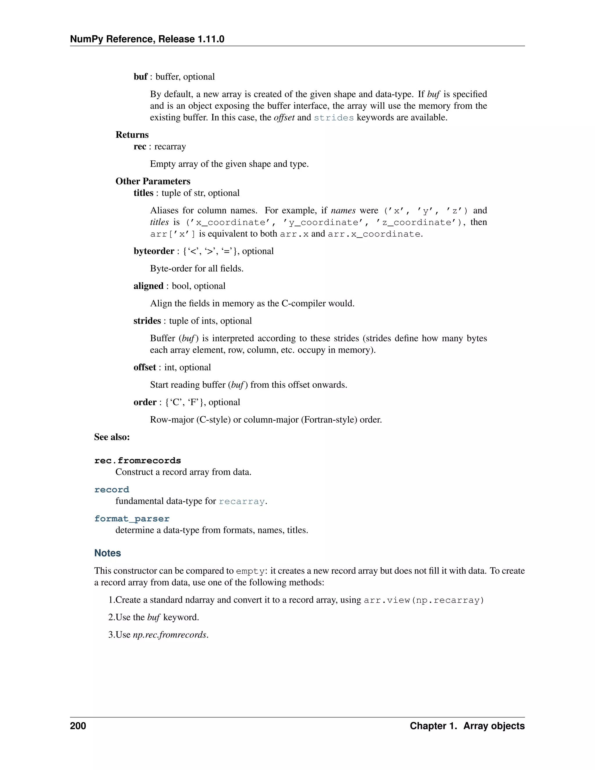 NumPy Reference, Release 1.11.0
buf : buffer, optional
By default, a new array is created of the given shape and data-type. If buf is specified
and is an object exposing the buffer interface, the array will use the memory from the
existing buffer. In this case, the offset and strides keywords are available.
Returns
rec : recarray
Empty array of the given shape and type.
Other Parameters
titles : tuple of str, optional
Aliases for column names. For example, if names were (’x’, ’y’, ’z’) and
titles is (’x_coordinate’, ’y_coordinate’, ’z_coordinate’), then
arr[’x’] is equivalent to both arr.x and arr.x_coordinate.
byteorder : {‘<’, ‘>’, ‘=’}, optional
Byte-order for all fields.
aligned : bool, optional
Align the fields in memory as the C-compiler would.
strides : tuple of ints, optional
Buffer (buf) is interpreted according to these strides (strides define how many bytes
each array element, row, column, etc. occupy in memory).
offset : int, optional
Start reading buffer (buf) from this offset onwards.
order : {‘C’, ‘F’}, optional
Row-major (C-style) or column-major (Fortran-style) order.
See also:
rec.fromrecords
Construct a record array from data.
record
fundamental data-type for recarray.
format_parser
determine a data-type from formats, names, titles.
Notes
This constructor can be compared to empty: it creates a new record array but does not fill it with data. To create
a record array from data, use one of the following methods:
1.Create a standard ndarray and convert it to a record array, using arr.view(np.recarray)
2.Use the buf keyword.
3.Use np.rec.fromrecords.
200 Chapter 1. Array objects
 
