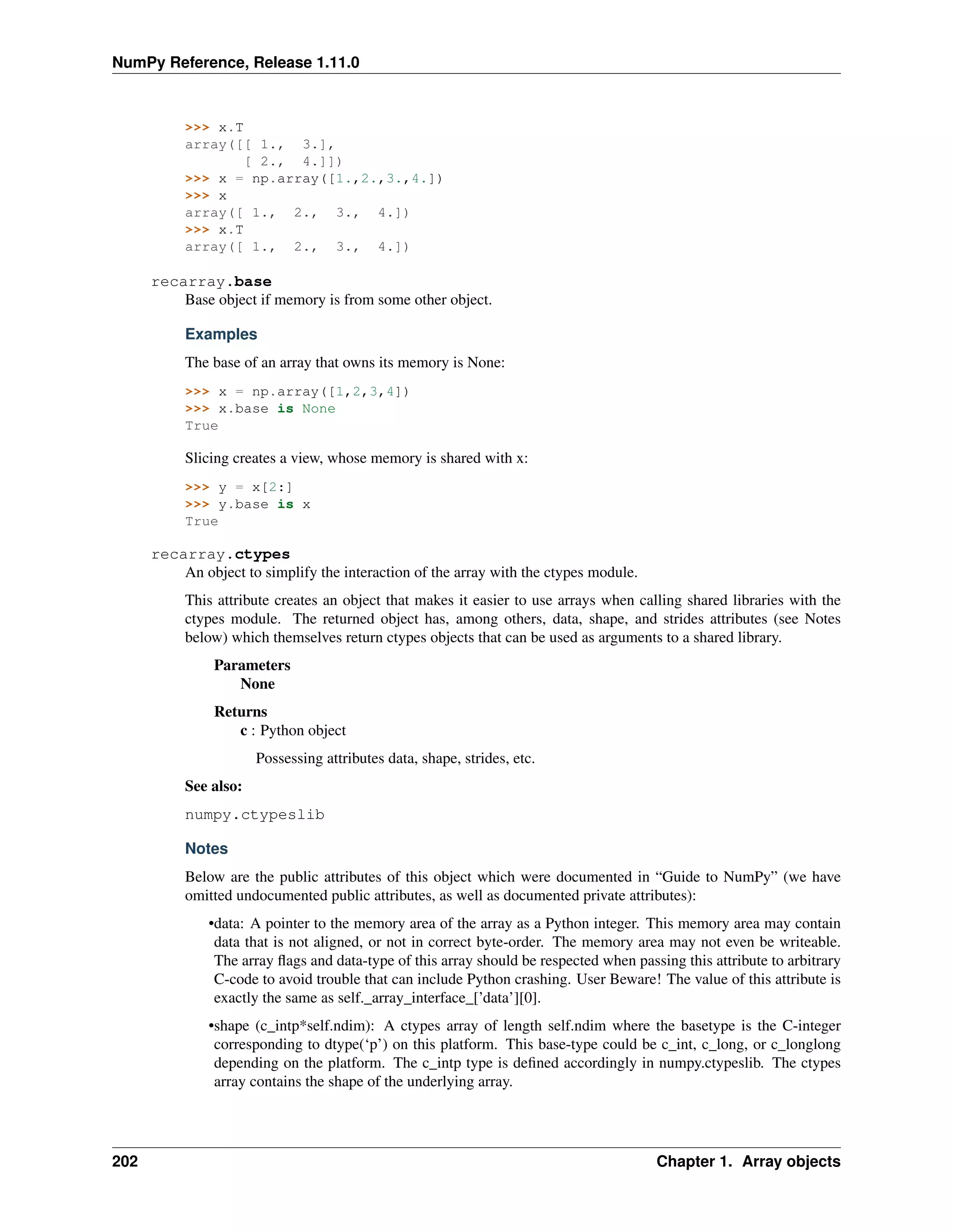 NumPy Reference, Release 1.11.0
>>> x.T
array([[ 1., 3.],
[ 2., 4.]])
>>> x = np.array([1.,2.,3.,4.])
>>> x
array([ 1., 2., 3., 4.])
>>> x.T
array([ 1., 2., 3., 4.])
recarray.base
Base object if memory is from some other object.
Examples
The base of an array that owns its memory is None:
>>> x = np.array([1,2,3,4])
>>> x.base is None
True
Slicing creates a view, whose memory is shared with x:
>>> y = x[2:]
>>> y.base is x
True
recarray.ctypes
An object to simplify the interaction of the array with the ctypes module.
This attribute creates an object that makes it easier to use arrays when calling shared libraries with the
ctypes module. The returned object has, among others, data, shape, and strides attributes (see Notes
below) which themselves return ctypes objects that can be used as arguments to a shared library.
Parameters
None
Returns
c : Python object
Possessing attributes data, shape, strides, etc.
See also:
numpy.ctypeslib
Notes
Below are the public attributes of this object which were documented in “Guide to NumPy” (we have
omitted undocumented public attributes, as well as documented private attributes):
•data: A pointer to the memory area of the array as a Python integer. This memory area may contain
data that is not aligned, or not in correct byte-order. The memory area may not even be writeable.
The array flags and data-type of this array should be respected when passing this attribute to arbitrary
C-code to avoid trouble that can include Python crashing. User Beware! The value of this attribute is
exactly the same as self._array_interface_[’data’][0].
•shape (c_intp*self.ndim): A ctypes array of length self.ndim where the basetype is the C-integer
corresponding to dtype(‘p’) on this platform. This base-type could be c_int, c_long, or c_longlong
depending on the platform. The c_intp type is defined accordingly in numpy.ctypeslib. The ctypes
array contains the shape of the underlying array.
202 Chapter 1. Array objects
 