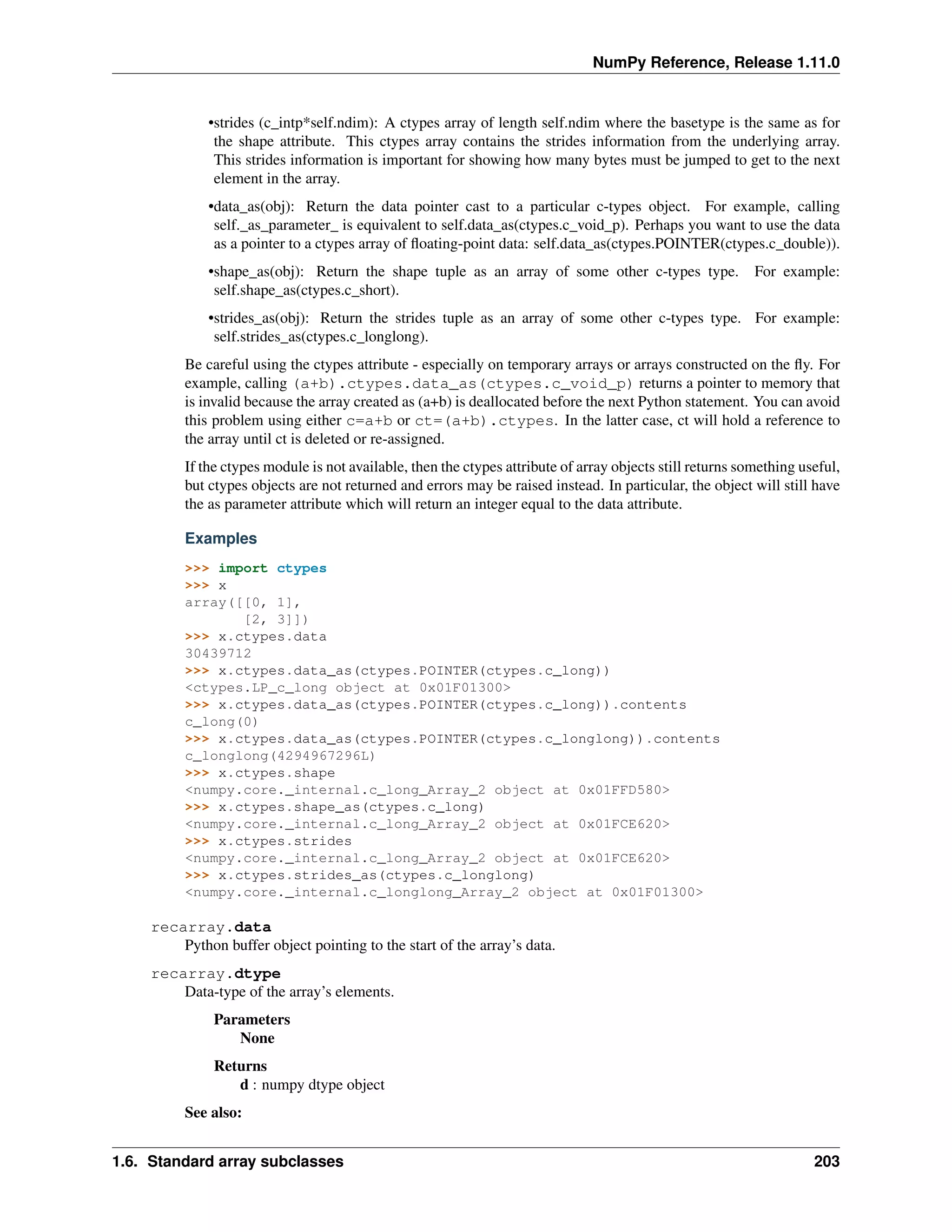 NumPy Reference, Release 1.11.0
•strides (c_intp*self.ndim): A ctypes array of length self.ndim where the basetype is the same as for
the shape attribute. This ctypes array contains the strides information from the underlying array.
This strides information is important for showing how many bytes must be jumped to get to the next
element in the array.
•data_as(obj): Return the data pointer cast to a particular c-types object. For example, calling
self._as_parameter_ is equivalent to self.data_as(ctypes.c_void_p). Perhaps you want to use the data
as a pointer to a ctypes array of floating-point data: self.data_as(ctypes.POINTER(ctypes.c_double)).
•shape_as(obj): Return the shape tuple as an array of some other c-types type. For example:
self.shape_as(ctypes.c_short).
•strides_as(obj): Return the strides tuple as an array of some other c-types type. For example:
self.strides_as(ctypes.c_longlong).
Be careful using the ctypes attribute - especially on temporary arrays or arrays constructed on the fly. For
example, calling (a+b).ctypes.data_as(ctypes.c_void_p) returns a pointer to memory that
is invalid because the array created as (a+b) is deallocated before the next Python statement. You can avoid
this problem using either c=a+b or ct=(a+b).ctypes. In the latter case, ct will hold a reference to
the array until ct is deleted or re-assigned.
If the ctypes module is not available, then the ctypes attribute of array objects still returns something useful,
but ctypes objects are not returned and errors may be raised instead. In particular, the object will still have
the as parameter attribute which will return an integer equal to the data attribute.
Examples
>>> import ctypes
>>> x
array([[0, 1],
[2, 3]])
>>> x.ctypes.data
30439712
>>> x.ctypes.data_as(ctypes.POINTER(ctypes.c_long))
<ctypes.LP_c_long object at 0x01F01300>
>>> x.ctypes.data_as(ctypes.POINTER(ctypes.c_long)).contents
c_long(0)
>>> x.ctypes.data_as(ctypes.POINTER(ctypes.c_longlong)).contents
c_longlong(4294967296L)
>>> x.ctypes.shape
<numpy.core._internal.c_long_Array_2 object at 0x01FFD580>
>>> x.ctypes.shape_as(ctypes.c_long)
<numpy.core._internal.c_long_Array_2 object at 0x01FCE620>
>>> x.ctypes.strides
<numpy.core._internal.c_long_Array_2 object at 0x01FCE620>
>>> x.ctypes.strides_as(ctypes.c_longlong)
<numpy.core._internal.c_longlong_Array_2 object at 0x01F01300>
recarray.data
Python buffer object pointing to the start of the array’s data.
recarray.dtype
Data-type of the array’s elements.
Parameters
None
Returns
d : numpy dtype object
See also:
1.6. Standard array subclasses 203
 