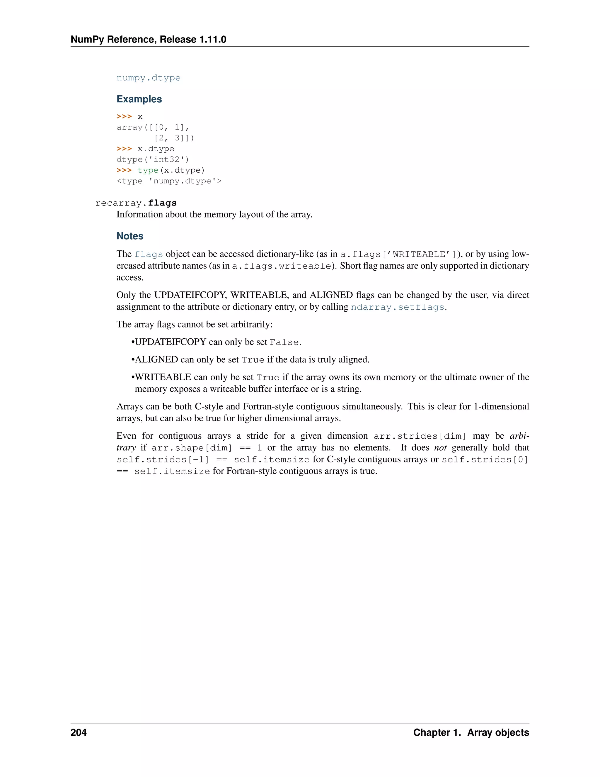 NumPy Reference, Release 1.11.0
numpy.dtype
Examples
>>> x
array([[0, 1],
[2, 3]])
>>> x.dtype
dtype('int32')
>>> type(x.dtype)
<type 'numpy.dtype'>
recarray.flags
Information about the memory layout of the array.
Notes
The flags object can be accessed dictionary-like (as in a.flags[’WRITEABLE’]), or by using low-
ercased attribute names (as in a.flags.writeable). Short flag names are only supported in dictionary
access.
Only the UPDATEIFCOPY, WRITEABLE, and ALIGNED flags can be changed by the user, via direct
assignment to the attribute or dictionary entry, or by calling ndarray.setflags.
The array flags cannot be set arbitrarily:
•UPDATEIFCOPY can only be set False.
•ALIGNED can only be set True if the data is truly aligned.
•WRITEABLE can only be set True if the array owns its own memory or the ultimate owner of the
memory exposes a writeable buffer interface or is a string.
Arrays can be both C-style and Fortran-style contiguous simultaneously. This is clear for 1-dimensional
arrays, but can also be true for higher dimensional arrays.
Even for contiguous arrays a stride for a given dimension arr.strides[dim] may be arbi-
trary if arr.shape[dim] == 1 or the array has no elements. It does not generally hold that
self.strides[-1] == self.itemsize for C-style contiguous arrays or self.strides[0]
== self.itemsize for Fortran-style contiguous arrays is true.
204 Chapter 1. Array objects
 