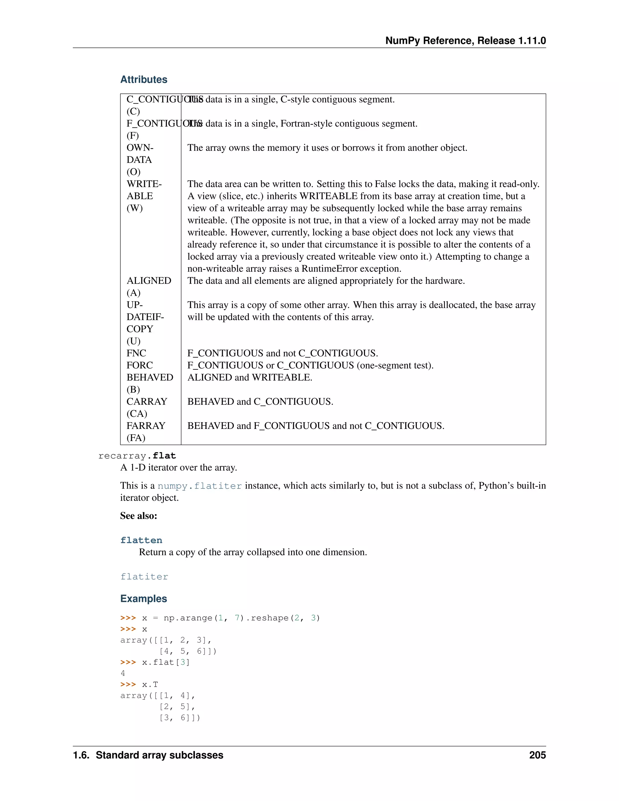 NumPy Reference, Release 1.11.0
Attributes
C_CONTIGUOUS
(C)
The data is in a single, C-style contiguous segment.
F_CONTIGUOUS
(F)
The data is in a single, Fortran-style contiguous segment.
OWN-
DATA
(O)
The array owns the memory it uses or borrows it from another object.
WRITE-
ABLE
(W)
The data area can be written to. Setting this to False locks the data, making it read-only.
A view (slice, etc.) inherits WRITEABLE from its base array at creation time, but a
view of a writeable array may be subsequently locked while the base array remains
writeable. (The opposite is not true, in that a view of a locked array may not be made
writeable. However, currently, locking a base object does not lock any views that
already reference it, so under that circumstance it is possible to alter the contents of a
locked array via a previously created writeable view onto it.) Attempting to change a
non-writeable array raises a RuntimeError exception.
ALIGNED
(A)
The data and all elements are aligned appropriately for the hardware.
UP-
DATEIF-
COPY
(U)
This array is a copy of some other array. When this array is deallocated, the base array
will be updated with the contents of this array.
FNC F_CONTIGUOUS and not C_CONTIGUOUS.
FORC F_CONTIGUOUS or C_CONTIGUOUS (one-segment test).
BEHAVED
(B)
ALIGNED and WRITEABLE.
CARRAY
(CA)
BEHAVED and C_CONTIGUOUS.
FARRAY
(FA)
BEHAVED and F_CONTIGUOUS and not C_CONTIGUOUS.
recarray.flat
A 1-D iterator over the array.
This is a numpy.flatiter instance, which acts similarly to, but is not a subclass of, Python’s built-in
iterator object.
See also:
flatten
Return a copy of the array collapsed into one dimension.
flatiter
Examples
>>> x = np.arange(1, 7).reshape(2, 3)
>>> x
array([[1, 2, 3],
[4, 5, 6]])
>>> x.flat[3]
4
>>> x.T
array([[1, 4],
[2, 5],
[3, 6]])
1.6. Standard array subclasses 205
 