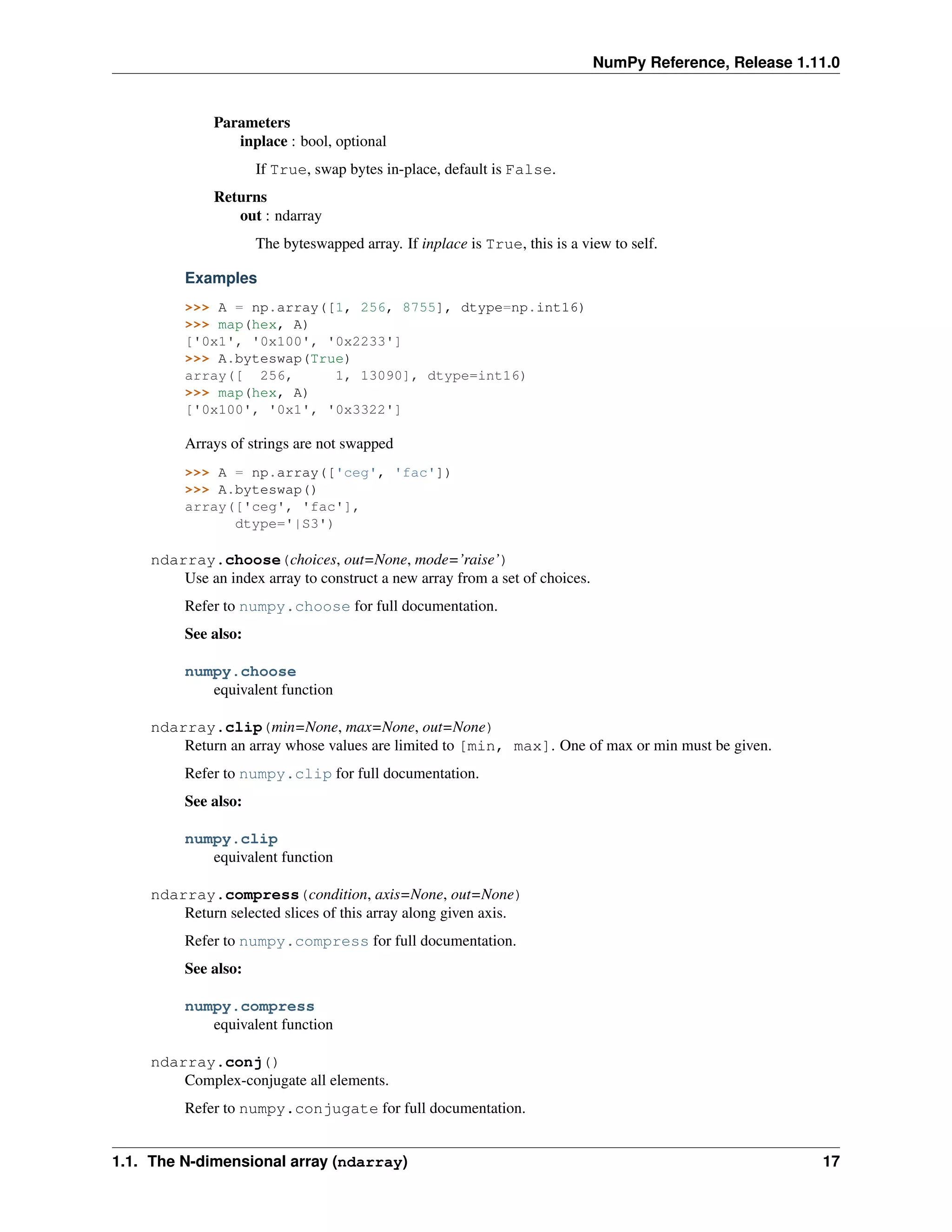 NumPy Reference, Release 1.11.0
Parameters
inplace : bool, optional
If True, swap bytes in-place, default is False.
Returns
out : ndarray
The byteswapped array. If inplace is True, this is a view to self.
Examples
>>> A = np.array([1, 256, 8755], dtype=np.int16)
>>> map(hex, A)
['0x1', '0x100', '0x2233']
>>> A.byteswap(True)
array([ 256, 1, 13090], dtype=int16)
>>> map(hex, A)
['0x100', '0x1', '0x3322']
Arrays of strings are not swapped
>>> A = np.array(['ceg', 'fac'])
>>> A.byteswap()
array(['ceg', 'fac'],
dtype='|S3')
ndarray.choose(choices, out=None, mode=’raise’)
Use an index array to construct a new array from a set of choices.
Refer to numpy.choose for full documentation.
See also:
numpy.choose
equivalent function
ndarray.clip(min=None, max=None, out=None)
Return an array whose values are limited to [min, max]. One of max or min must be given.
Refer to numpy.clip for full documentation.
See also:
numpy.clip
equivalent function
ndarray.compress(condition, axis=None, out=None)
Return selected slices of this array along given axis.
Refer to numpy.compress for full documentation.
See also:
numpy.compress
equivalent function
ndarray.conj()
Complex-conjugate all elements.
Refer to numpy.conjugate for full documentation.
1.1. The N-dimensional array (ndarray) 17
 