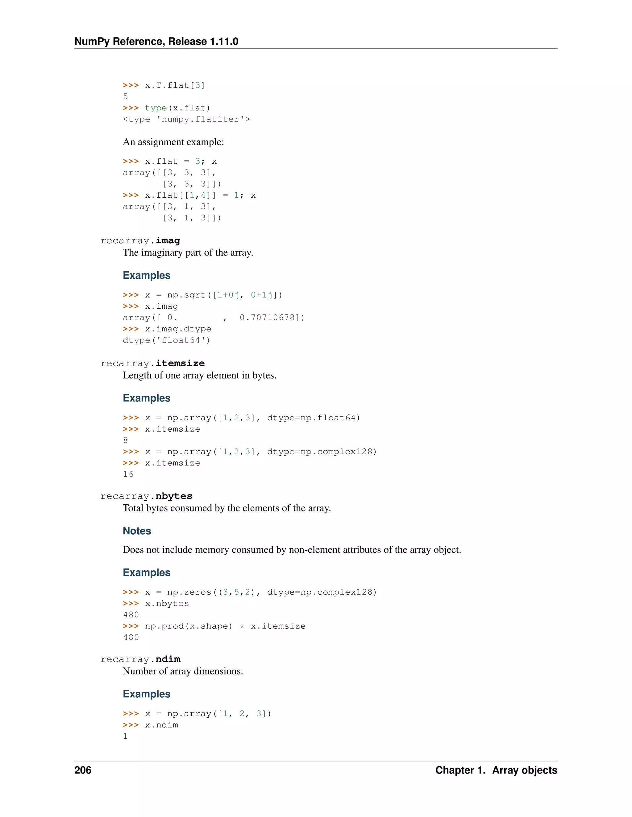 NumPy Reference, Release 1.11.0
>>> x.T.flat[3]
5
>>> type(x.flat)
<type 'numpy.flatiter'>
An assignment example:
>>> x.flat = 3; x
array([[3, 3, 3],
[3, 3, 3]])
>>> x.flat[[1,4]] = 1; x
array([[3, 1, 3],
[3, 1, 3]])
recarray.imag
The imaginary part of the array.
Examples
>>> x = np.sqrt([1+0j, 0+1j])
>>> x.imag
array([ 0. , 0.70710678])
>>> x.imag.dtype
dtype('float64')
recarray.itemsize
Length of one array element in bytes.
Examples
>>> x = np.array([1,2,3], dtype=np.float64)
>>> x.itemsize
8
>>> x = np.array([1,2,3], dtype=np.complex128)
>>> x.itemsize
16
recarray.nbytes
Total bytes consumed by the elements of the array.
Notes
Does not include memory consumed by non-element attributes of the array object.
Examples
>>> x = np.zeros((3,5,2), dtype=np.complex128)
>>> x.nbytes
480
>>> np.prod(x.shape) * x.itemsize
480
recarray.ndim
Number of array dimensions.
Examples
>>> x = np.array([1, 2, 3])
>>> x.ndim
1
206 Chapter 1. Array objects
 