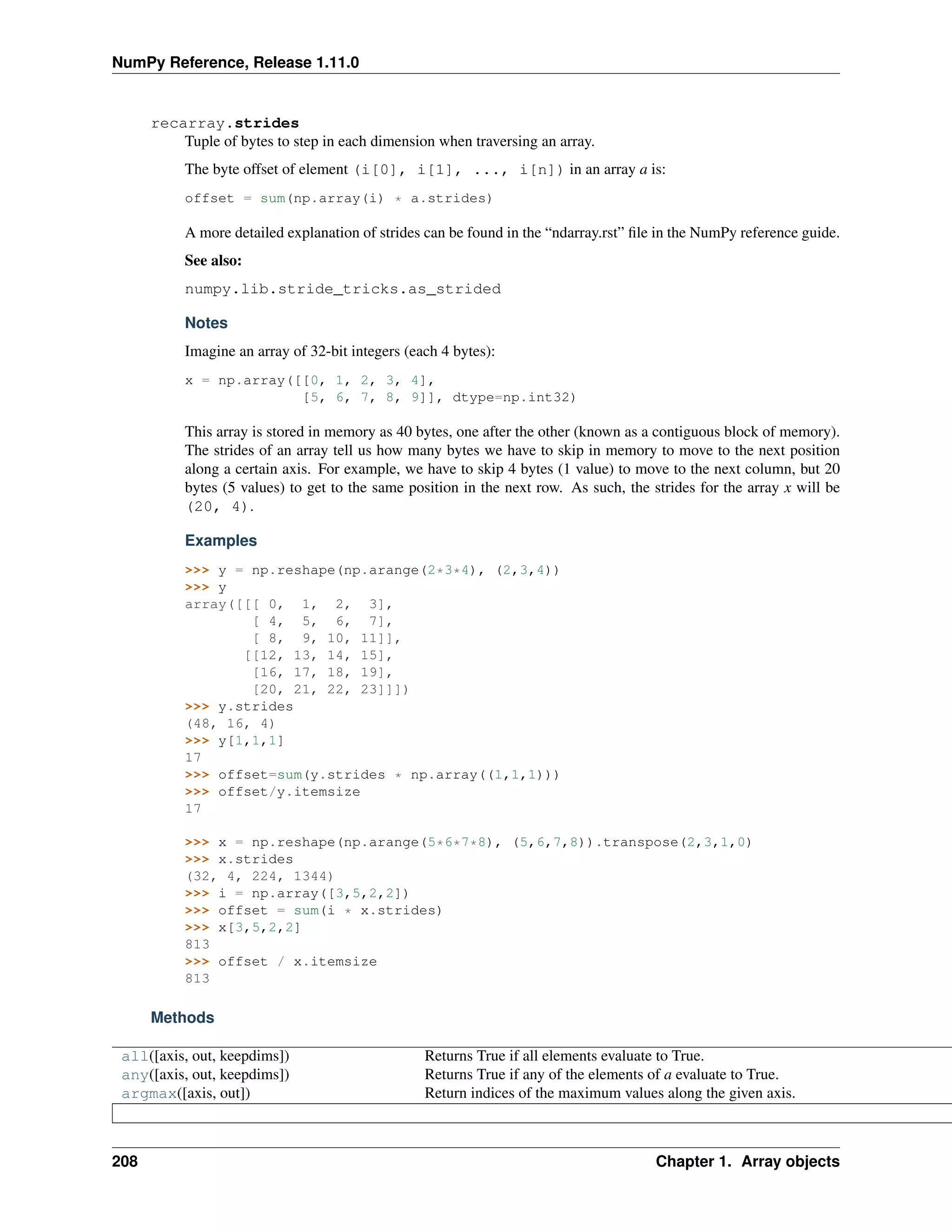NumPy Reference, Release 1.11.0
recarray.strides
Tuple of bytes to step in each dimension when traversing an array.
The byte offset of element (i[0], i[1], ..., i[n]) in an array a is:
offset = sum(np.array(i) * a.strides)
A more detailed explanation of strides can be found in the “ndarray.rst” file in the NumPy reference guide.
See also:
numpy.lib.stride_tricks.as_strided
Notes
Imagine an array of 32-bit integers (each 4 bytes):
x = np.array([[0, 1, 2, 3, 4],
[5, 6, 7, 8, 9]], dtype=np.int32)
This array is stored in memory as 40 bytes, one after the other (known as a contiguous block of memory).
The strides of an array tell us how many bytes we have to skip in memory to move to the next position
along a certain axis. For example, we have to skip 4 bytes (1 value) to move to the next column, but 20
bytes (5 values) to get to the same position in the next row. As such, the strides for the array x will be
(20, 4).
Examples
>>> y = np.reshape(np.arange(2*3*4), (2,3,4))
>>> y
array([[[ 0, 1, 2, 3],
[ 4, 5, 6, 7],
[ 8, 9, 10, 11]],
[[12, 13, 14, 15],
[16, 17, 18, 19],
[20, 21, 22, 23]]])
>>> y.strides
(48, 16, 4)
>>> y[1,1,1]
17
>>> offset=sum(y.strides * np.array((1,1,1)))
>>> offset/y.itemsize
17
>>> x = np.reshape(np.arange(5*6*7*8), (5,6,7,8)).transpose(2,3,1,0)
>>> x.strides
(32, 4, 224, 1344)
>>> i = np.array([3,5,2,2])
>>> offset = sum(i * x.strides)
>>> x[3,5,2,2]
813
>>> offset / x.itemsize
813
Methods
all([axis, out, keepdims]) Returns True if all elements evaluate to True.
any([axis, out, keepdims]) Returns True if any of the elements of a evaluate to True.
argmax([axis, out]) Return indices of the maximum values along the given axis.
208 Chapter 1. Array objects
 