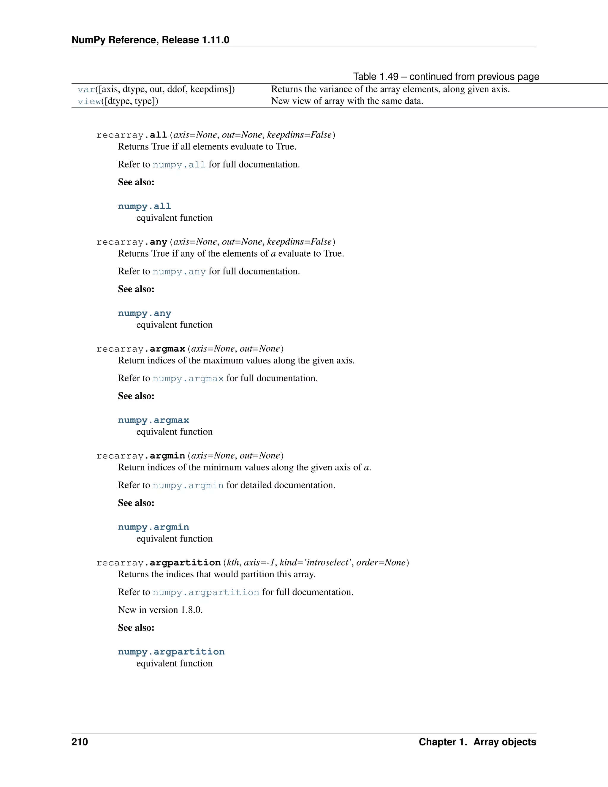 NumPy Reference, Release 1.11.0
Table 1.49 – continued from previous page
var([axis, dtype, out, ddof, keepdims]) Returns the variance of the array elements, along given axis.
view([dtype, type]) New view of array with the same data.
recarray.all(axis=None, out=None, keepdims=False)
Returns True if all elements evaluate to True.
Refer to numpy.all for full documentation.
See also:
numpy.all
equivalent function
recarray.any(axis=None, out=None, keepdims=False)
Returns True if any of the elements of a evaluate to True.
Refer to numpy.any for full documentation.
See also:
numpy.any
equivalent function
recarray.argmax(axis=None, out=None)
Return indices of the maximum values along the given axis.
Refer to numpy.argmax for full documentation.
See also:
numpy.argmax
equivalent function
recarray.argmin(axis=None, out=None)
Return indices of the minimum values along the given axis of a.
Refer to numpy.argmin for detailed documentation.
See also:
numpy.argmin
equivalent function
recarray.argpartition(kth, axis=-1, kind=’introselect’, order=None)
Returns the indices that would partition this array.
Refer to numpy.argpartition for full documentation.
New in version 1.8.0.
See also:
numpy.argpartition
equivalent function
210 Chapter 1. Array objects
 