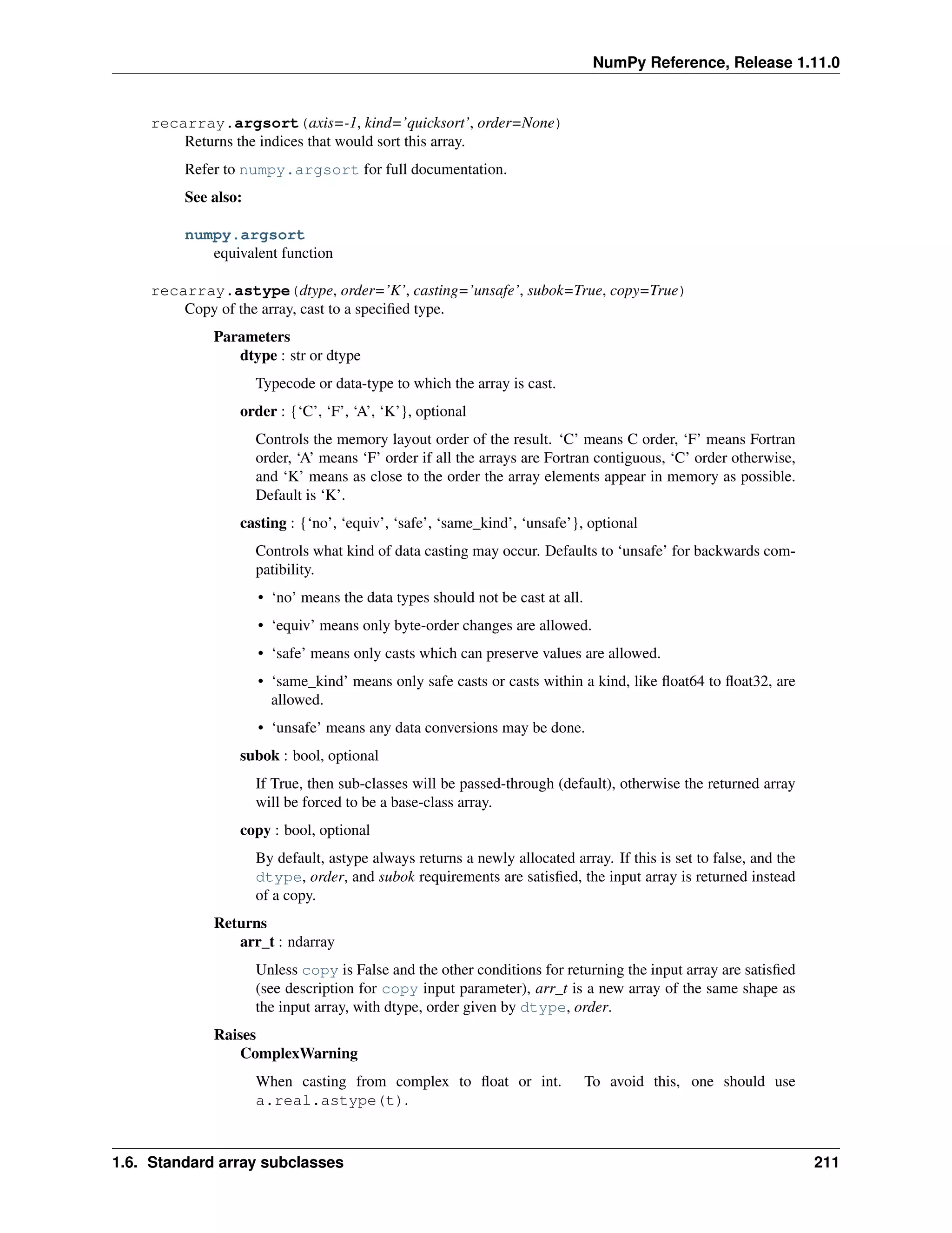 NumPy Reference, Release 1.11.0
recarray.argsort(axis=-1, kind=’quicksort’, order=None)
Returns the indices that would sort this array.
Refer to numpy.argsort for full documentation.
See also:
numpy.argsort
equivalent function
recarray.astype(dtype, order=’K’, casting=’unsafe’, subok=True, copy=True)
Copy of the array, cast to a specified type.
Parameters
dtype : str or dtype
Typecode or data-type to which the array is cast.
order : {‘C’, ‘F’, ‘A’, ‘K’}, optional
Controls the memory layout order of the result. ‘C’ means C order, ‘F’ means Fortran
order, ‘A’ means ‘F’ order if all the arrays are Fortran contiguous, ‘C’ order otherwise,
and ‘K’ means as close to the order the array elements appear in memory as possible.
Default is ‘K’.
casting : {‘no’, ‘equiv’, ‘safe’, ‘same_kind’, ‘unsafe’}, optional
Controls what kind of data casting may occur. Defaults to ‘unsafe’ for backwards com-
patibility.
• ‘no’ means the data types should not be cast at all.
• ‘equiv’ means only byte-order changes are allowed.
• ‘safe’ means only casts which can preserve values are allowed.
• ‘same_kind’ means only safe casts or casts within a kind, like float64 to float32, are
allowed.
• ‘unsafe’ means any data conversions may be done.
subok : bool, optional
If True, then sub-classes will be passed-through (default), otherwise the returned array
will be forced to be a base-class array.
copy : bool, optional
By default, astype always returns a newly allocated array. If this is set to false, and the
dtype, order, and subok requirements are satisfied, the input array is returned instead
of a copy.
Returns
arr_t : ndarray
Unless copy is False and the other conditions for returning the input array are satisfied
(see description for copy input parameter), arr_t is a new array of the same shape as
the input array, with dtype, order given by dtype, order.
Raises
ComplexWarning
When casting from complex to float or int. To avoid this, one should use
a.real.astype(t).
1.6. Standard array subclasses 211
 