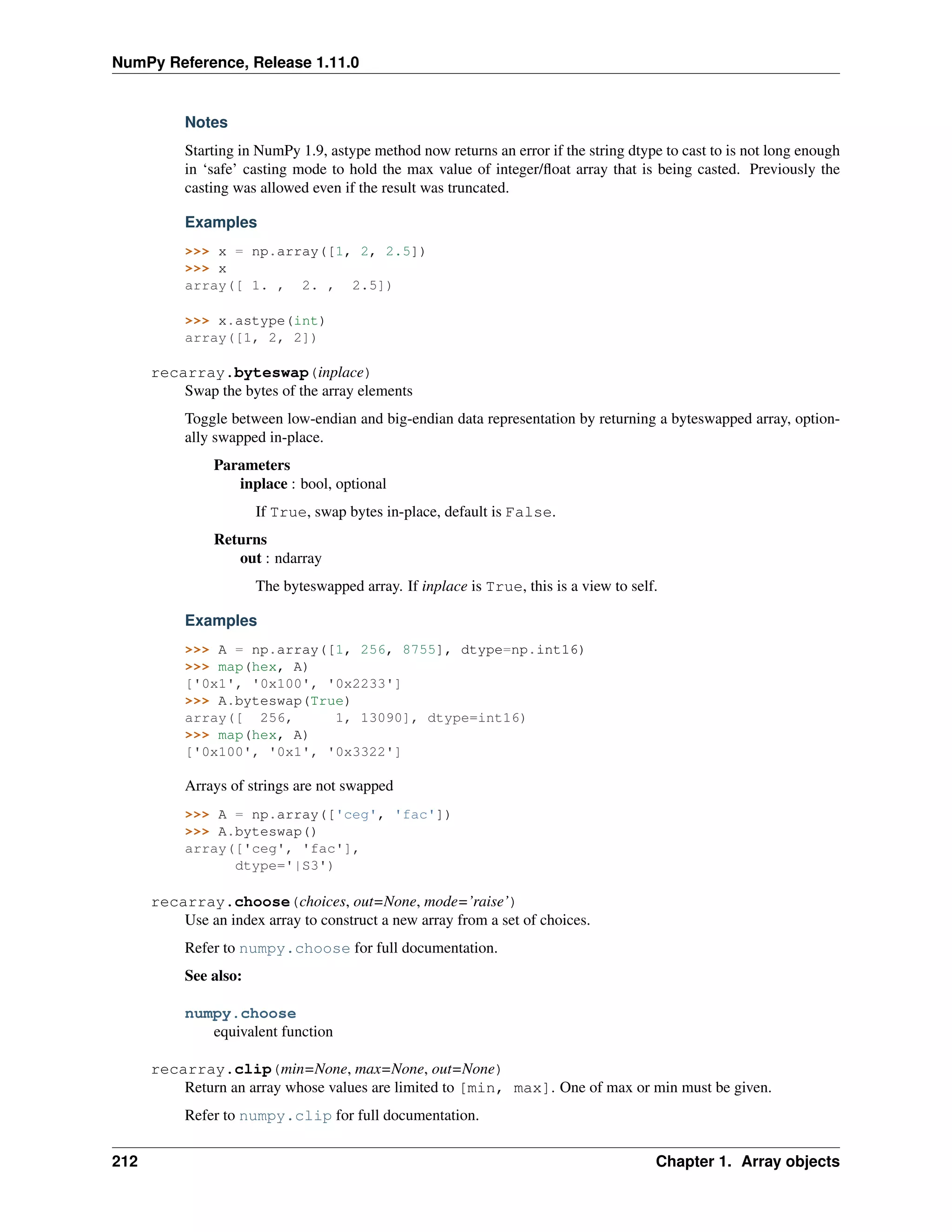 NumPy Reference, Release 1.11.0
Notes
Starting in NumPy 1.9, astype method now returns an error if the string dtype to cast to is not long enough
in ‘safe’ casting mode to hold the max value of integer/float array that is being casted. Previously the
casting was allowed even if the result was truncated.
Examples
>>> x = np.array([1, 2, 2.5])
>>> x
array([ 1. , 2. , 2.5])
>>> x.astype(int)
array([1, 2, 2])
recarray.byteswap(inplace)
Swap the bytes of the array elements
Toggle between low-endian and big-endian data representation by returning a byteswapped array, option-
ally swapped in-place.
Parameters
inplace : bool, optional
If True, swap bytes in-place, default is False.
Returns
out : ndarray
The byteswapped array. If inplace is True, this is a view to self.
Examples
>>> A = np.array([1, 256, 8755], dtype=np.int16)
>>> map(hex, A)
['0x1', '0x100', '0x2233']
>>> A.byteswap(True)
array([ 256, 1, 13090], dtype=int16)
>>> map(hex, A)
['0x100', '0x1', '0x3322']
Arrays of strings are not swapped
>>> A = np.array(['ceg', 'fac'])
>>> A.byteswap()
array(['ceg', 'fac'],
dtype='|S3')
recarray.choose(choices, out=None, mode=’raise’)
Use an index array to construct a new array from a set of choices.
Refer to numpy.choose for full documentation.
See also:
numpy.choose
equivalent function
recarray.clip(min=None, max=None, out=None)
Return an array whose values are limited to [min, max]. One of max or min must be given.
Refer to numpy.clip for full documentation.
212 Chapter 1. Array objects
 