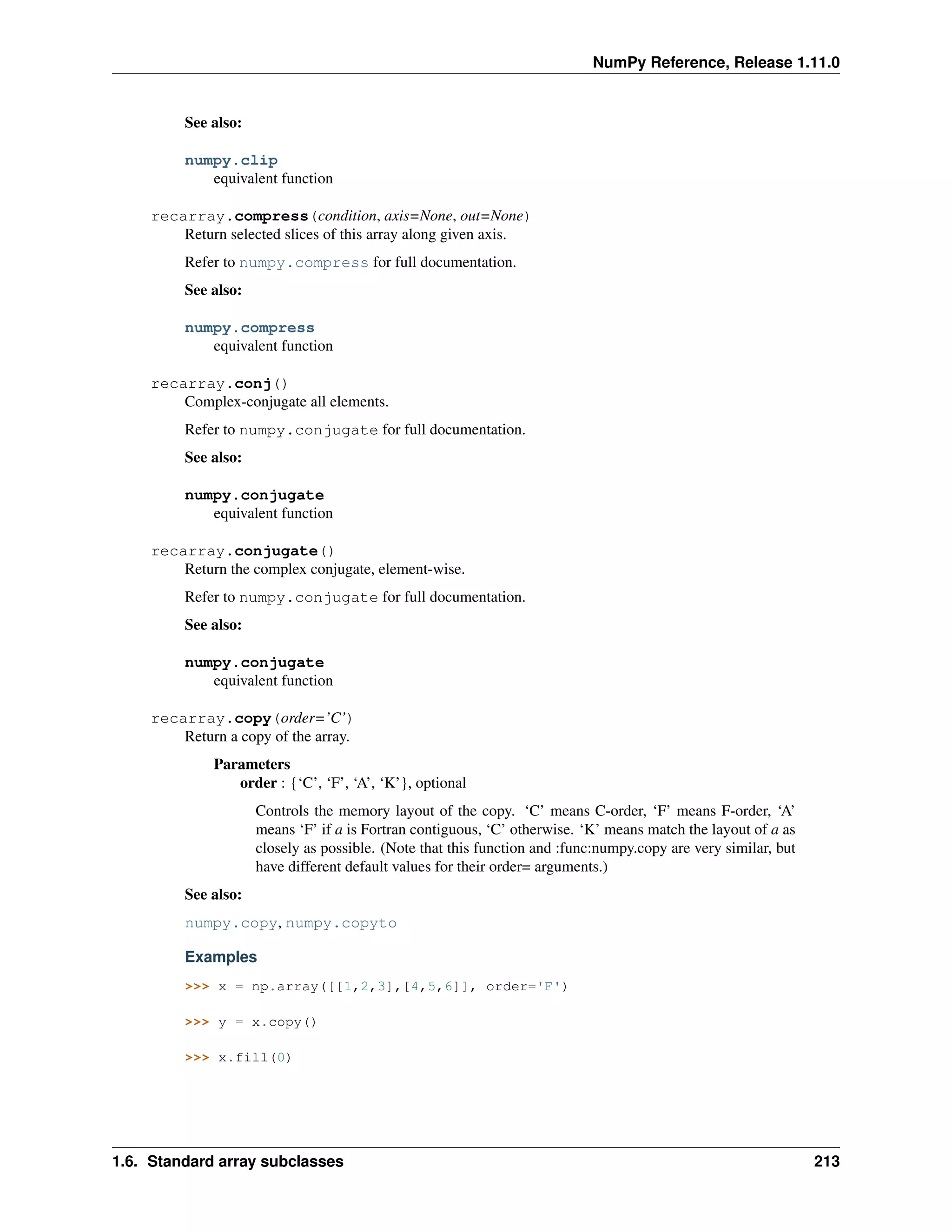 NumPy Reference, Release 1.11.0
See also:
numpy.clip
equivalent function
recarray.compress(condition, axis=None, out=None)
Return selected slices of this array along given axis.
Refer to numpy.compress for full documentation.
See also:
numpy.compress
equivalent function
recarray.conj()
Complex-conjugate all elements.
Refer to numpy.conjugate for full documentation.
See also:
numpy.conjugate
equivalent function
recarray.conjugate()
Return the complex conjugate, element-wise.
Refer to numpy.conjugate for full documentation.
See also:
numpy.conjugate
equivalent function
recarray.copy(order=’C’)
Return a copy of the array.
Parameters
order : {‘C’, ‘F’, ‘A’, ‘K’}, optional
Controls the memory layout of the copy. ‘C’ means C-order, ‘F’ means F-order, ‘A’
means ‘F’ if a is Fortran contiguous, ‘C’ otherwise. ‘K’ means match the layout of a as
closely as possible. (Note that this function and :func:numpy.copy are very similar, but
have different default values for their order= arguments.)
See also:
numpy.copy, numpy.copyto
Examples
>>> x = np.array([[1,2,3],[4,5,6]], order='F')
>>> y = x.copy()
>>> x.fill(0)
1.6. Standard array subclasses 213
 