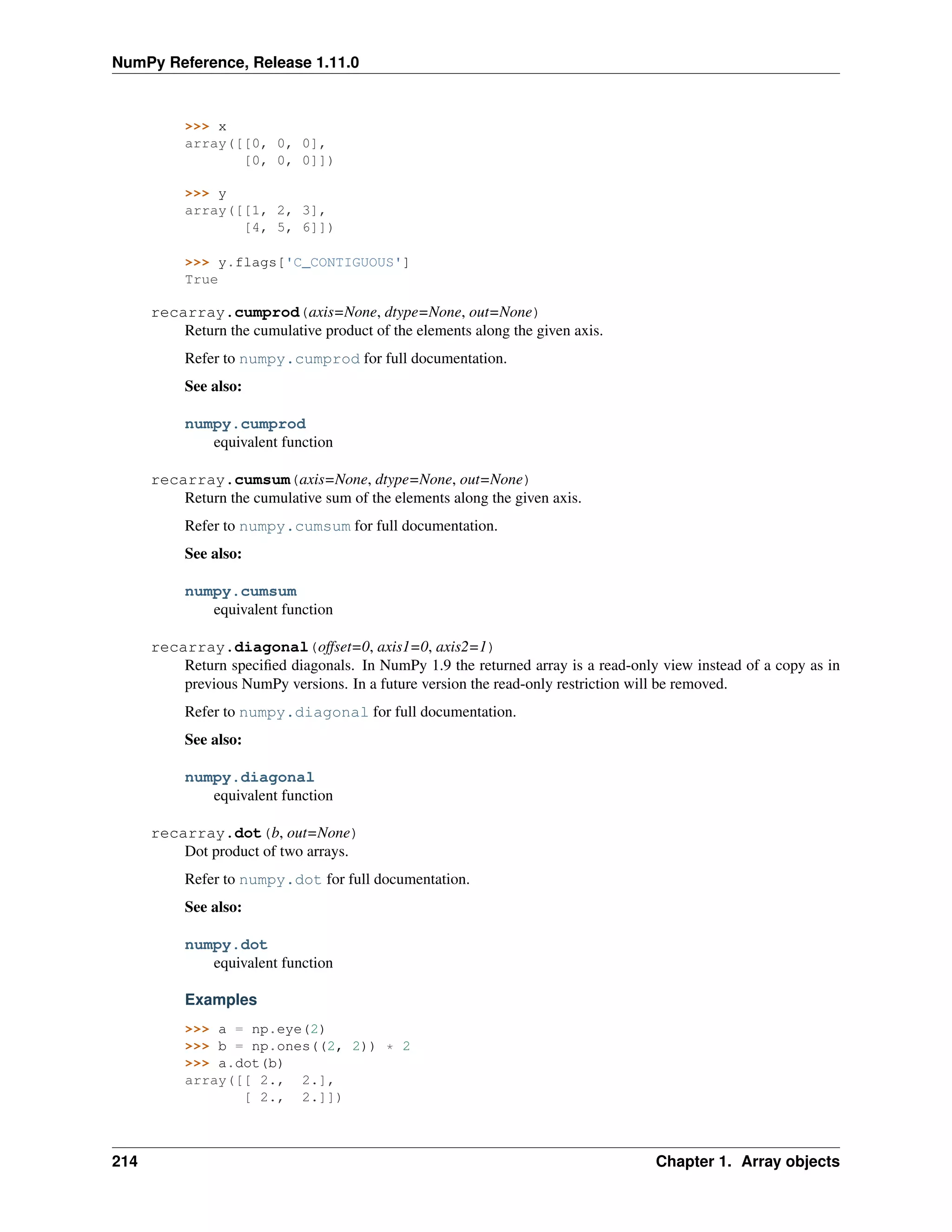 NumPy Reference, Release 1.11.0
>>> x
array([[0, 0, 0],
[0, 0, 0]])
>>> y
array([[1, 2, 3],
[4, 5, 6]])
>>> y.flags['C_CONTIGUOUS']
True
recarray.cumprod(axis=None, dtype=None, out=None)
Return the cumulative product of the elements along the given axis.
Refer to numpy.cumprod for full documentation.
See also:
numpy.cumprod
equivalent function
recarray.cumsum(axis=None, dtype=None, out=None)
Return the cumulative sum of the elements along the given axis.
Refer to numpy.cumsum for full documentation.
See also:
numpy.cumsum
equivalent function
recarray.diagonal(offset=0, axis1=0, axis2=1)
Return specified diagonals. In NumPy 1.9 the returned array is a read-only view instead of a copy as in
previous NumPy versions. In a future version the read-only restriction will be removed.
Refer to numpy.diagonal for full documentation.
See also:
numpy.diagonal
equivalent function
recarray.dot(b, out=None)
Dot product of two arrays.
Refer to numpy.dot for full documentation.
See also:
numpy.dot
equivalent function
Examples
>>> a = np.eye(2)
>>> b = np.ones((2, 2)) * 2
>>> a.dot(b)
array([[ 2., 2.],
[ 2., 2.]])
214 Chapter 1. Array objects
 