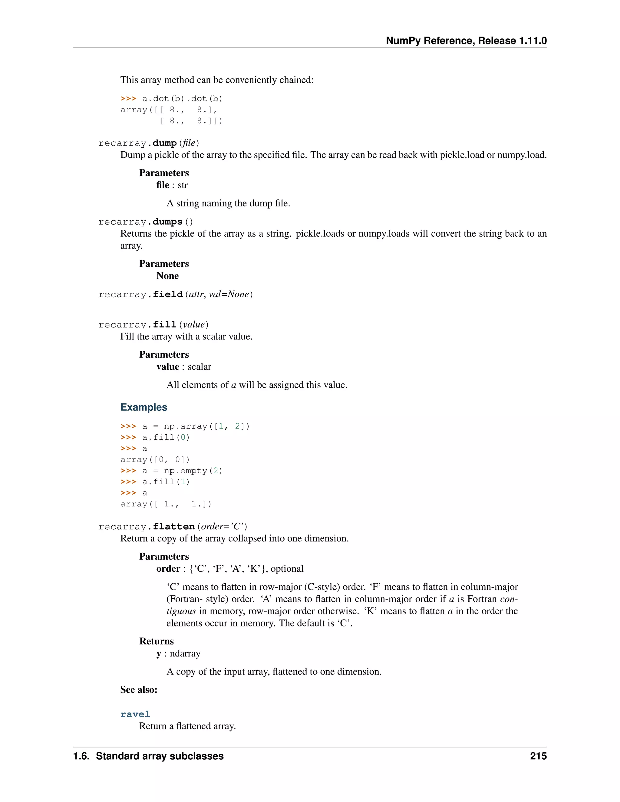 NumPy Reference, Release 1.11.0
This array method can be conveniently chained:
>>> a.dot(b).dot(b)
array([[ 8., 8.],
[ 8., 8.]])
recarray.dump(file)
Dump a pickle of the array to the specified file. The array can be read back with pickle.load or numpy.load.
Parameters
file : str
A string naming the dump file.
recarray.dumps()
Returns the pickle of the array as a string. pickle.loads or numpy.loads will convert the string back to an
array.
Parameters
None
recarray.field(attr, val=None)
recarray.fill(value)
Fill the array with a scalar value.
Parameters
value : scalar
All elements of a will be assigned this value.
Examples
>>> a = np.array([1, 2])
>>> a.fill(0)
>>> a
array([0, 0])
>>> a = np.empty(2)
>>> a.fill(1)
>>> a
array([ 1., 1.])
recarray.flatten(order=’C’)
Return a copy of the array collapsed into one dimension.
Parameters
order : {‘C’, ‘F’, ‘A’, ‘K’}, optional
‘C’ means to flatten in row-major (C-style) order. ‘F’ means to flatten in column-major
(Fortran- style) order. ‘A’ means to flatten in column-major order if a is Fortran con-
tiguous in memory, row-major order otherwise. ‘K’ means to flatten a in the order the
elements occur in memory. The default is ‘C’.
Returns
y : ndarray
A copy of the input array, flattened to one dimension.
See also:
ravel
Return a flattened array.
1.6. Standard array subclasses 215
 