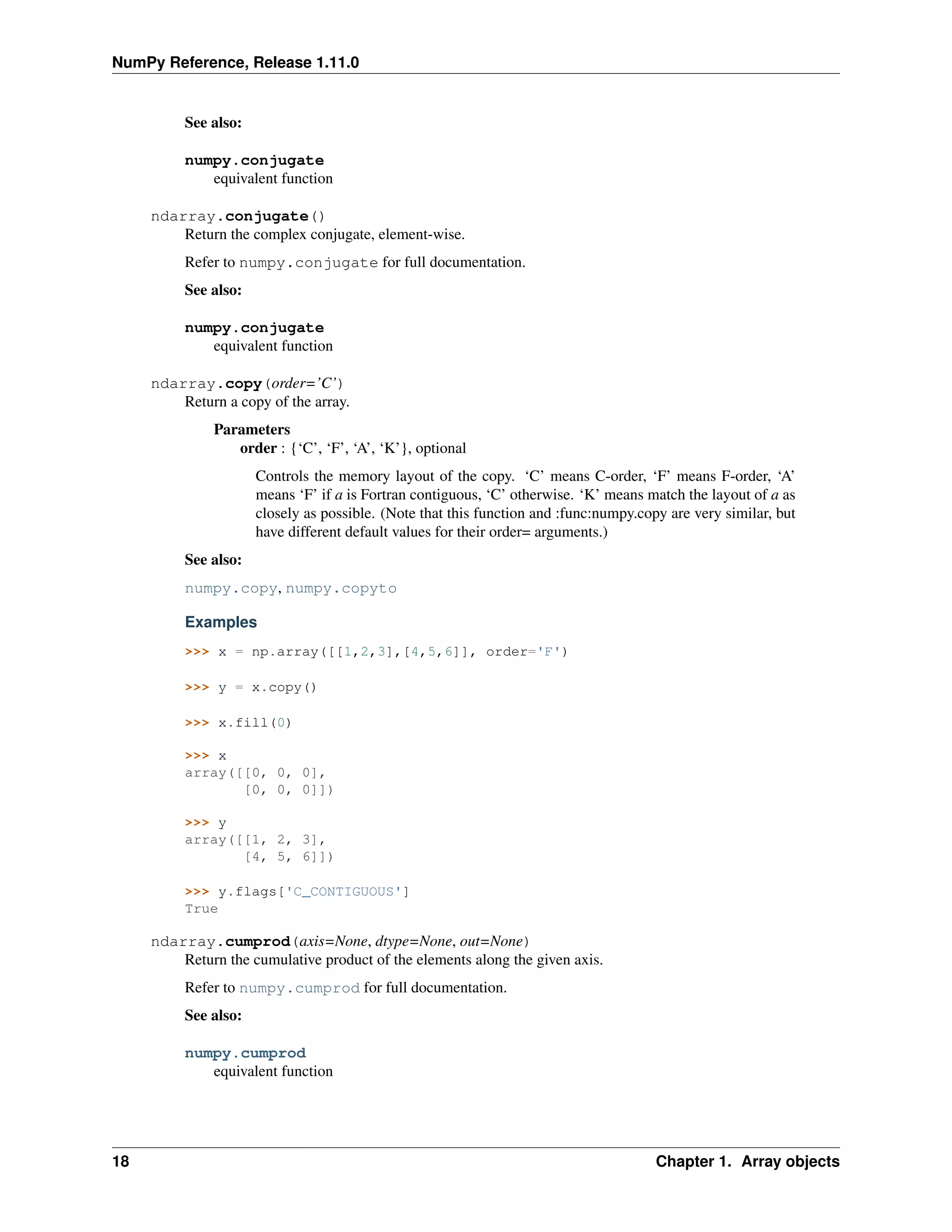 NumPy Reference, Release 1.11.0
See also:
numpy.conjugate
equivalent function
ndarray.conjugate()
Return the complex conjugate, element-wise.
Refer to numpy.conjugate for full documentation.
See also:
numpy.conjugate
equivalent function
ndarray.copy(order=’C’)
Return a copy of the array.
Parameters
order : {‘C’, ‘F’, ‘A’, ‘K’}, optional
Controls the memory layout of the copy. ‘C’ means C-order, ‘F’ means F-order, ‘A’
means ‘F’ if a is Fortran contiguous, ‘C’ otherwise. ‘K’ means match the layout of a as
closely as possible. (Note that this function and :func:numpy.copy are very similar, but
have different default values for their order= arguments.)
See also:
numpy.copy, numpy.copyto
Examples
>>> x = np.array([[1,2,3],[4,5,6]], order='F')
>>> y = x.copy()
>>> x.fill(0)
>>> x
array([[0, 0, 0],
[0, 0, 0]])
>>> y
array([[1, 2, 3],
[4, 5, 6]])
>>> y.flags['C_CONTIGUOUS']
True
ndarray.cumprod(axis=None, dtype=None, out=None)
Return the cumulative product of the elements along the given axis.
Refer to numpy.cumprod for full documentation.
See also:
numpy.cumprod
equivalent function
18 Chapter 1. Array objects
 