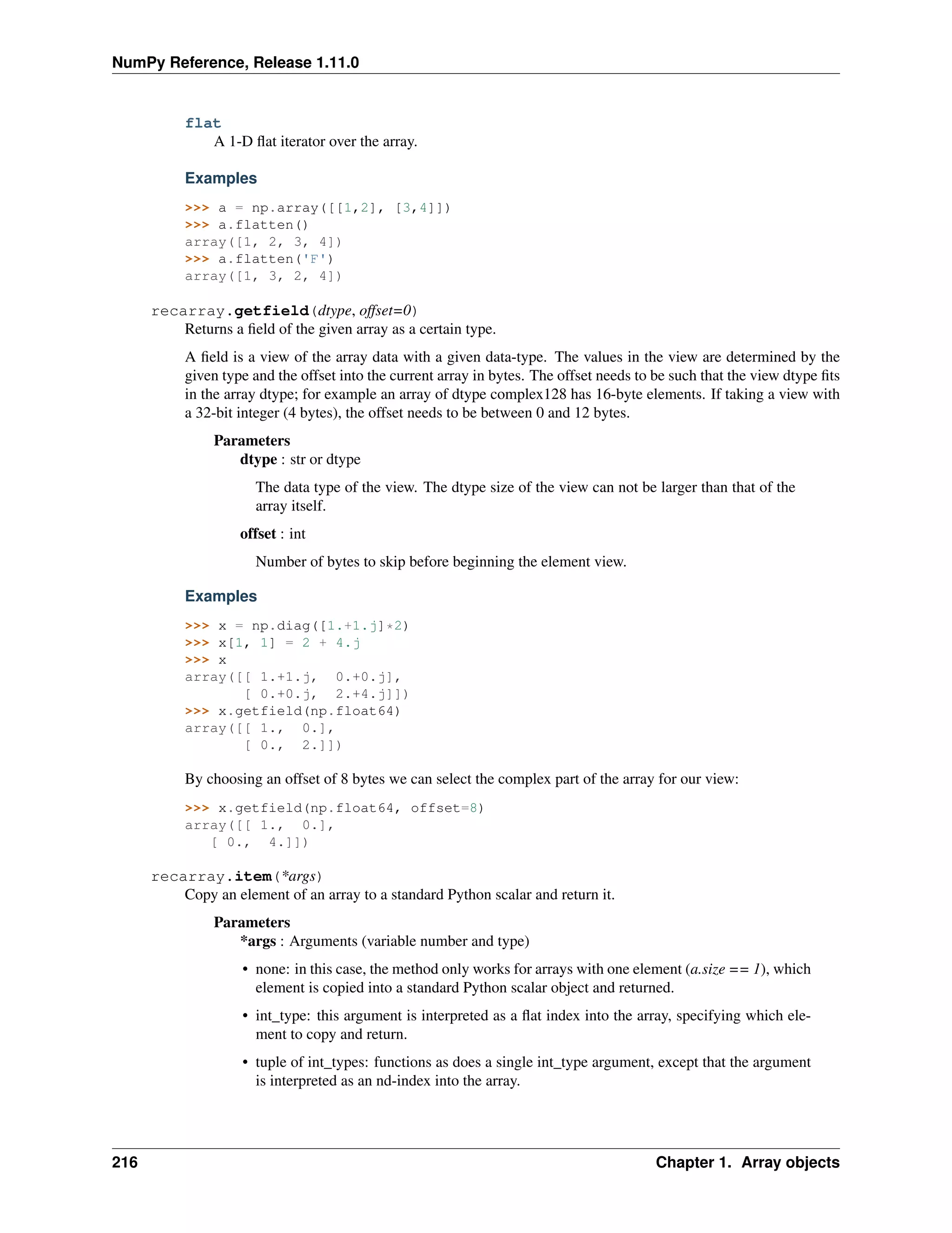 NumPy Reference, Release 1.11.0
flat
A 1-D flat iterator over the array.
Examples
>>> a = np.array([[1,2], [3,4]])
>>> a.flatten()
array([1, 2, 3, 4])
>>> a.flatten('F')
array([1, 3, 2, 4])
recarray.getfield(dtype, offset=0)
Returns a field of the given array as a certain type.
A field is a view of the array data with a given data-type. The values in the view are determined by the
given type and the offset into the current array in bytes. The offset needs to be such that the view dtype fits
in the array dtype; for example an array of dtype complex128 has 16-byte elements. If taking a view with
a 32-bit integer (4 bytes), the offset needs to be between 0 and 12 bytes.
Parameters
dtype : str or dtype
The data type of the view. The dtype size of the view can not be larger than that of the
array itself.
offset : int
Number of bytes to skip before beginning the element view.
Examples
>>> x = np.diag([1.+1.j]*2)
>>> x[1, 1] = 2 + 4.j
>>> x
array([[ 1.+1.j, 0.+0.j],
[ 0.+0.j, 2.+4.j]])
>>> x.getfield(np.float64)
array([[ 1., 0.],
[ 0., 2.]])
By choosing an offset of 8 bytes we can select the complex part of the array for our view:
>>> x.getfield(np.float64, offset=8)
array([[ 1., 0.],
[ 0., 4.]])
recarray.item(*args)
Copy an element of an array to a standard Python scalar and return it.
Parameters
*args : Arguments (variable number and type)
• none: in this case, the method only works for arrays with one element (a.size == 1), which
element is copied into a standard Python scalar object and returned.
• int_type: this argument is interpreted as a flat index into the array, specifying which ele-
ment to copy and return.
• tuple of int_types: functions as does a single int_type argument, except that the argument
is interpreted as an nd-index into the array.
216 Chapter 1. Array objects
 