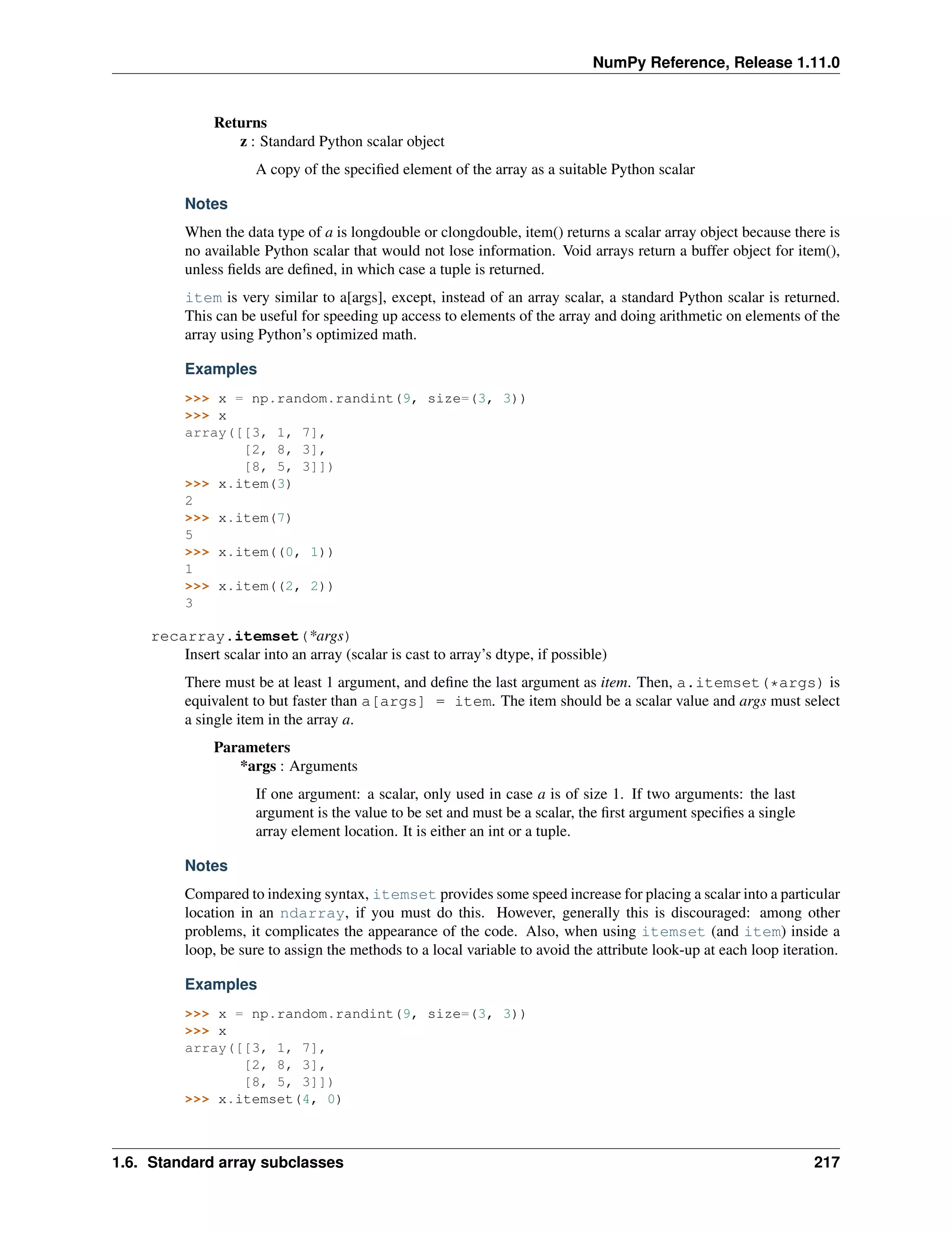 NumPy Reference, Release 1.11.0
Returns
z : Standard Python scalar object
A copy of the specified element of the array as a suitable Python scalar
Notes
When the data type of a is longdouble or clongdouble, item() returns a scalar array object because there is
no available Python scalar that would not lose information. Void arrays return a buffer object for item(),
unless fields are defined, in which case a tuple is returned.
item is very similar to a[args], except, instead of an array scalar, a standard Python scalar is returned.
This can be useful for speeding up access to elements of the array and doing arithmetic on elements of the
array using Python’s optimized math.
Examples
>>> x = np.random.randint(9, size=(3, 3))
>>> x
array([[3, 1, 7],
[2, 8, 3],
[8, 5, 3]])
>>> x.item(3)
2
>>> x.item(7)
5
>>> x.item((0, 1))
1
>>> x.item((2, 2))
3
recarray.itemset(*args)
Insert scalar into an array (scalar is cast to array’s dtype, if possible)
There must be at least 1 argument, and define the last argument as item. Then, a.itemset(*args) is
equivalent to but faster than a[args] = item. The item should be a scalar value and args must select
a single item in the array a.
Parameters
*args : Arguments
If one argument: a scalar, only used in case a is of size 1. If two arguments: the last
argument is the value to be set and must be a scalar, the first argument specifies a single
array element location. It is either an int or a tuple.
Notes
Compared to indexing syntax, itemset provides some speed increase for placing a scalar into a particular
location in an ndarray, if you must do this. However, generally this is discouraged: among other
problems, it complicates the appearance of the code. Also, when using itemset (and item) inside a
loop, be sure to assign the methods to a local variable to avoid the attribute look-up at each loop iteration.
Examples
>>> x = np.random.randint(9, size=(3, 3))
>>> x
array([[3, 1, 7],
[2, 8, 3],
[8, 5, 3]])
>>> x.itemset(4, 0)
1.6. Standard array subclasses 217
 